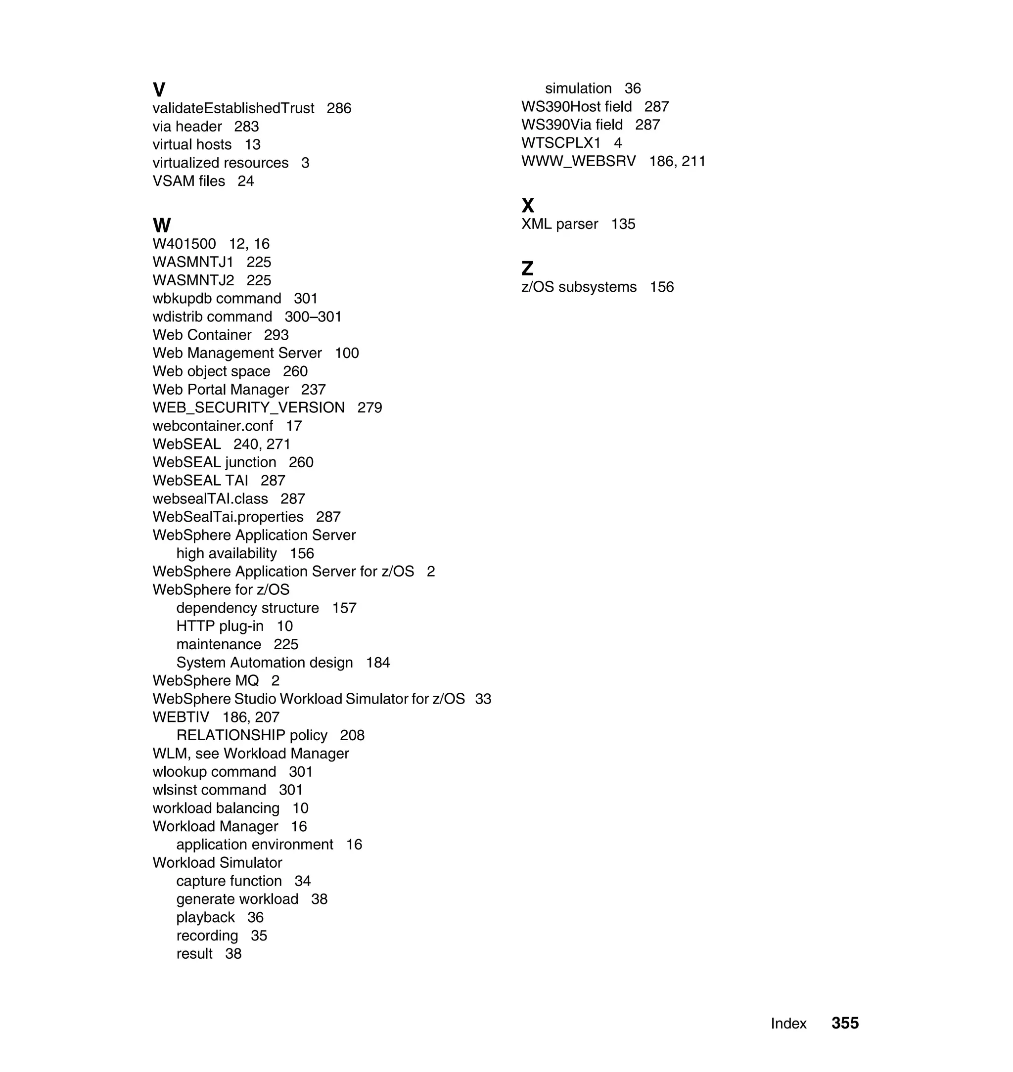 V                                                   simulation 36
validateEstablishedTrust 286                      WS390Host field 287
via header 283                                    WS390Via field 287
virtual hosts 13                                  WTSCPLX1 4
virtualized resources 3                           WWW_WEBSRV 186, 211
VSAM files 24
                                                  X
W                                                 XML parser 135
W401500 12, 16
WASMNTJ1 225
                                                  Z
WASMNTJ2 225                                      z/OS subsystems 156
wbkupdb command 301
wdistrib command 300–301
Web Container 293
Web Management Server 100
Web object space 260
Web Portal Manager 237
WEB_SECURITY_VERSION 279
webcontainer.conf 17
WebSEAL 240, 271
WebSEAL junction 260
WebSEAL TAI 287
websealTAI.class 287
WebSealTai.properties 287
WebSphere Application Server
    high availability 156
WebSphere Application Server for z/OS 2
WebSphere for z/OS
    dependency structure 157
    HTTP plug-in 10
    maintenance 225
    System Automation design 184
WebSphere MQ 2
WebSphere Studio Workload Simulator for z/OS 33
WEBTIV 186, 207
    RELATIONSHIP policy 208
WLM, see Workload Manager
wlookup command 301
wlsinst command 301
workload balancing 10
Workload Manager 16
    application environment 16
Workload Simulator
    capture function 34
    generate workload 38
    playback 36
    recording 35
    result 38



                                                                        Index   355
 