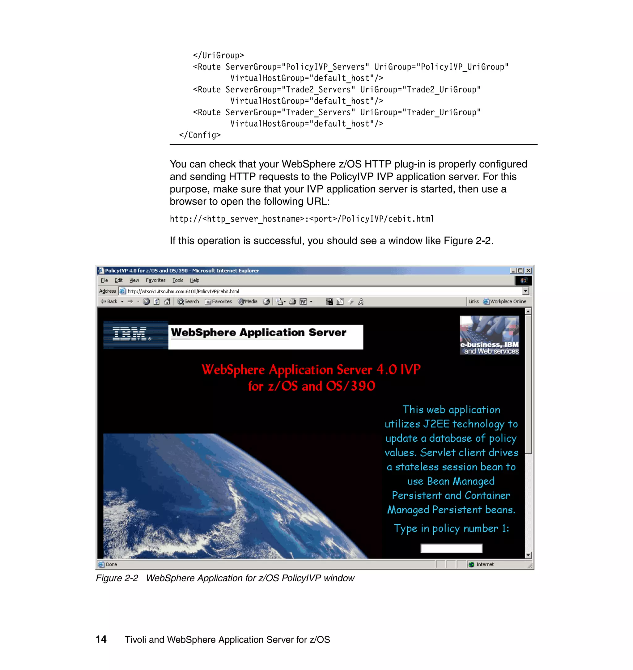 </UriGroup>
                     <Route ServerGroup="PolicyIVP_Servers" UriGroup="PolicyIVP_UriGroup"
                             VirtualHostGroup="default_host"/>
                     <Route ServerGroup="Trade2_Servers" UriGroup="Trade2_UriGroup"
                             VirtualHostGroup="default_host"/>
                     <Route ServerGroup="Trader_Servers" UriGroup="Trader_UriGroup"
                             VirtualHostGroup="default_host"/>
                  </Config>


                You can check that your WebSphere z/OS HTTP plug-in is properly configured
                and sending HTTP requests to the PolicyIVP IVP application server. For this
                purpose, make sure that your IVP application server is started, then use a
                browser to open the following URL:
                http://<http_server_hostname>:<port>/PolicyIVP/cebit.html

                If this operation is successful, you should see a window like Figure 2-2.




Figure 2-2 WebSphere Application for z/OS PolicyIVP window




14    Tivoli and WebSphere Application Server for z/OS
 