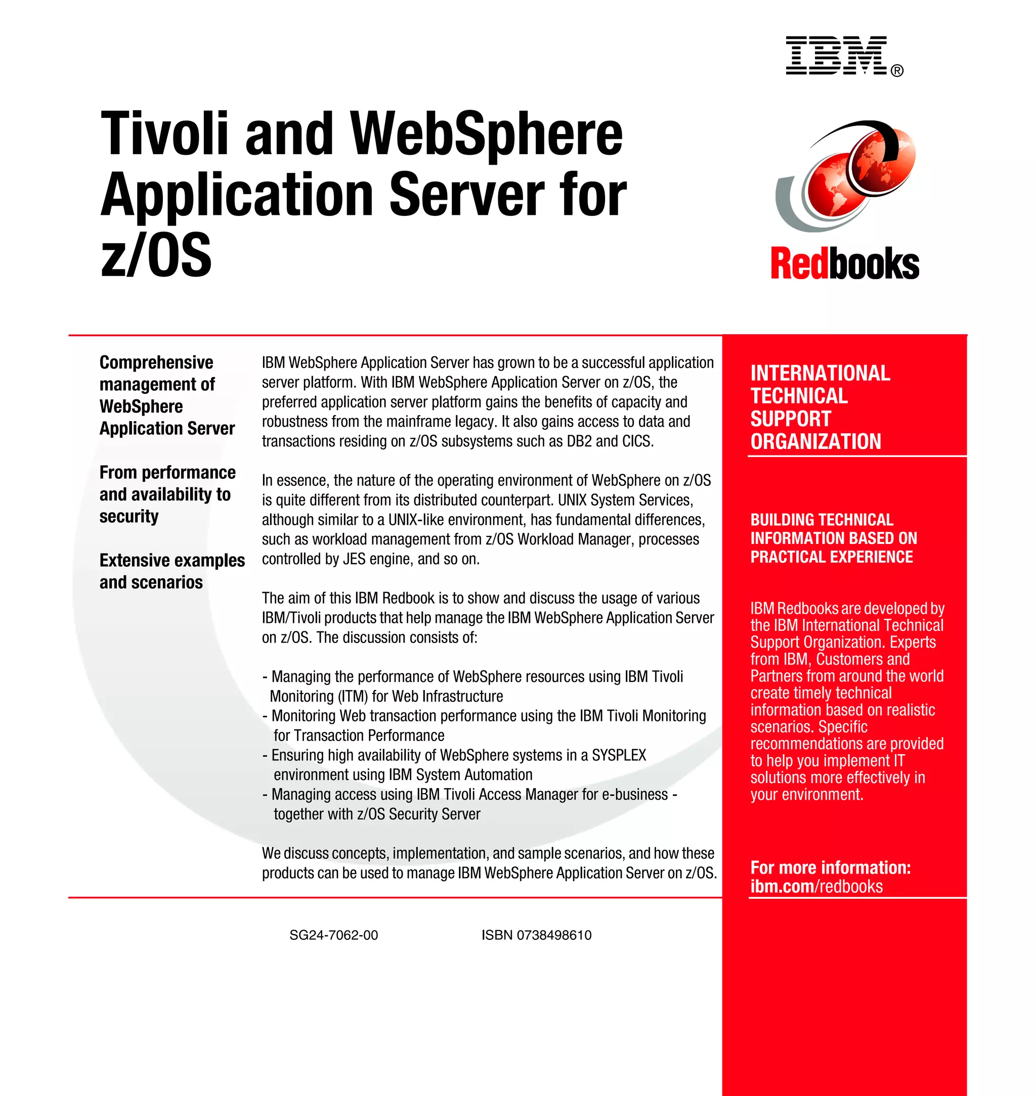 Back cover                                                    ®



Tivoli and WebSphere
Application Server for
z/OS
Comprehensive         IBM WebSphere Application Server has grown to be a successful application
management of         server platform. With IBM WebSphere Application Server on z/OS, the          INTERNATIONAL
WebSphere             preferred application server platform gains the benefits of capacity and     TECHNICAL
Application Server    robustness from the mainframe legacy. It also gains access to data and       SUPPORT
                      transactions residing on z/OS subsystems such as DB2 and CICS.               ORGANIZATION
From performance      In essence, the nature of the operating environment of WebSphere on z/OS
and availability to   is quite different from its distributed counterpart. UNIX System Services,
security              although similar to a UNIX-like environment, has fundamental differences,    BUILDING TECHNICAL
                      such as workload management from z/OS Workload Manager, processes            INFORMATION BASED ON
Extensive examples    controlled by JES engine, and so on.                                         PRACTICAL EXPERIENCE
and scenarios
                      The aim of this IBM Redbook is to show and discuss the usage of various
                                                                                                   IBM Redbooks are developed by
                      IBM/Tivoli products that help manage the IBM WebSphere Application Server    the IBM International Technical
                      on z/OS. The discussion consists of:                                         Support Organization. Experts
                                                                                                   from IBM, Customers and
                      - Managing the performance of WebSphere resources using IBM Tivoli           Partners from around the world
                        Monitoring (ITM) for Web Infrastructure                                    create timely technical
                      - Monitoring Web transaction performance using the IBM Tivoli Monitoring     information based on realistic
                                                                                                   scenarios. Specific
                        for Transaction Performance
                                                                                                   recommendations are provided
                      - Ensuring high availability of WebSphere systems in a SYSPLEX               to help you implement IT
                        environment using IBM System Automation                                    solutions more effectively in
                      - Managing access using IBM Tivoli Access Manager for e-business -           your environment.
                        together with z/OS Security Server

                      We discuss concepts, implementation, and sample scenarios, and how these
                      products can be used to manage IBM WebSphere Application Server on z/OS.     For more information:
                                                                                                   ibm.com/redbooks

                          SG24-7062-00                    ISBN 0738498610
 