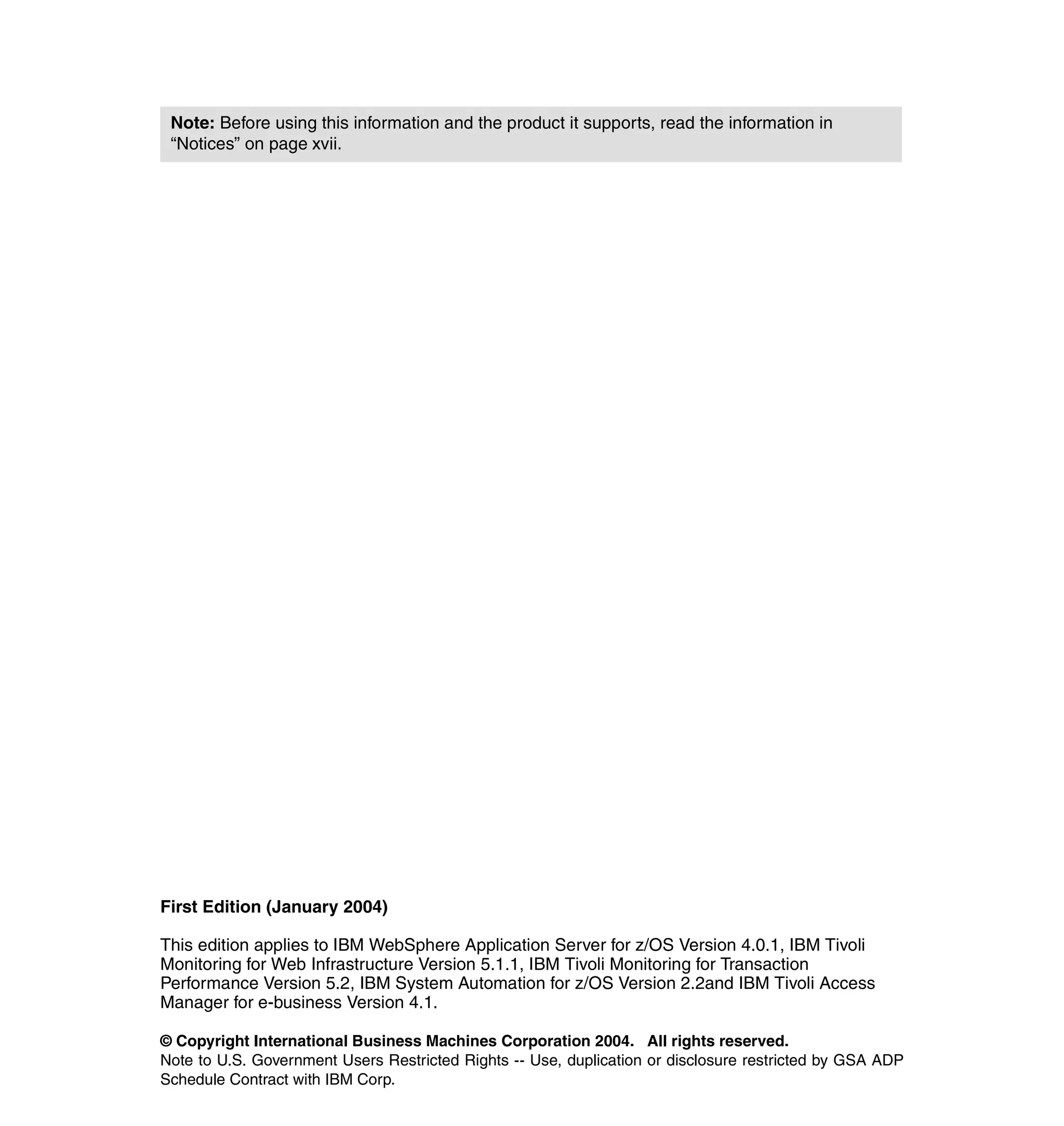Note: Before using this information and the product it supports, read the information in
 “Notices” on page xvii.




First Edition (January 2004)

This edition applies to IBM WebSphere Application Server for z/OS Version 4.0.1, IBM Tivoli
Monitoring for Web Infrastructure Version 5.1.1, IBM Tivoli Monitoring for Transaction
Performance Version 5.2, IBM System Automation for z/OS Version 2.2and IBM Tivoli Access
Manager for e-business Version 4.1.

© Copyright International Business Machines Corporation 2004. All rights reserved.
Note to U.S. Government Users Restricted Rights -- Use, duplication or disclosure restricted by GSA ADP
Schedule Contract with IBM Corp.
 