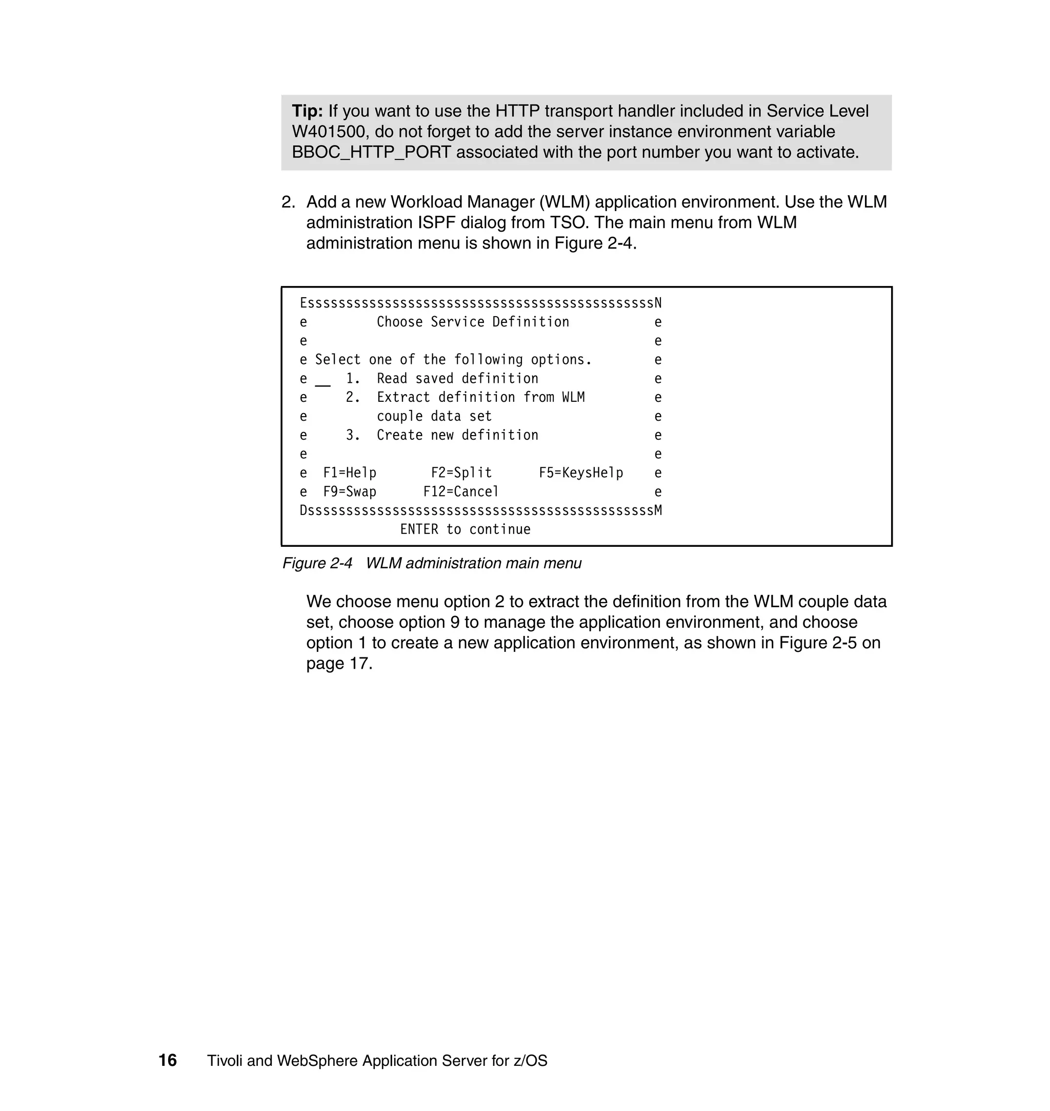 Tip: If you want to use the HTTP transport handler included in Service Level
                W401500, do not forget to add the server instance environment variable
                BBOC_HTTP_PORT associated with the port number you want to activate.

               2. Add a new Workload Manager (WLM) application environment. Use the WLM
                  administration ISPF dialog from TSO. The main menu from WLM
                  administration menu is shown in Figure 2-4.


                  EsssssssssssssssssssssssssssssssssssssssssssssN
                  e         Choose Service Definition           e
                  e                                             e
                  e Select one of the following options.        e
                  e __ 1. Read saved definition                 e
                  e     2. Extract definition from WLM          e
                  e         couple data set                     e
                  e     3. Create new definition                e
                  e                                             e
                  e F1=Help        F2=Split      F5=KeysHelp    e
                  e F9=Swap       F12=Cancel                    e
                  DsssssssssssssssssssssssssssssssssssssssssssssM
                               ENTER to continue

               Figure 2-4 WLM administration main menu

                  We choose menu option 2 to extract the definition from the WLM couple data
                  set, choose option 9 to manage the application environment, and choose
                  option 1 to create a new application environment, as shown in Figure 2-5 on
                  page 17.




16   Tivoli and WebSphere Application Server for z/OS
 