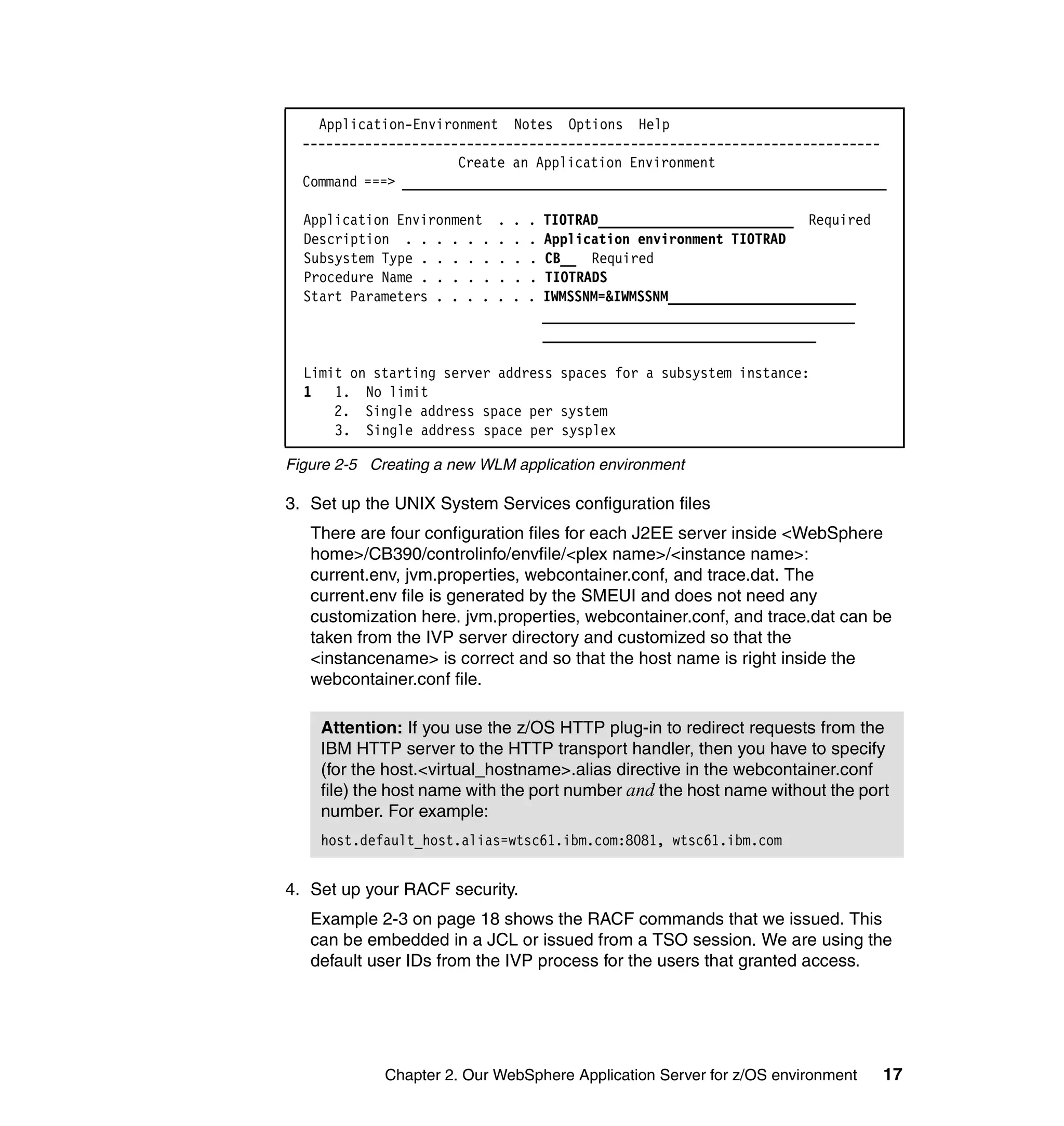 Application-Environment Notes Options Help
  --------------------------------------------------------------------------
                      Create an Application Environment
  Command ===> ______________________________________________________________

  Application Environment    .   .   .   TIOTRAD_________________________ Required
  Description . . . . . .    .   .   .   Application environment TIOTRAD
  Subsystem Type . . . . .   .   .   .   CB__ Required
  Procedure Name . . . . .   .   .   .   TIOTRADS
  Start Parameters . . . .   .   .   .   IWMSSNM=&IWMSSNM________________________
                                         ________________________________________
                                         ___________________________________

  Limit on starting server address spaces for a subsystem instance:
  1 1. No limit
      2. Single address space per system
      3. Single address space per sysplex

Figure 2-5 Creating a new WLM application environment

3. Set up the UNIX System Services configuration files
   There are four configuration files for each J2EE server inside <WebSphere
   home>/CB390/controlinfo/envfile/<plex name>/<instance name>:
   current.env, jvm.properties, webcontainer.conf, and trace.dat. The
   current.env file is generated by the SMEUI and does not need any
   customization here. jvm.properties, webcontainer.conf, and trace.dat can be
   taken from the IVP server directory and customized so that the
   <instancename> is correct and so that the host name is right inside the
   webcontainer.conf file.

    Attention: If you use the z/OS HTTP plug-in to redirect requests from the
    IBM HTTP server to the HTTP transport handler, then you have to specify
    (for the host.<virtual_hostname>.alias directive in the webcontainer.conf
    file) the host name with the port number and the host name without the port
    number. For example:
    host.default_host.alias=wtsc61.ibm.com:8081, wtsc61.ibm.com


4. Set up your RACF security.
   Example 2-3 on page 18 shows the RACF commands that we issued. This
   can be embedded in a JCL or issued from a TSO session. We are using the
   default user IDs from the IVP process for the users that granted access.




             Chapter 2. Our WebSphere Application Server for z/OS environment        17
 