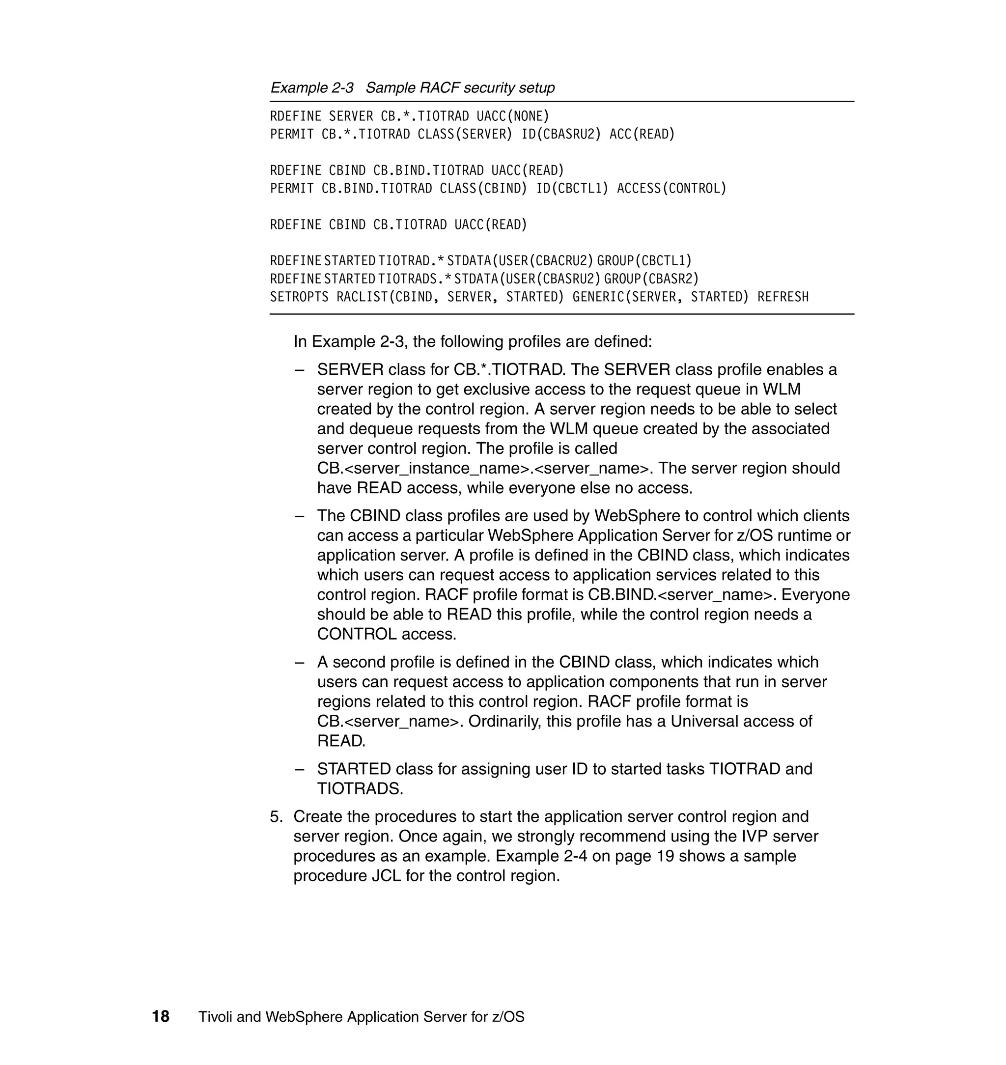 Example 2-3 Sample RACF security setup
               RDEFINE SERVER CB.*.TIOTRAD UACC(NONE)
               PERMIT CB.*.TIOTRAD CLASS(SERVER) ID(CBASRU2) ACC(READ)

               RDEFINE CBIND CB.BIND.TIOTRAD UACC(READ)
               PERMIT CB.BIND.TIOTRAD CLASS(CBIND) ID(CBCTL1) ACCESS(CONTROL)

               RDEFINE CBIND CB.TIOTRAD UACC(READ)

               RDEFINE STARTED TIOTRAD.* STDATA(USER(CBACRU2) GROUP(CBCTL1)
               RDEFINE STARTED TIOTRADS.* STDATA(USER(CBASRU2) GROUP(CBASR2)
               SETROPTS RACLIST(CBIND, SERVER, STARTED) GENERIC(SERVER, STARTED) REFRESH


                  In Example 2-3, the following profiles are defined:
                   – SERVER class for CB.*.TIOTRAD. The SERVER class profile enables a
                     server region to get exclusive access to the request queue in WLM
                     created by the control region. A server region needs to be able to select
                     and dequeue requests from the WLM queue created by the associated
                     server control region. The profile is called
                     CB.<server_instance_name>.<server_name>. The server region should
                     have READ access, while everyone else no access.
                   – The CBIND class profiles are used by WebSphere to control which clients
                     can access a particular WebSphere Application Server for z/OS runtime or
                     application server. A profile is defined in the CBIND class, which indicates
                     which users can request access to application services related to this
                     control region. RACF profile format is CB.BIND.<server_name>. Everyone
                     should be able to READ this profile, while the control region needs a
                     CONTROL access.
                   – A second profile is defined in the CBIND class, which indicates which
                     users can request access to application components that run in server
                     regions related to this control region. RACF profile format is
                     CB.<server_name>. Ordinarily, this profile has a Universal access of
                     READ.
                   – STARTED class for assigning user ID to started tasks TIOTRAD and
                     TIOTRADS.
               5. Create the procedures to start the application server control region and
                  server region. Once again, we strongly recommend using the IVP server
                  procedures as an example. Example 2-4 on page 19 shows a sample
                  procedure JCL for the control region.




18   Tivoli and WebSphere Application Server for z/OS
 