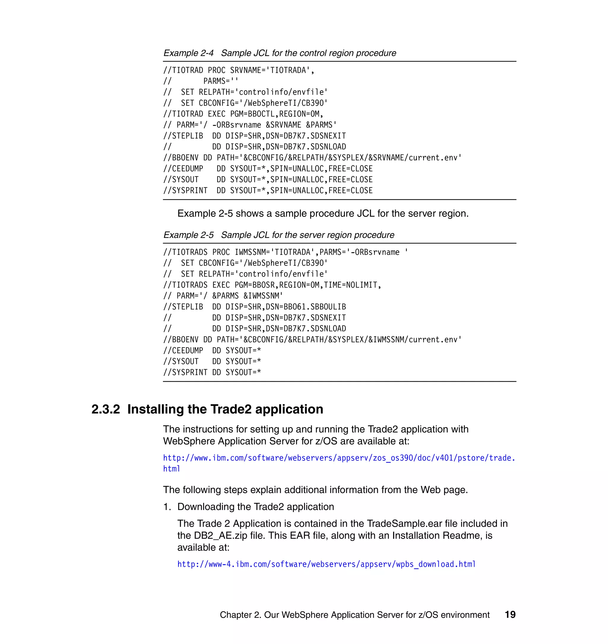 Example 2-4 Sample JCL for the control region procedure
            //TIOTRAD PROC SRVNAME='TIOTRADA',
            //       PARMS=''
            // SET RELPATH='controlinfo/envfile'
            // SET CBCONFIG='/WebSphereTI/CB390'
            //TIOTRAD EXEC PGM=BBOCTL,REGION=0M,
            // PARM='/ -ORBsrvname &SRVNAME &PARMS'
            //STEPLIB DD DISP=SHR,DSN=DB7K7.SDSNEXIT
            //         DD DISP=SHR,DSN=DB7K7.SDSNLOAD
            //BBOENV DD PATH='&CBCONFIG/&RELPATH/&SYSPLEX/&SRVNAME/current.env'
            //CEEDUMP DD SYSOUT=*,SPIN=UNALLOC,FREE=CLOSE
            //SYSOUT    DD SYSOUT=*,SPIN=UNALLOC,FREE=CLOSE
            //SYSPRINT DD SYSOUT=*,SPIN=UNALLOC,FREE=CLOSE

               Example 2-5 shows a sample procedure JCL for the server region.

            Example 2-5 Sample JCL for the server region procedure
            //TIOTRADS PROC IWMSSNM='TIOTRADA',PARMS='-ORBsrvname '
            // SET CBCONFIG='/WebSphereTI/CB390'
            // SET RELPATH='controlinfo/envfile'
            //TIOTRADS EXEC PGM=BBOSR,REGION=0M,TIME=NOLIMIT,
            // PARM='/ &PARMS &IWMSSNM'
            //STEPLIB DD DISP=SHR,DSN=BBO61.SBBOULIB
            //         DD DISP=SHR,DSN=DB7K7.SDSNEXIT
            //         DD DISP=SHR,DSN=DB7K7.SDSNLOAD
            //BBOENV DD PATH='&CBCONFIG/&RELPATH/&SYSPLEX/&IWMSSNM/current.env'
            //CEEDUMP DD SYSOUT=*
            //SYSOUT DD SYSOUT=*
            //SYSPRINT DD SYSOUT=*



2.3.2 Installing the Trade2 application
            The instructions for setting up and running the Trade2 application with
            WebSphere Application Server for z/OS are available at:
            http://www.ibm.com/software/webservers/appserv/zos_os390/doc/v401/pstore/trade.
            html

            The following steps explain additional information from the Web page.
            1. Downloading the Trade2 application
               The Trade 2 Application is contained in the TradeSample.ear file included in
               the DB2_AE.zip file. This EAR file, along with an Installation Readme, is
               available at:
               http://www-4.ibm.com/software/webservers/appserv/wpbs_download.html




                         Chapter 2. Our WebSphere Application Server for z/OS environment   19
 