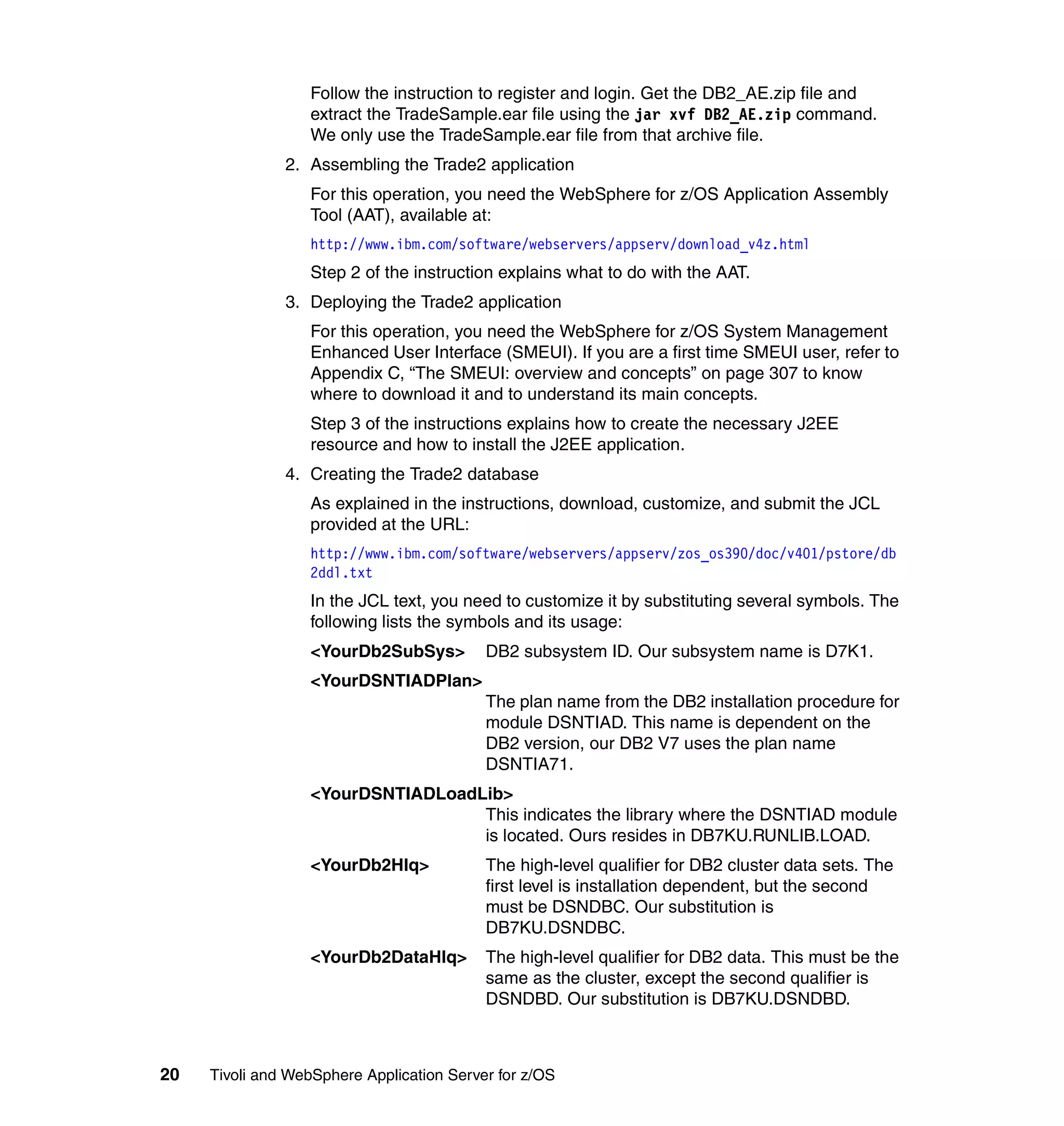 Follow the instruction to register and login. Get the DB2_AE.zip file and
                  extract the TradeSample.ear file using the jar xvf DB2_AE.zip command.
                  We only use the TradeSample.ear file from that archive file.
               2. Assembling the Trade2 application
                  For this operation, you need the WebSphere for z/OS Application Assembly
                  Tool (AAT), available at:
                  http://www.ibm.com/software/webservers/appserv/download_v4z.html
                  Step 2 of the instruction explains what to do with the AAT.
               3. Deploying the Trade2 application
                  For this operation, you need the WebSphere for z/OS System Management
                  Enhanced User Interface (SMEUI). If you are a first time SMEUI user, refer to
                  Appendix C, “The SMEUI: overview and concepts” on page 307 to know
                  where to download it and to understand its main concepts.
                  Step 3 of the instructions explains how to create the necessary J2EE
                  resource and how to install the J2EE application.
               4. Creating the Trade2 database
                  As explained in the instructions, download, customize, and submit the JCL
                  provided at the URL:
                  http://www.ibm.com/software/webservers/appserv/zos_os390/doc/v401/pstore/db
                  2ddl.txt
                  In the JCL text, you need to customize it by substituting several symbols. The
                  following lists the symbols and its usage:
                  <YourDb2SubSys>          DB2 subsystem ID. Our subsystem name is D7K1.
                  <YourDSNTIADPlan>
                                           The plan name from the DB2 installation procedure for
                                           module DSNTIAD. This name is dependent on the
                                           DB2 version, our DB2 V7 uses the plan name
                                           DSNTIA71.
                  <YourDSNTIADLoadLib>
                                   This indicates the library where the DSNTIAD module
                                   is located. Ours resides in DB7KU.RUNLIB.LOAD.
                  <YourDb2Hlq>             The high-level qualifier for DB2 cluster data sets. The
                                           first level is installation dependent, but the second
                                           must be DSNDBC. Our substitution is
                                           DB7KU.DSNDBC.
                  <YourDb2DataHlq>         The high-level qualifier for DB2 data. This must be the
                                           same as the cluster, except the second qualifier is
                                           DSNDBD. Our substitution is DB7KU.DSNDBD.



20   Tivoli and WebSphere Application Server for z/OS
 