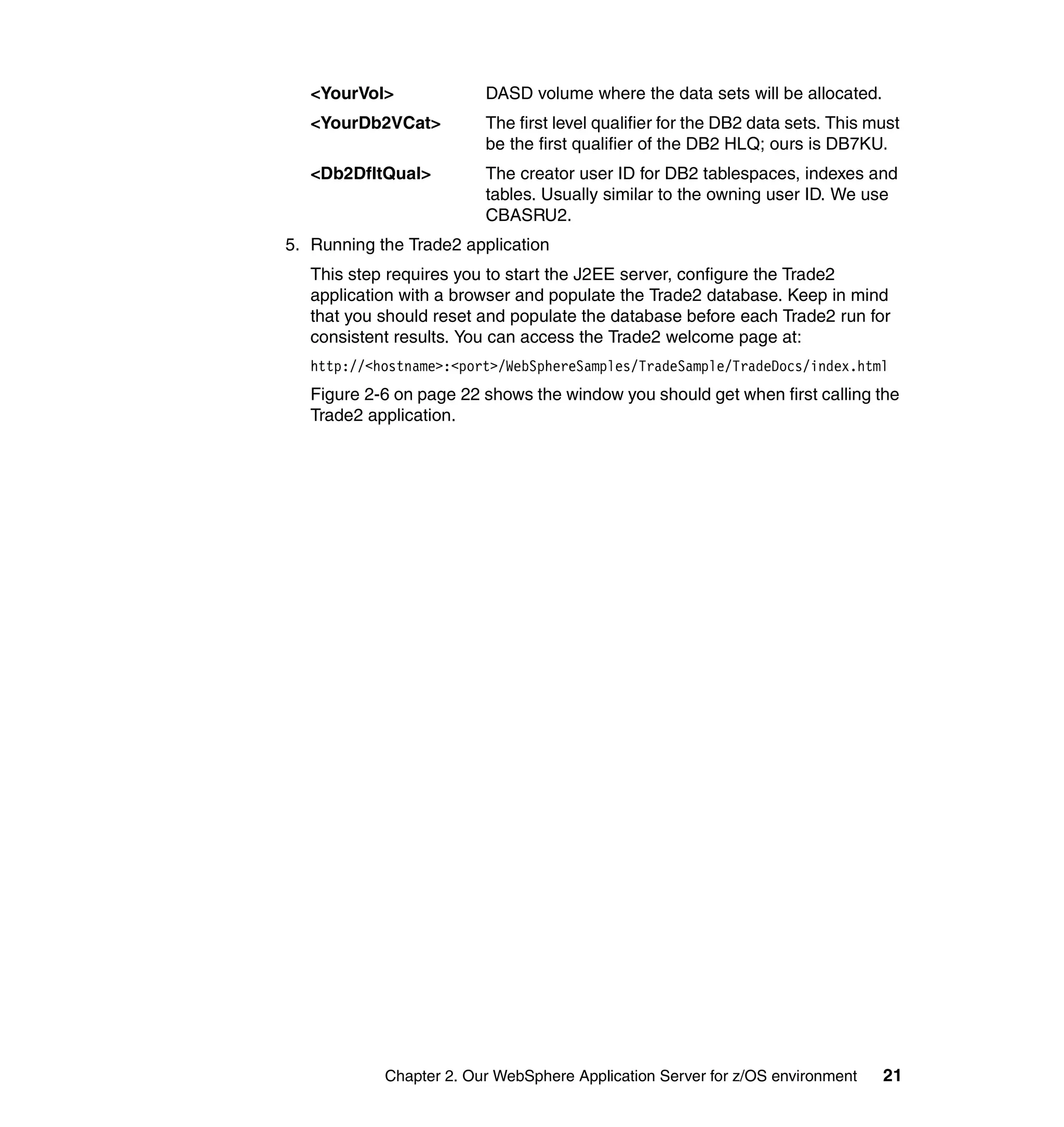 <YourVol>             DASD volume where the data sets will be allocated.
   <YourDb2VCat>         The first level qualifier for the DB2 data sets. This must
                         be the first qualifier of the DB2 HLQ; ours is DB7KU.
   <Db2DfltQual>         The creator user ID for DB2 tablespaces, indexes and
                         tables. Usually similar to the owning user ID. We use
                         CBASRU2.
5. Running the Trade2 application
   This step requires you to start the J2EE server, configure the Trade2
   application with a browser and populate the Trade2 database. Keep in mind
   that you should reset and populate the database before each Trade2 run for
   consistent results. You can access the Trade2 welcome page at:
   http://<hostname>:<port>/WebSphereSamples/TradeSample/TradeDocs/index.html
   Figure 2-6 on page 22 shows the window you should get when first calling the
   Trade2 application.




            Chapter 2. Our WebSphere Application Server for z/OS environment    21
 