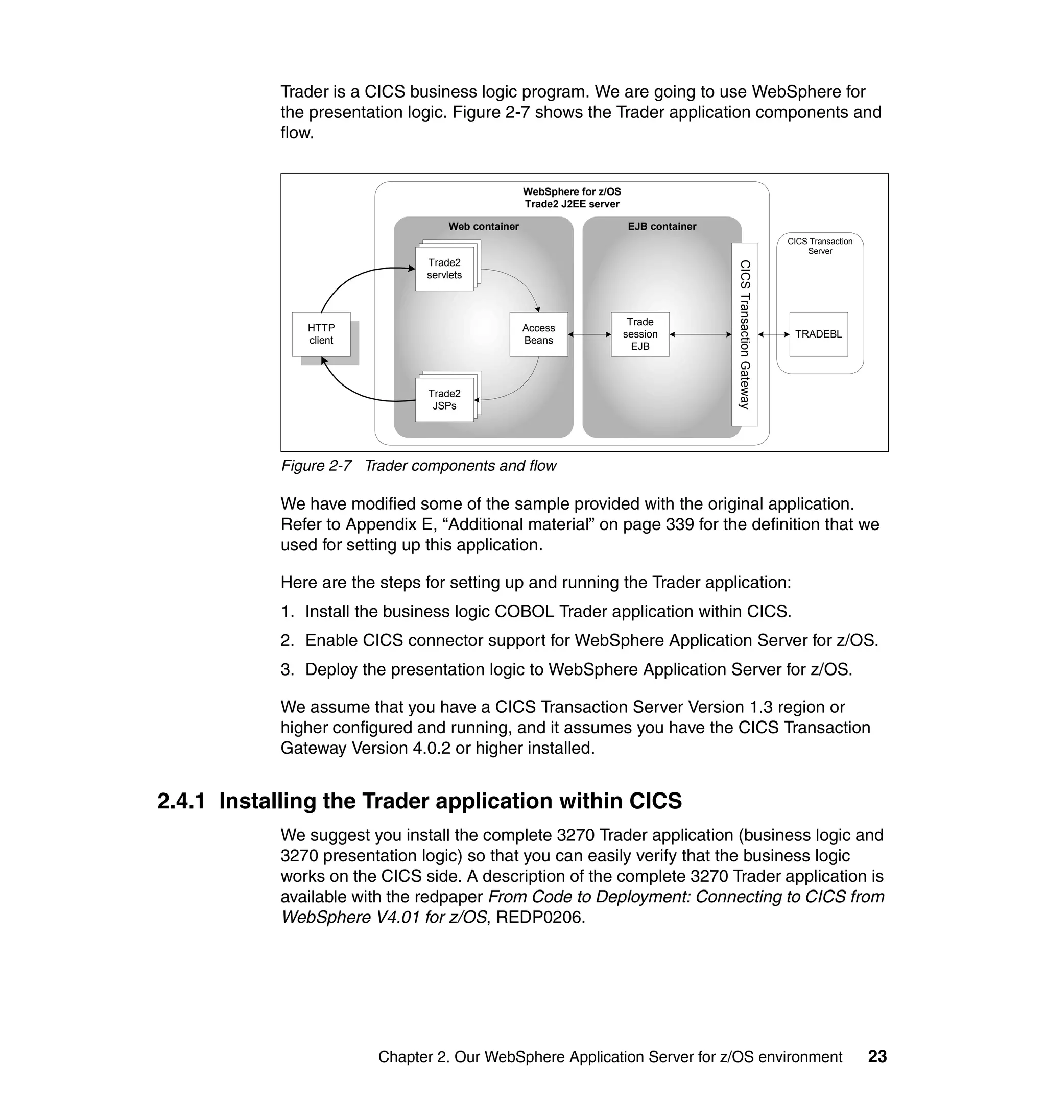 Trader is a CICS business logic program. We are going to use WebSphere for
           the presentation logic. Figure 2-7 shows the Trader application components and
           flow.


                                                   WebSphere for z/OS
                                                   Trade2 J2EE server

                                   Web container                        EJB container
                                                                                                                   CICS Transaction
                                                                                                                       Server
                                Trade2
                               Trade2
                              Trade2




                                                                                        CICS Transaction Gateway
                                servlets
                               servlets
                              servlets



                                                                         Trade
              HTTP                                 Access
                                                                        session                                     TRADEBL
              client                               Beans
                                                                          EJB


                                Trade2
                               Trade2
                              Trade2
                               servlets
                              servlets
                               JSPs




           Figure 2-7 Trader components and flow

           We have modified some of the sample provided with the original application.
           Refer to Appendix E, “Additional material” on page 339 for the definition that we
           used for setting up this application.

           Here are the steps for setting up and running the Trader application:
           1. Install the business logic COBOL Trader application within CICS.
           2. Enable CICS connector support for WebSphere Application Server for z/OS.
           3. Deploy the presentation logic to WebSphere Application Server for z/OS.

           We assume that you have a CICS Transaction Server Version 1.3 region or
           higher configured and running, and it assumes you have the CICS Transaction
           Gateway Version 4.0.2 or higher installed.


2.4.1 Installing the Trader application within CICS
           We suggest you install the complete 3270 Trader application (business logic and
           3270 presentation logic) so that you can easily verify that the business logic
           works on the CICS side. A description of the complete 3270 Trader application is
           available with the redpaper From Code to Deployment: Connecting to CICS from
           WebSphere V4.01 for z/OS, REDP0206.




                        Chapter 2. Our WebSphere Application Server for z/OS environment                                              23
 