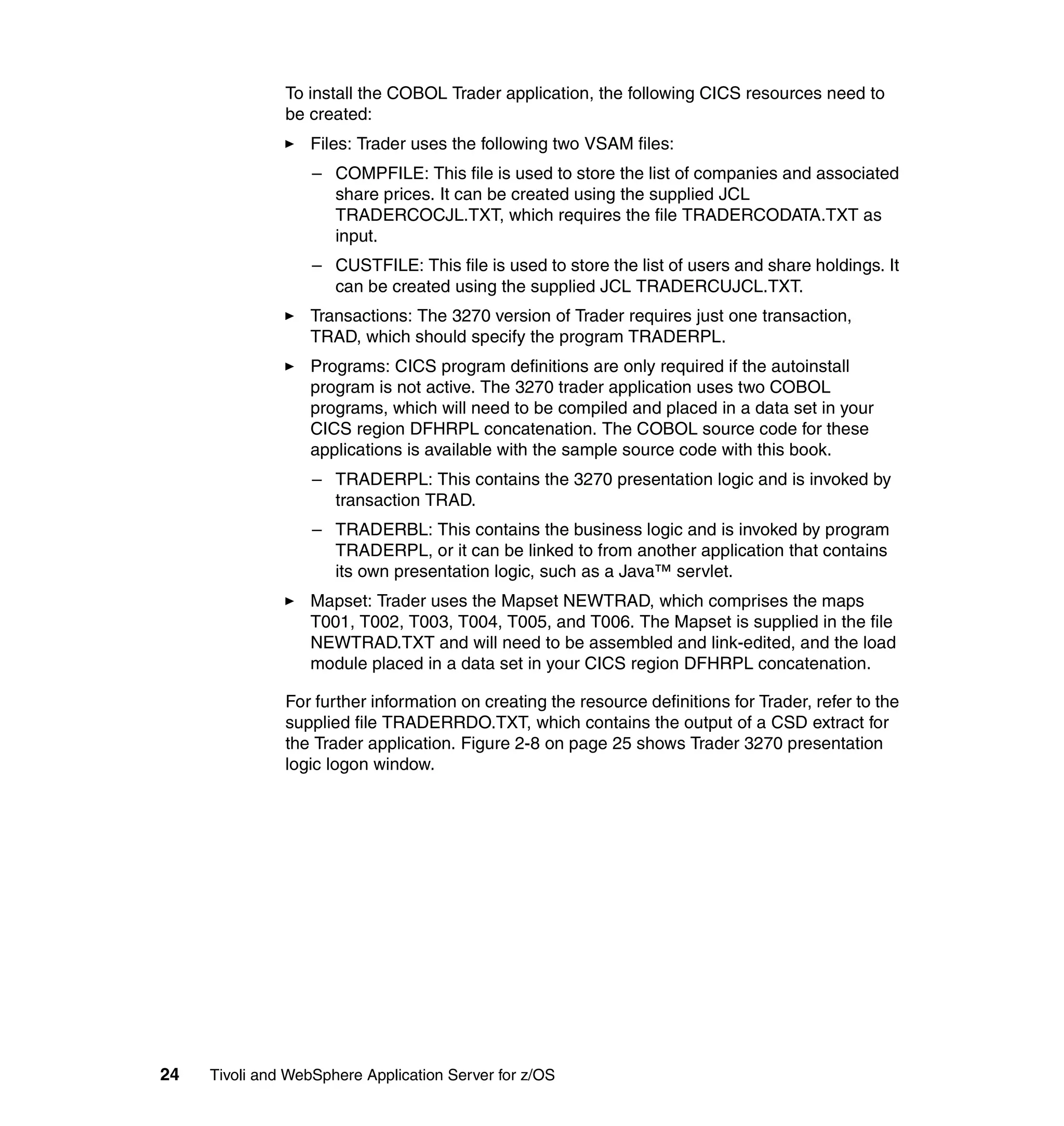 To install the COBOL Trader application, the following CICS resources need to
               be created:
                  Files: Trader uses the following two VSAM files:
                   – COMPFILE: This file is used to store the list of companies and associated
                     share prices. It can be created using the supplied JCL
                     TRADERCOCJL.TXT, which requires the file TRADERCODATA.TXT as
                     input.
                   – CUSTFILE: This file is used to store the list of users and share holdings. It
                     can be created using the supplied JCL TRADERCUJCL.TXT.
                  Transactions: The 3270 version of Trader requires just one transaction,
                  TRAD, which should specify the program TRADERPL.
                  Programs: CICS program definitions are only required if the autoinstall
                  program is not active. The 3270 trader application uses two COBOL
                  programs, which will need to be compiled and placed in a data set in your
                  CICS region DFHRPL concatenation. The COBOL source code for these
                  applications is available with the sample source code with this book.
                   – TRADERPL: This contains the 3270 presentation logic and is invoked by
                     transaction TRAD.
                   – TRADERBL: This contains the business logic and is invoked by program
                     TRADERPL, or it can be linked to from another application that contains
                     its own presentation logic, such as a Java™ servlet.
                  Mapset: Trader uses the Mapset NEWTRAD, which comprises the maps
                  T001, T002, T003, T004, T005, and T006. The Mapset is supplied in the file
                  NEWTRAD.TXT and will need to be assembled and link-edited, and the load
                  module placed in a data set in your CICS region DFHRPL concatenation.

               For further information on creating the resource definitions for Trader, refer to the
               supplied file TRADERRDO.TXT, which contains the output of a CSD extract for
               the Trader application. Figure 2-8 on page 25 shows Trader 3270 presentation
               logic logon window.




24   Tivoli and WebSphere Application Server for z/OS
 