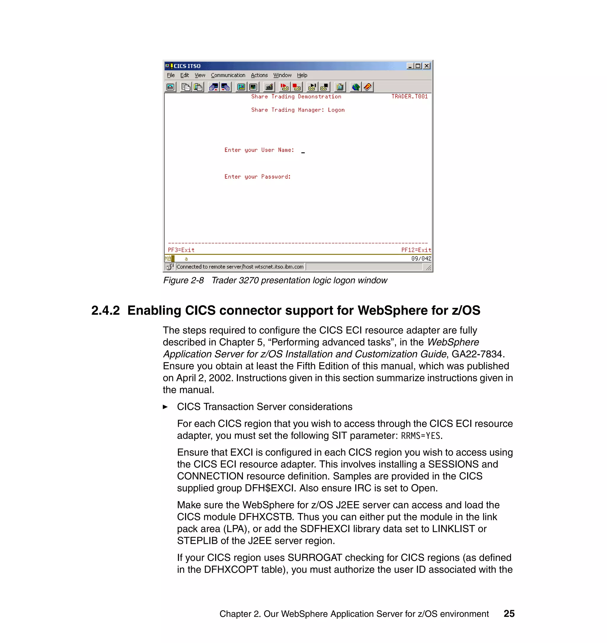 Figure 2-8 Trader 3270 presentation logic logon window


2.4.2 Enabling CICS connector support for WebSphere for z/OS
           The steps required to configure the CICS ECI resource adapter are fully
           described in Chapter 5, “Performing advanced tasks”, in the WebSphere
           Application Server for z/OS Installation and Customization Guide, GA22-7834.
           Ensure you obtain at least the Fifth Edition of this manual, which was published
           on April 2, 2002. Instructions given in this section summarize instructions given in
           the manual.
              CICS Transaction Server considerations
              For each CICS region that you wish to access through the CICS ECI resource
              adapter, you must set the following SIT parameter: RRMS=YES.
              Ensure that EXCI is configured in each CICS region you wish to access using
              the CICS ECI resource adapter. This involves installing a SESSIONS and
              CONNECTION resource definition. Samples are provided in the CICS
              supplied group DFH$EXCI. Also ensure IRC is set to Open.
              Make sure the WebSphere for z/OS J2EE server can access and load the
              CICS module DFHXCSTB. Thus you can either put the module in the link
              pack area (LPA), or add the SDFHEXCI library data set to LINKLIST or
              STEPLIB of the J2EE server region.
              If your CICS region uses SURROGAT checking for CICS regions (as defined
              in the DFHXCOPT table), you must authorize the user ID associated with the



                        Chapter 2. Our WebSphere Application Server for z/OS environment    25
 