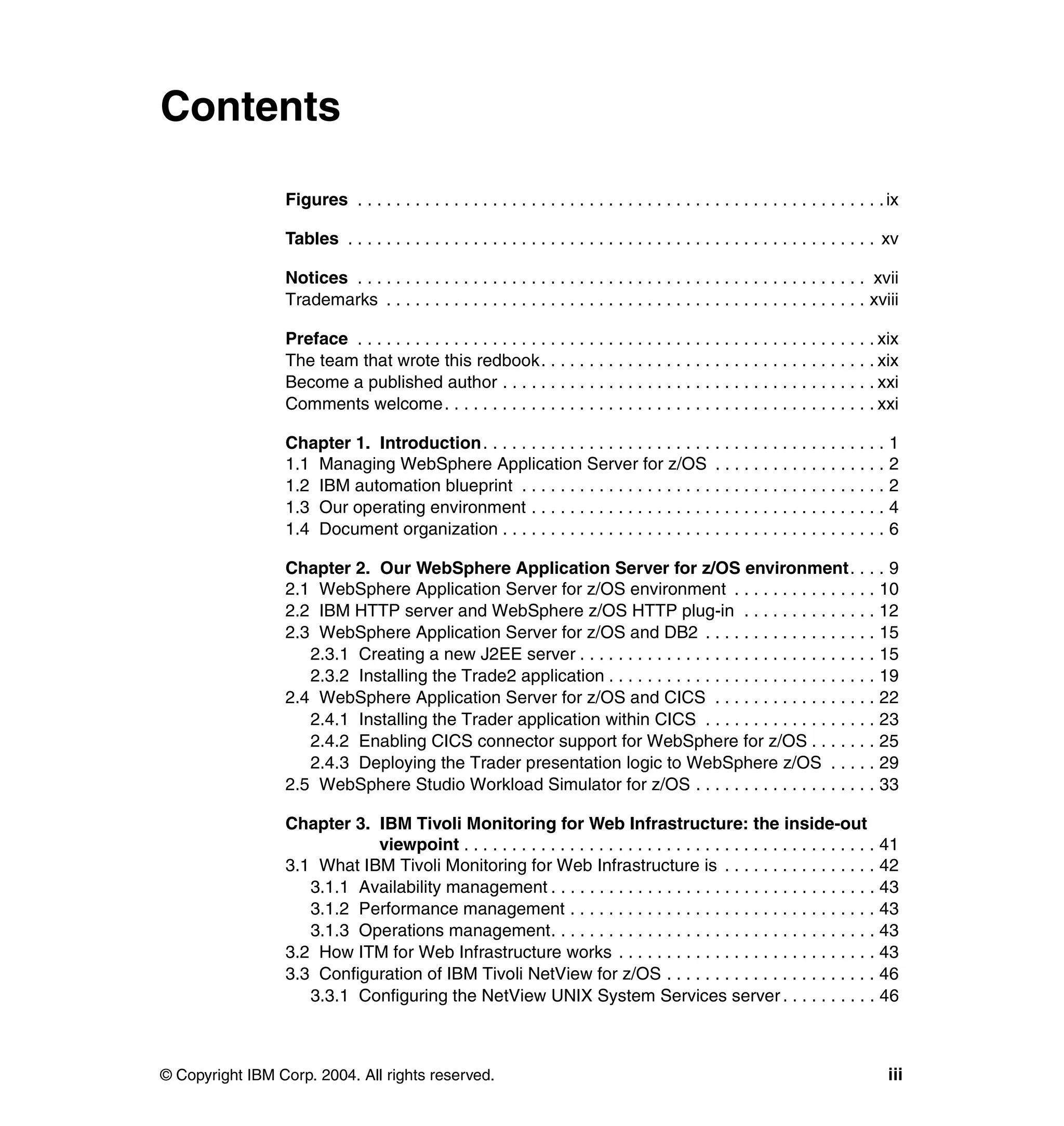 Contents

                 Figures . . . . . . . . . . . . . . . . . . . . . . . . . . . . . . . . . . . . . . . . . . . . . . . . . . . . . . . ix

                 Tables . . . . . . . . . . . . . . . . . . . . . . . . . . . . . . . . . . . . . . . . . . . . . . . . . . . . . . . xv

                 Notices . . . . . . . . . . . . . . . . . . . . . . . . . . . . . . . . . . . . . . . . . . . . . . . . . . . . . xvii
                 Trademarks . . . . . . . . . . . . . . . . . . . . . . . . . . . . . . . . . . . . . . . . . . . . . . . . . . xviii

                 Preface . . . . . . . . . . . . . . . . . . . . . . . . . . . . . . . . . . . . . . . . . . . . . . . . . . . . . . xix
                 The team that wrote this redbook. . . . . . . . . . . . . . . . . . . . . . . . . . . . . . . . . . . xix
                 Become a published author . . . . . . . . . . . . . . . . . . . . . . . . . . . . . . . . . . . . . . . xxi
                 Comments welcome. . . . . . . . . . . . . . . . . . . . . . . . . . . . . . . . . . . . . . . . . . . . . xxi

                 Chapter 1. Introduction . . . . . . . . . . . . . . . . . . . . . . . . . . . . . . . . . . . . . . . . . . 1
                 1.1 Managing WebSphere Application Server for z/OS . . . . . . . . . . . . . . . . . . 2
                 1.2 IBM automation blueprint . . . . . . . . . . . . . . . . . . . . . . . . . . . . . . . . . . . . . . 2
                 1.3 Our operating environment . . . . . . . . . . . . . . . . . . . . . . . . . . . . . . . . . . . . . 4
                 1.4 Document organization . . . . . . . . . . . . . . . . . . . . . . . . . . . . . . . . . . . . . . . . 6

                 Chapter 2. Our WebSphere Application Server for z/OS environment. . . . 9
                 2.1 WebSphere Application Server for z/OS environment . . . . . . . . . . . . . . . 10
                 2.2 IBM HTTP server and WebSphere z/OS HTTP plug-in . . . . . . . . . . . . . . 12
                 2.3 WebSphere Application Server for z/OS and DB2 . . . . . . . . . . . . . . . . . . 15
                    2.3.1 Creating a new J2EE server . . . . . . . . . . . . . . . . . . . . . . . . . . . . . . . 15
                    2.3.2 Installing the Trade2 application . . . . . . . . . . . . . . . . . . . . . . . . . . . . 19
                 2.4 WebSphere Application Server for z/OS and CICS . . . . . . . . . . . . . . . . . 22
                    2.4.1 Installing the Trader application within CICS . . . . . . . . . . . . . . . . . . 23
                    2.4.2 Enabling CICS connector support for WebSphere for z/OS . . . . . . . 25
                    2.4.3 Deploying the Trader presentation logic to WebSphere z/OS . . . . . 29
                 2.5 WebSphere Studio Workload Simulator for z/OS . . . . . . . . . . . . . . . . . . . 33

                 Chapter 3. IBM Tivoli Monitoring for Web Infrastructure: the inside-out
                            viewpoint . . . . . . . . . . . . . . . . . . . . . . . . . . . . . . . . . . . . . . . . . . . 41
                 3.1 What IBM Tivoli Monitoring for Web Infrastructure is . . . . . . . . . . . . . . . . 42
                    3.1.1 Availability management . . . . . . . . . . . . . . . . . . . . . . . . . . . . . . . . . . 43
                    3.1.2 Performance management . . . . . . . . . . . . . . . . . . . . . . . . . . . . . . . . 43
                    3.1.3 Operations management. . . . . . . . . . . . . . . . . . . . . . . . . . . . . . . . . . 43
                 3.2 How ITM for Web Infrastructure works . . . . . . . . . . . . . . . . . . . . . . . . . . . 43
                 3.3 Configuration of IBM Tivoli NetView for z/OS . . . . . . . . . . . . . . . . . . . . . . 46
                    3.3.1 Configuring the NetView UNIX System Services server . . . . . . . . . . 46



© Copyright IBM Corp. 2004. All rights reserved.                                                                                      iii
 