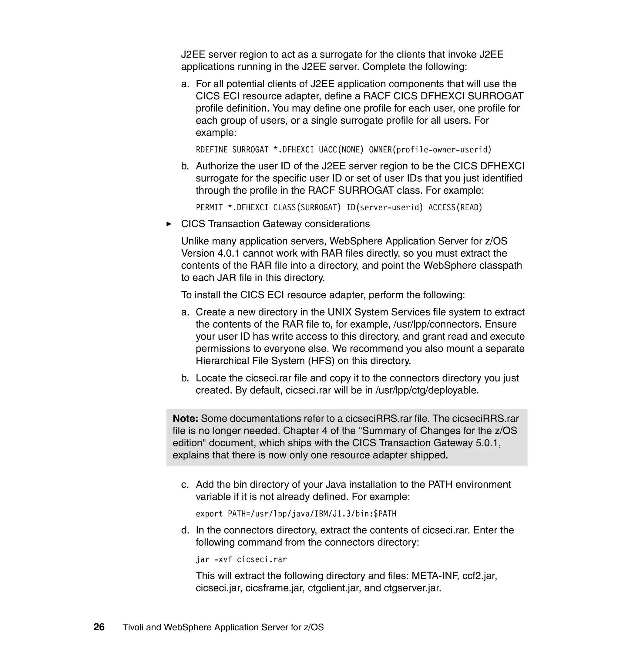 J2EE server region to act as a surrogate for the clients that invoke J2EE
                  applications running in the J2EE server. Complete the following:
                  a. For all potential clients of J2EE application components that will use the
                     CICS ECI resource adapter, define a RACF CICS DFHEXCI SURROGAT
                     profile definition. You may define one profile for each user, one profile for
                     each group of users, or a single surrogate profile for all users. For
                     example:
                      RDEFINE SURROGAT *.DFHEXCI UACC(NONE) OWNER(profile-owner-userid)
                  b. Authorize the user ID of the J2EE server region to be the CICS DFHEXCI
                     surrogate for the specific user ID or set of user IDs that you just identified
                     through the profile in the RACF SURROGAT class. For example:
                      PERMIT *.DFHEXCI CLASS(SURROGAT) ID(server-userid) ACCESS(READ)
                  CICS Transaction Gateway considerations
                  Unlike many application servers, WebSphere Application Server for z/OS
                  Version 4.0.1 cannot work with RAR files directly, so you must extract the
                  contents of the RAR file into a directory, and point the WebSphere classpath
                  to each JAR file in this directory.
                  To install the CICS ECI resource adapter, perform the following:
                  a. Create a new directory in the UNIX System Services file system to extract
                     the contents of the RAR file to, for example, /usr/lpp/connectors. Ensure
                     your user ID has write access to this directory, and grant read and execute
                     permissions to everyone else. We recommend you also mount a separate
                     Hierarchical File System (HFS) on this directory.
                  b. Locate the cicseci.rar file and copy it to the connectors directory you just
                     created. By default, cicseci.rar will be in /usr/lpp/ctg/deployable.

                Note: Some documentations refer to a cicseciRRS.rar file. The cicseciRRS.rar
                file is no longer needed. Chapter 4 of the "Summary of Changes for the z/OS
                edition" document, which ships with the CICS Transaction Gateway 5.0.1,
                explains that there is now only one resource adapter shipped.

                  c. Add the bin directory of your Java installation to the PATH environment
                     variable if it is not already defined. For example:
                      export PATH=/usr/lpp/java/IBM/J1.3/bin:$PATH
                  d. In the connectors directory, extract the contents of cicseci.rar. Enter the
                     following command from the connectors directory:
                      jar -xvf cicseci.rar
                      This will extract the following directory and files: META-INF, ccf2.jar,
                      cicseci.jar, cicsframe.jar, ctgclient.jar, and ctgserver.jar.


26   Tivoli and WebSphere Application Server for z/OS
 