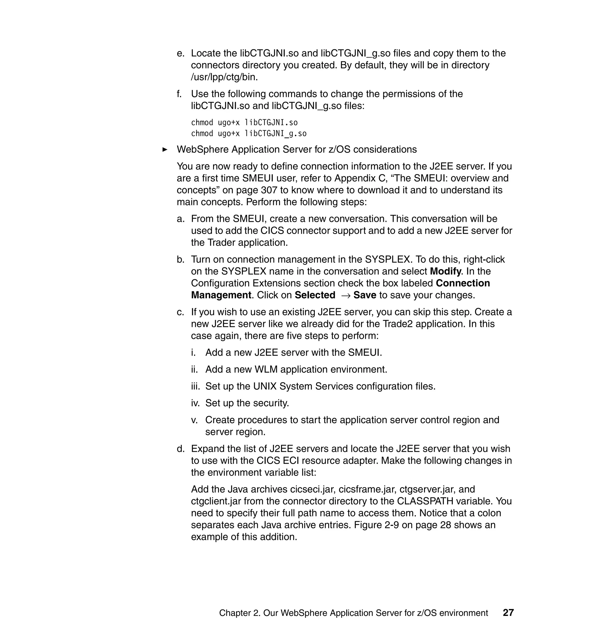e. Locate the libCTGJNI.so and libCTGJNI_g.so files and copy them to the
   connectors directory you created. By default, they will be in directory
   /usr/lpp/ctg/bin.
f. Use the following commands to change the permissions of the
   libCTGJNI.so and libCTGJNI_g.so files:
   chmod ugo+x libCTGJNI.so
   chmod ugo+x libCTGJNI_g.so
WebSphere Application Server for z/OS considerations
You are now ready to define connection information to the J2EE server. If you
are a first time SMEUI user, refer to Appendix C, “The SMEUI: overview and
concepts” on page 307 to know where to download it and to understand its
main concepts. Perform the following steps:
a. From the SMEUI, create a new conversation. This conversation will be
   used to add the CICS connector support and to add a new J2EE server for
   the Trader application.
b. Turn on connection management in the SYSPLEX. To do this, right-click
   on the SYSPLEX name in the conversation and select Modify. In the
   Configuration Extensions section check the box labeled Connection
   Management. Click on Selected → Save to save your changes.
c. If you wish to use an existing J2EE server, you can skip this step. Create a
   new J2EE server like we already did for the Trade2 application. In this
   case again, there are five steps to perform:
   i. Add a new J2EE server with the SMEUI.
   ii. Add a new WLM application environment.
   iii. Set up the UNIX System Services configuration files.
   iv. Set up the security.
   v. Create procedures to start the application server control region and
      server region.
d. Expand the list of J2EE servers and locate the J2EE server that you wish
   to use with the CICS ECI resource adapter. Make the following changes in
   the environment variable list:
   Add the Java archives cicseci.jar, cicsframe.jar, ctgserver.jar, and
   ctgclient.jar from the connector directory to the CLASSPATH variable. You
   need to specify their full path name to access them. Notice that a colon
   separates each Java archive entries. Figure 2-9 on page 28 shows an
   example of this addition.




         Chapter 2. Our WebSphere Application Server for z/OS environment    27
 