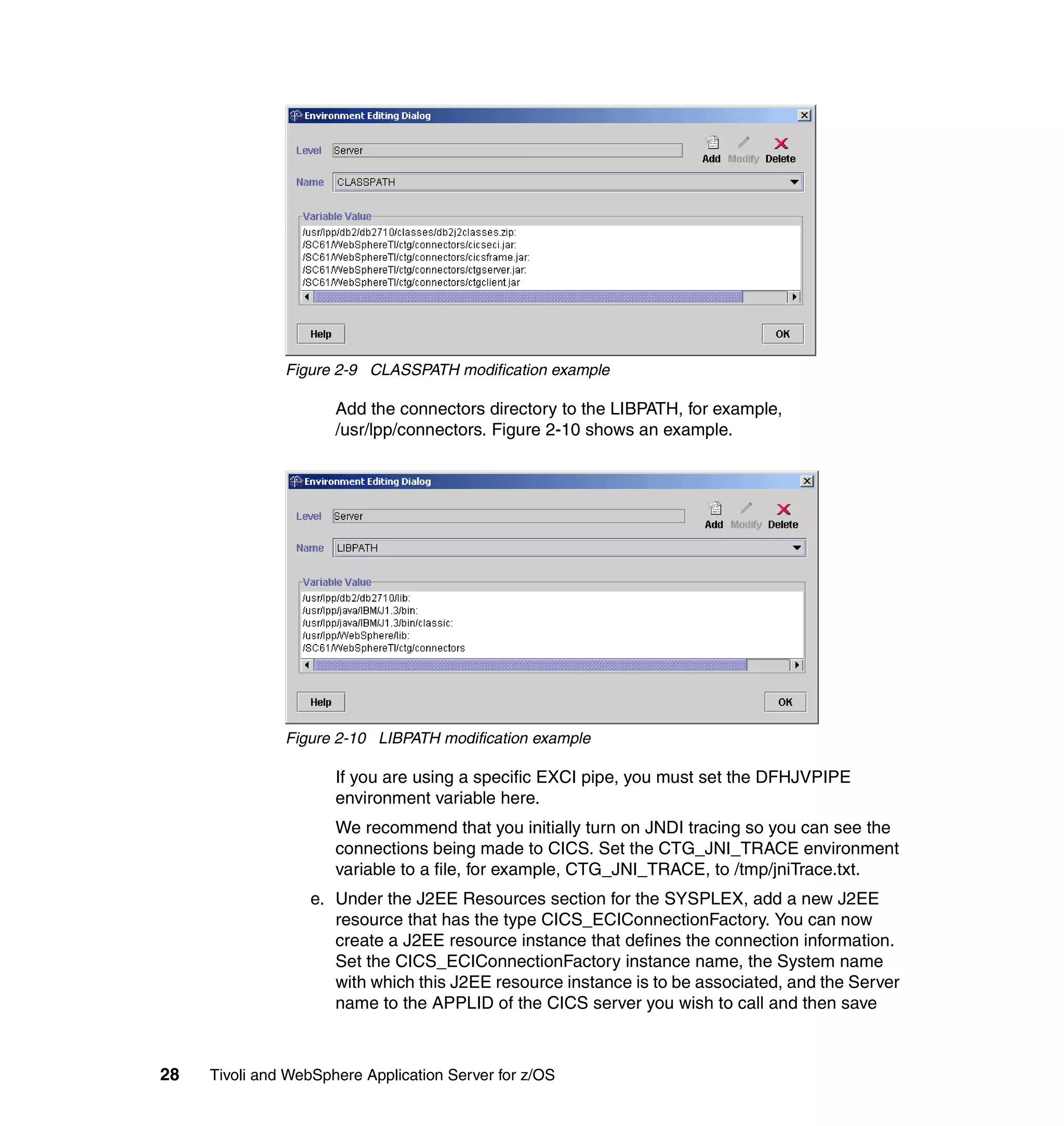 Figure 2-9 CLASSPATH modification example

                      Add the connectors directory to the LIBPATH, for example,
                      /usr/lpp/connectors. Figure 2-10 shows an example.




               Figure 2-10 LIBPATH modification example

                      If you are using a specific EXCI pipe, you must set the DFHJVPIPE
                      environment variable here.
                      We recommend that you initially turn on JNDI tracing so you can see the
                      connections being made to CICS. Set the CTG_JNI_TRACE environment
                      variable to a file, for example, CTG_JNI_TRACE, to /tmp/jniTrace.txt.
                  e. Under the J2EE Resources section for the SYSPLEX, add a new J2EE
                     resource that has the type CICS_ECIConnectionFactory. You can now
                     create a J2EE resource instance that defines the connection information.
                     Set the CICS_ECIConnectionFactory instance name, the System name
                     with which this J2EE resource instance is to be associated, and the Server
                     name to the APPLID of the CICS server you wish to call and then save



28   Tivoli and WebSphere Application Server for z/OS
 