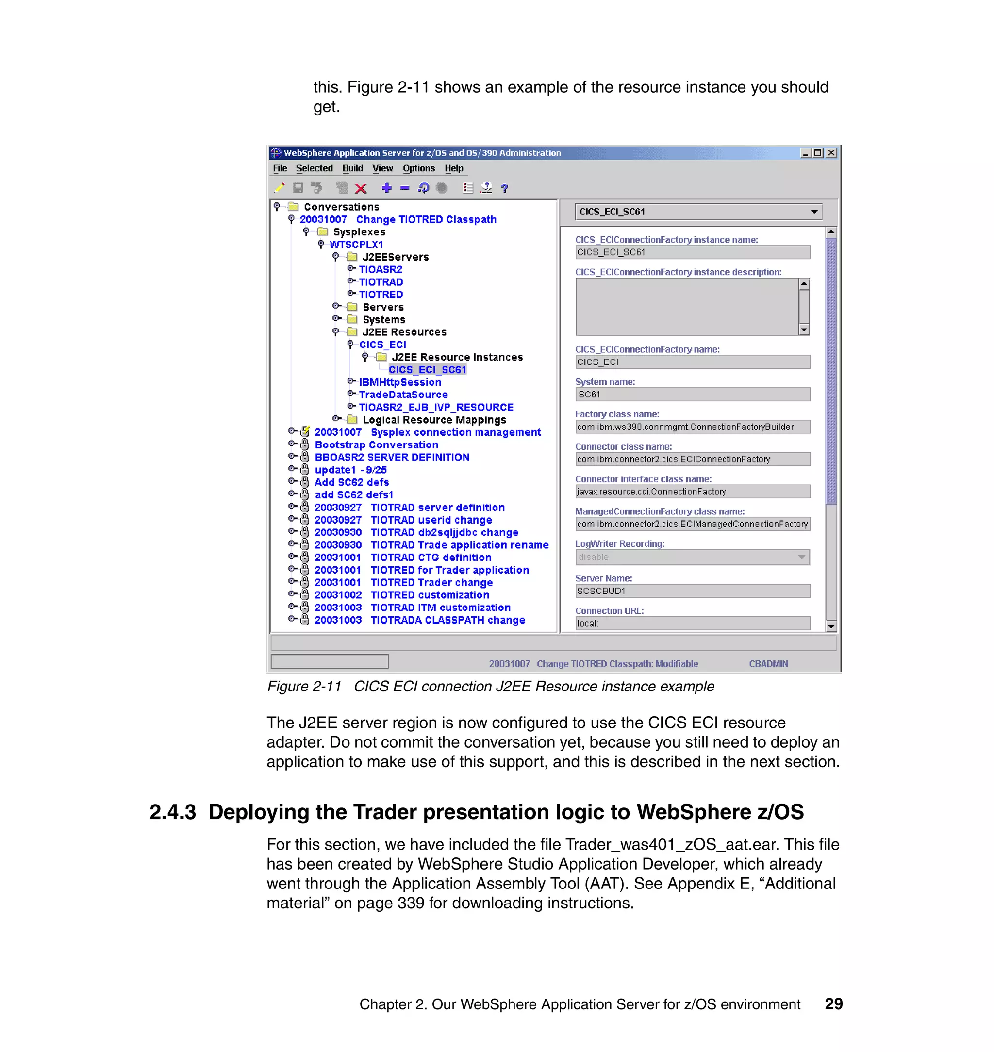 this. Figure 2-11 shows an example of the resource instance you should
                 get.




           Figure 2-11 CICS ECI connection J2EE Resource instance example

           The J2EE server region is now configured to use the CICS ECI resource
           adapter. Do not commit the conversation yet, because you still need to deploy an
           application to make use of this support, and this is described in the next section.


2.4.3 Deploying the Trader presentation logic to WebSphere z/OS
           For this section, we have included the file Trader_was401_zOS_aat.ear. This file
           has been created by WebSphere Studio Application Developer, which already
           went through the Application Assembly Tool (AAT). See Appendix E, “Additional
           material” on page 339 for downloading instructions.




                        Chapter 2. Our WebSphere Application Server for z/OS environment   29
 
