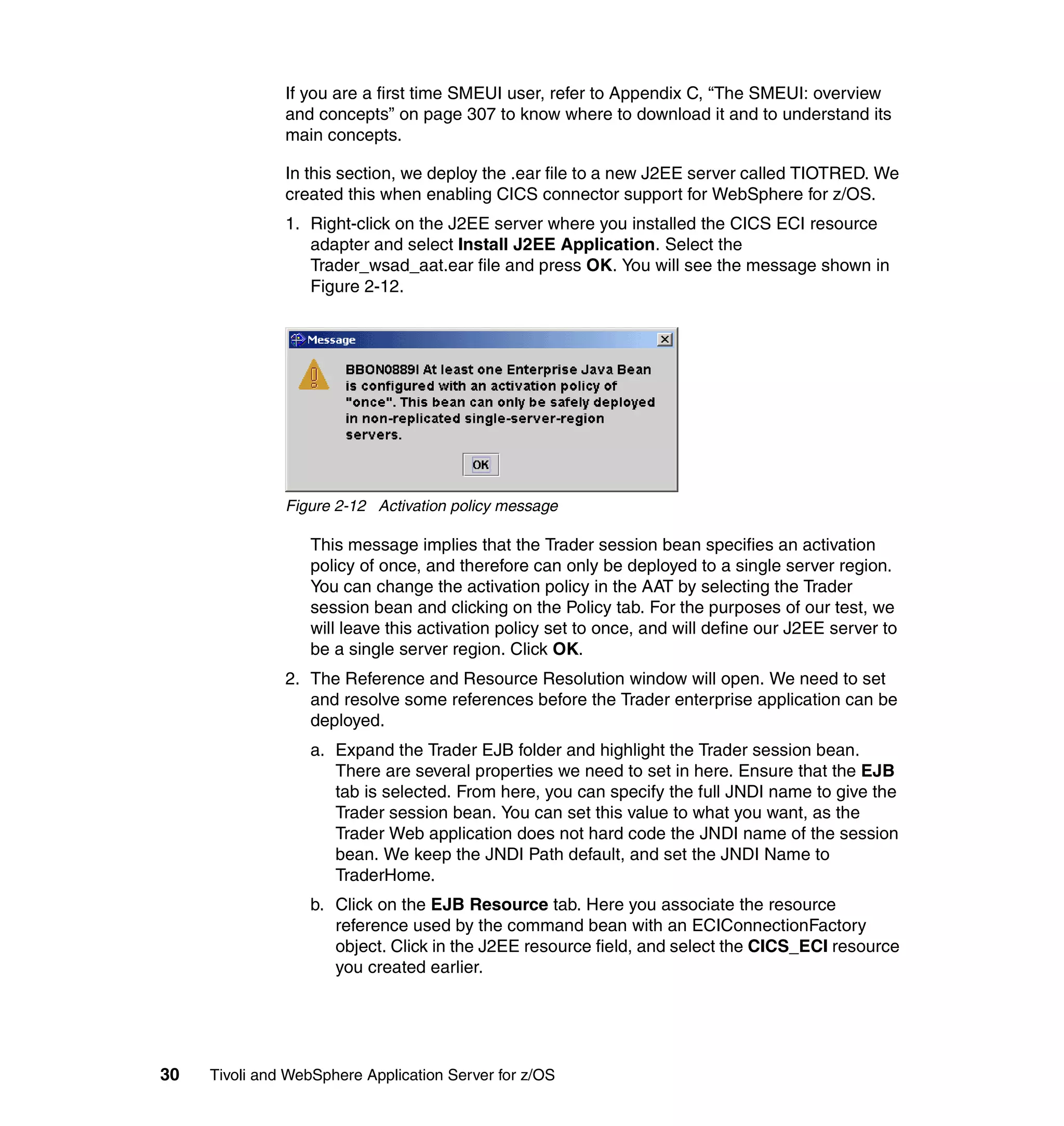 If you are a first time SMEUI user, refer to Appendix C, “The SMEUI: overview
               and concepts” on page 307 to know where to download it and to understand its
               main concepts.

               In this section, we deploy the .ear file to a new J2EE server called TIOTRED. We
               created this when enabling CICS connector support for WebSphere for z/OS.
               1. Right-click on the J2EE server where you installed the CICS ECI resource
                  adapter and select Install J2EE Application. Select the
                  Trader_wsad_aat.ear file and press OK. You will see the message shown in
                  Figure 2-12.




               Figure 2-12 Activation policy message

                  This message implies that the Trader session bean specifies an activation
                  policy of once, and therefore can only be deployed to a single server region.
                  You can change the activation policy in the AAT by selecting the Trader
                  session bean and clicking on the Policy tab. For the purposes of our test, we
                  will leave this activation policy set to once, and will define our J2EE server to
                  be a single server region. Click OK.
               2. The Reference and Resource Resolution window will open. We need to set
                  and resolve some references before the Trader enterprise application can be
                  deployed.
                  a. Expand the Trader EJB folder and highlight the Trader session bean.
                     There are several properties we need to set in here. Ensure that the EJB
                     tab is selected. From here, you can specify the full JNDI name to give the
                     Trader session bean. You can set this value to what you want, as the
                     Trader Web application does not hard code the JNDI name of the session
                     bean. We keep the JNDI Path default, and set the JNDI Name to
                     TraderHome.
                  b. Click on the EJB Resource tab. Here you associate the resource
                     reference used by the command bean with an ECIConnectionFactory
                     object. Click in the J2EE resource field, and select the CICS_ECI resource
                     you created earlier.




30   Tivoli and WebSphere Application Server for z/OS
 