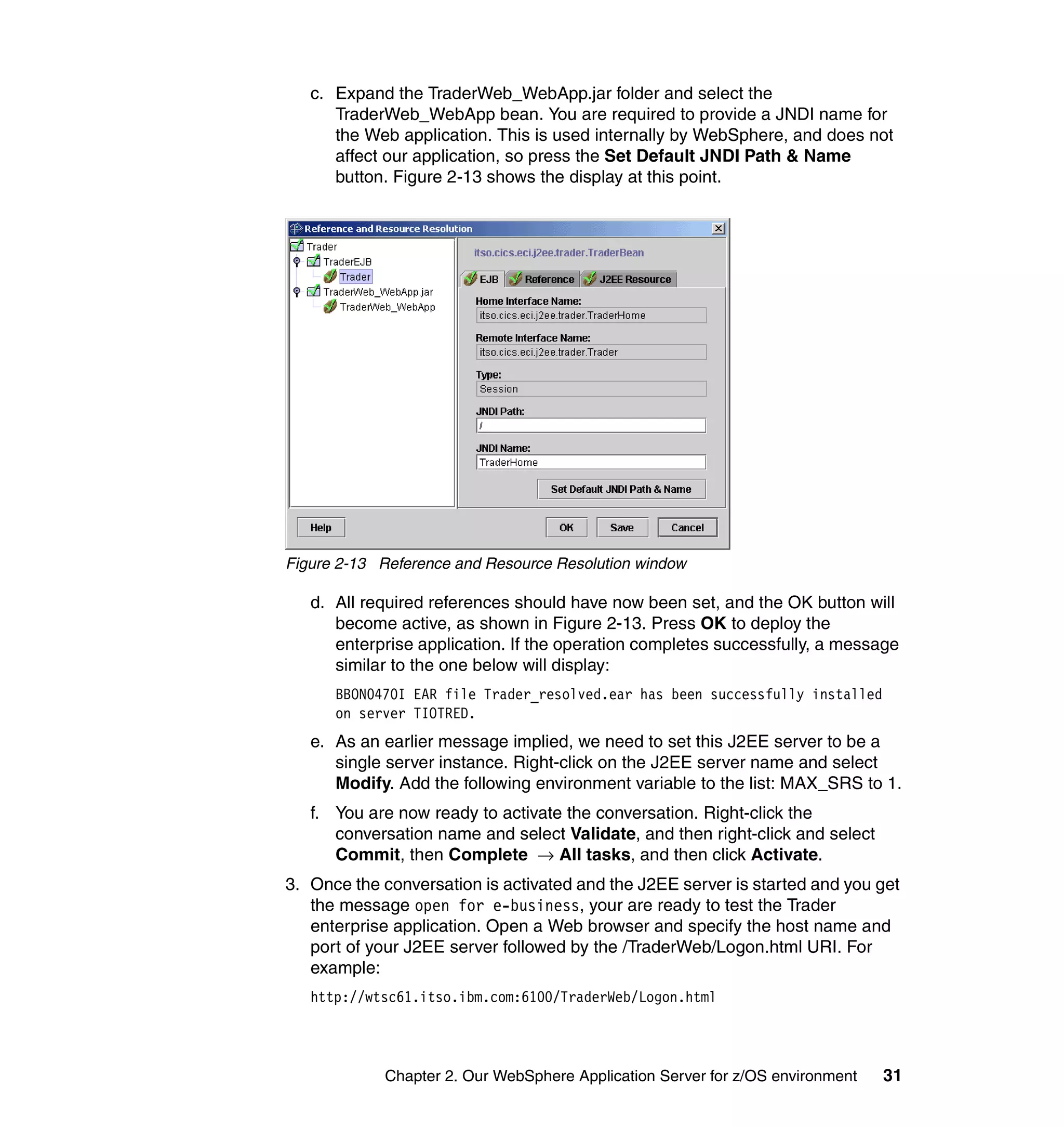 c. Expand the TraderWeb_WebApp.jar folder and select the
      TraderWeb_WebApp bean. You are required to provide a JNDI name for
      the Web application. This is used internally by WebSphere, and does not
      affect our application, so press the Set Default JNDI Path & Name
      button. Figure 2-13 shows the display at this point.




Figure 2-13 Reference and Resource Resolution window

   d. All required references should have now been set, and the OK button will
      become active, as shown in Figure 2-13. Press OK to deploy the
      enterprise application. If the operation completes successfully, a message
      similar to the one below will display:
      BBON0470I EAR file Trader_resolved.ear has been successfully installed
      on server TIOTRED.
   e. As an earlier message implied, we need to set this J2EE server to be a
      single server instance. Right-click on the J2EE server name and select
      Modify. Add the following environment variable to the list: MAX_SRS to 1.
   f. You are now ready to activate the conversation. Right-click the
      conversation name and select Validate, and then right-click and select
      Commit, then Complete → All tasks, and then click Activate.
3. Once the conversation is activated and the J2EE server is started and you get
   the message open for e-business, your are ready to test the Trader
   enterprise application. Open a Web browser and specify the host name and
   port of your J2EE server followed by the /TraderWeb/Logon.html URI. For
   example:
   http://wtsc61.itso.ibm.com:6100/TraderWeb/Logon.html




            Chapter 2. Our WebSphere Application Server for z/OS environment   31
 