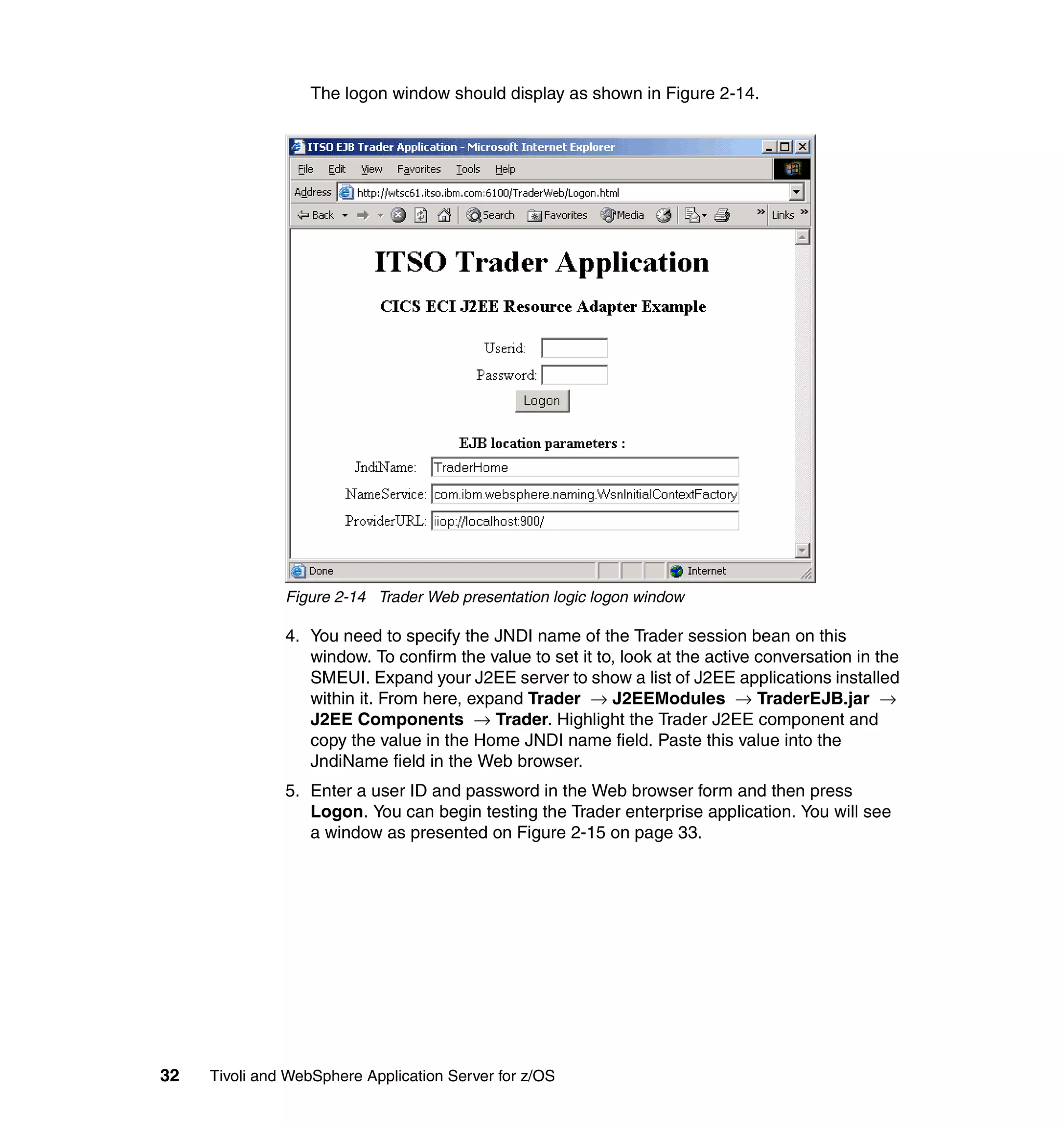 The logon window should display as shown in Figure 2-14.




               Figure 2-14 Trader Web presentation logic logon window

               4. You need to specify the JNDI name of the Trader session bean on this
                  window. To confirm the value to set it to, look at the active conversation in the
                  SMEUI. Expand your J2EE server to show a list of J2EE applications installed
                  within it. From here, expand Trader → J2EEModules → TraderEJB.jar →
                  J2EE Components → Trader. Highlight the Trader J2EE component and
                  copy the value in the Home JNDI name field. Paste this value into the
                  JndiName field in the Web browser.
               5. Enter a user ID and password in the Web browser form and then press
                  Logon. You can begin testing the Trader enterprise application. You will see
                  a window as presented on Figure 2-15 on page 33.




32   Tivoli and WebSphere Application Server for z/OS
 