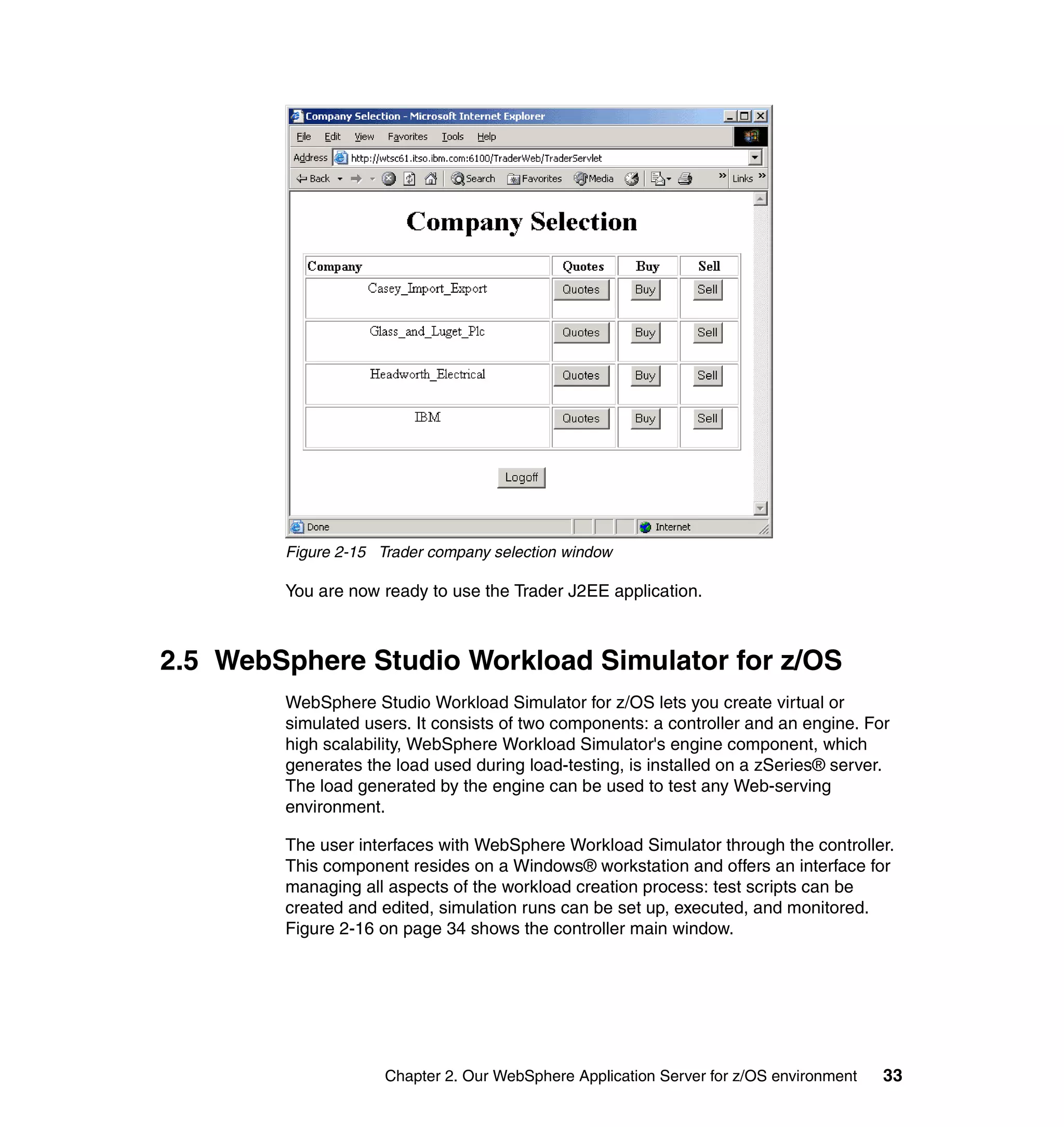 Figure 2-15 Trader company selection window

        You are now ready to use the Trader J2EE application.



2.5 WebSphere Studio Workload Simulator for z/OS
        WebSphere Studio Workload Simulator for z/OS lets you create virtual or
        simulated users. It consists of two components: a controller and an engine. For
        high scalability, WebSphere Workload Simulator's engine component, which
        generates the load used during load-testing, is installed on a zSeries® server.
        The load generated by the engine can be used to test any Web-serving
        environment.

        The user interfaces with WebSphere Workload Simulator through the controller.
        This component resides on a Windows® workstation and offers an interface for
        managing all aspects of the workload creation process: test scripts can be
        created and edited, simulation runs can be set up, executed, and monitored.
        Figure 2-16 on page 34 shows the controller main window.




                     Chapter 2. Our WebSphere Application Server for z/OS environment   33
 