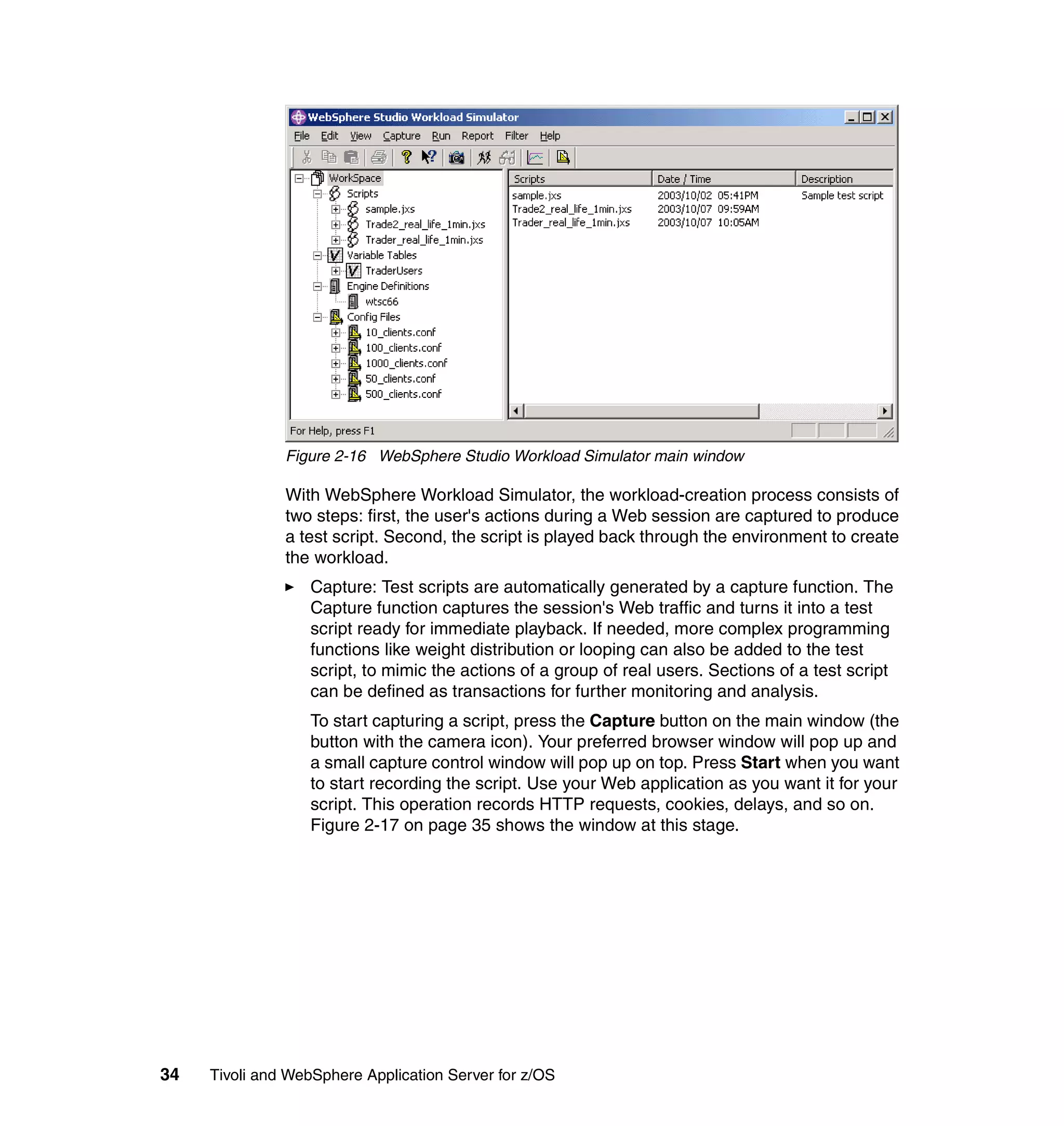 Figure 2-16 WebSphere Studio Workload Simulator main window

               With WebSphere Workload Simulator, the workload-creation process consists of
               two steps: first, the user's actions during a Web session are captured to produce
               a test script. Second, the script is played back through the environment to create
               the workload.
                  Capture: Test scripts are automatically generated by a capture function. The
                  Capture function captures the session's Web traffic and turns it into a test
                  script ready for immediate playback. If needed, more complex programming
                  functions like weight distribution or looping can also be added to the test
                  script, to mimic the actions of a group of real users. Sections of a test script
                  can be defined as transactions for further monitoring and analysis.
                  To start capturing a script, press the Capture button on the main window (the
                  button with the camera icon). Your preferred browser window will pop up and
                  a small capture control window will pop up on top. Press Start when you want
                  to start recording the script. Use your Web application as you want it for your
                  script. This operation records HTTP requests, cookies, delays, and so on.
                  Figure 2-17 on page 35 shows the window at this stage.




34   Tivoli and WebSphere Application Server for z/OS
 