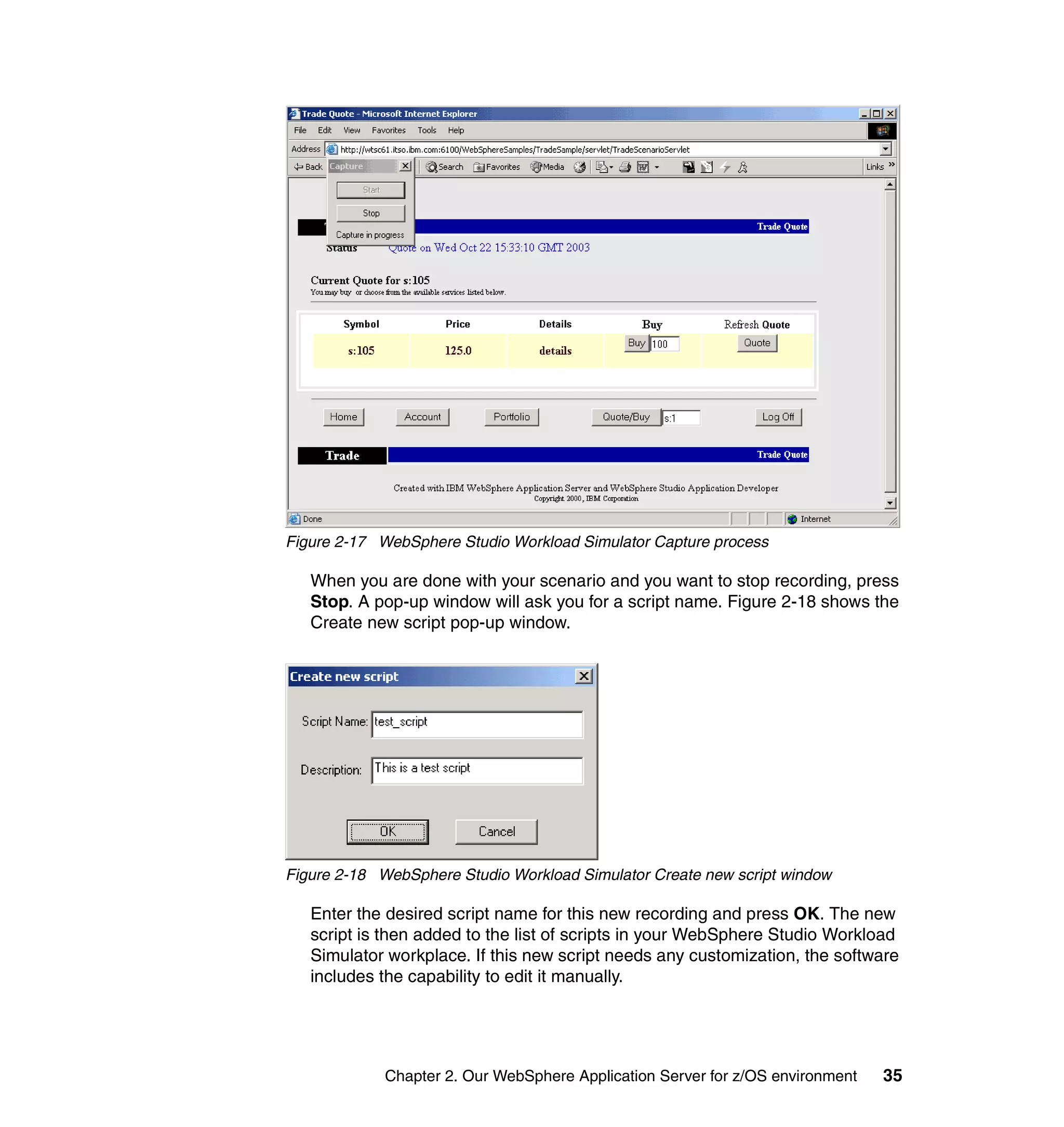 Figure 2-17 WebSphere Studio Workload Simulator Capture process

   When you are done with your scenario and you want to stop recording, press
   Stop. A pop-up window will ask you for a script name. Figure 2-18 shows the
   Create new script pop-up window.




Figure 2-18 WebSphere Studio Workload Simulator Create new script window

   Enter the desired script name for this new recording and press OK. The new
   script is then added to the list of scripts in your WebSphere Studio Workload
   Simulator workplace. If this new script needs any customization, the software
   includes the capability to edit it manually.




             Chapter 2. Our WebSphere Application Server for z/OS environment   35
 