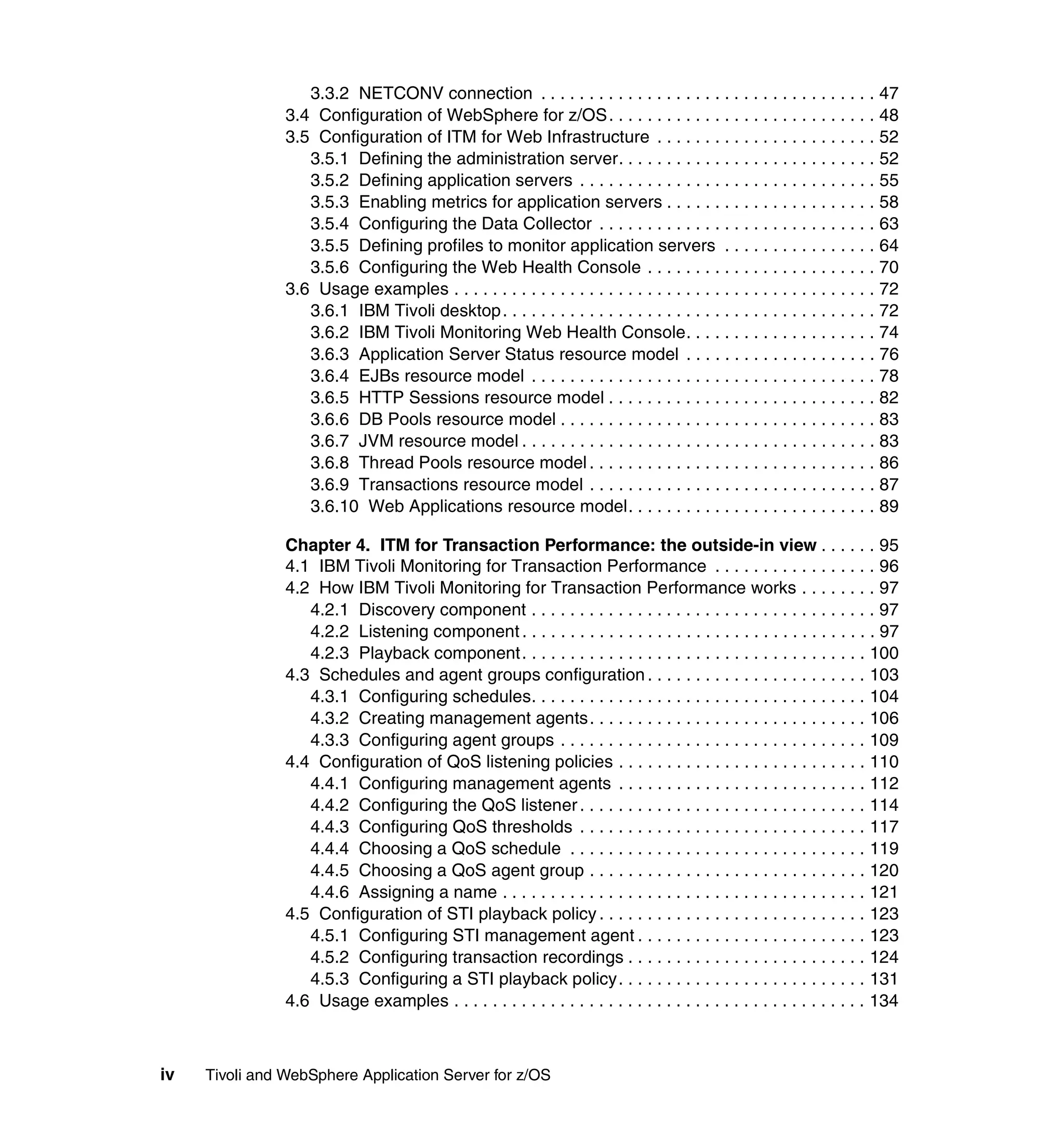 3.3.2 NETCONV connection . . . . . . . . . . . . . . . . . . . . . . . . . . . . . . . . . . . 47
                3.4 Configuration of WebSphere for z/OS. . . . . . . . . . . . . . . . . . . . . . . . . . . . 48
                3.5 Configuration of ITM for Web Infrastructure . . . . . . . . . . . . . . . . . . . . . . . 52
                   3.5.1 Defining the administration server. . . . . . . . . . . . . . . . . . . . . . . . . . . 52
                   3.5.2 Defining application servers . . . . . . . . . . . . . . . . . . . . . . . . . . . . . . . 55
                   3.5.3 Enabling metrics for application servers . . . . . . . . . . . . . . . . . . . . . . 58
                   3.5.4 Configuring the Data Collector . . . . . . . . . . . . . . . . . . . . . . . . . . . . . 63
                   3.5.5 Defining profiles to monitor application servers . . . . . . . . . . . . . . . . 64
                   3.5.6 Configuring the Web Health Console . . . . . . . . . . . . . . . . . . . . . . . . 70
                3.6 Usage examples . . . . . . . . . . . . . . . . . . . . . . . . . . . . . . . . . . . . . . . . . . . . 72
                   3.6.1 IBM Tivoli desktop. . . . . . . . . . . . . . . . . . . . . . . . . . . . . . . . . . . . . . . 72
                   3.6.2 IBM Tivoli Monitoring Web Health Console. . . . . . . . . . . . . . . . . . . . 74
                   3.6.3 Application Server Status resource model . . . . . . . . . . . . . . . . . . . . 76
                   3.6.4 EJBs resource model . . . . . . . . . . . . . . . . . . . . . . . . . . . . . . . . . . . . 78
                   3.6.5 HTTP Sessions resource model . . . . . . . . . . . . . . . . . . . . . . . . . . . . 82
                   3.6.6 DB Pools resource model . . . . . . . . . . . . . . . . . . . . . . . . . . . . . . . . . 83
                   3.6.7 JVM resource model . . . . . . . . . . . . . . . . . . . . . . . . . . . . . . . . . . . . . 83
                   3.6.8 Thread Pools resource model . . . . . . . . . . . . . . . . . . . . . . . . . . . . . . 86
                   3.6.9 Transactions resource model . . . . . . . . . . . . . . . . . . . . . . . . . . . . . . 87
                   3.6.10 Web Applications resource model. . . . . . . . . . . . . . . . . . . . . . . . . . 89

                Chapter 4. ITM for Transaction Performance: the outside-in view . . . . . . 95
                4.1 IBM Tivoli Monitoring for Transaction Performance . . . . . . . . . . . . . . . . . 96
                4.2 How IBM Tivoli Monitoring for Transaction Performance works . . . . . . . . 97
                   4.2.1 Discovery component . . . . . . . . . . . . . . . . . . . . . . . . . . . . . . . . . . . . 97
                   4.2.2 Listening component . . . . . . . . . . . . . . . . . . . . . . . . . . . . . . . . . . . . . 97
                   4.2.3 Playback component. . . . . . . . . . . . . . . . . . . . . . . . . . . . . . . . . . . . 100
                4.3 Schedules and agent groups configuration . . . . . . . . . . . . . . . . . . . . . . . 103
                   4.3.1 Configuring schedules. . . . . . . . . . . . . . . . . . . . . . . . . . . . . . . . . . . 104
                   4.3.2 Creating management agents. . . . . . . . . . . . . . . . . . . . . . . . . . . . . 106
                   4.3.3 Configuring agent groups . . . . . . . . . . . . . . . . . . . . . . . . . . . . . . . . 109
                4.4 Configuration of QoS listening policies . . . . . . . . . . . . . . . . . . . . . . . . . . 110
                   4.4.1 Configuring management agents . . . . . . . . . . . . . . . . . . . . . . . . . . 112
                   4.4.2 Configuring the QoS listener . . . . . . . . . . . . . . . . . . . . . . . . . . . . . . 114
                   4.4.3 Configuring QoS thresholds . . . . . . . . . . . . . . . . . . . . . . . . . . . . . . 117
                   4.4.4 Choosing a QoS schedule . . . . . . . . . . . . . . . . . . . . . . . . . . . . . . . 119
                   4.4.5 Choosing a QoS agent group . . . . . . . . . . . . . . . . . . . . . . . . . . . . . 120
                   4.4.6 Assigning a name . . . . . . . . . . . . . . . . . . . . . . . . . . . . . . . . . . . . . . 121
                4.5 Configuration of STI playback policy . . . . . . . . . . . . . . . . . . . . . . . . . . . . 123
                   4.5.1 Configuring STI management agent . . . . . . . . . . . . . . . . . . . . . . . . 123
                   4.5.2 Configuring transaction recordings . . . . . . . . . . . . . . . . . . . . . . . . . 124
                   4.5.3 Configuring a STI playback policy. . . . . . . . . . . . . . . . . . . . . . . . . . 131
                4.6 Usage examples . . . . . . . . . . . . . . . . . . . . . . . . . . . . . . . . . . . . . . . . . . . 134



iv   Tivoli and WebSphere Application Server for z/OS
 