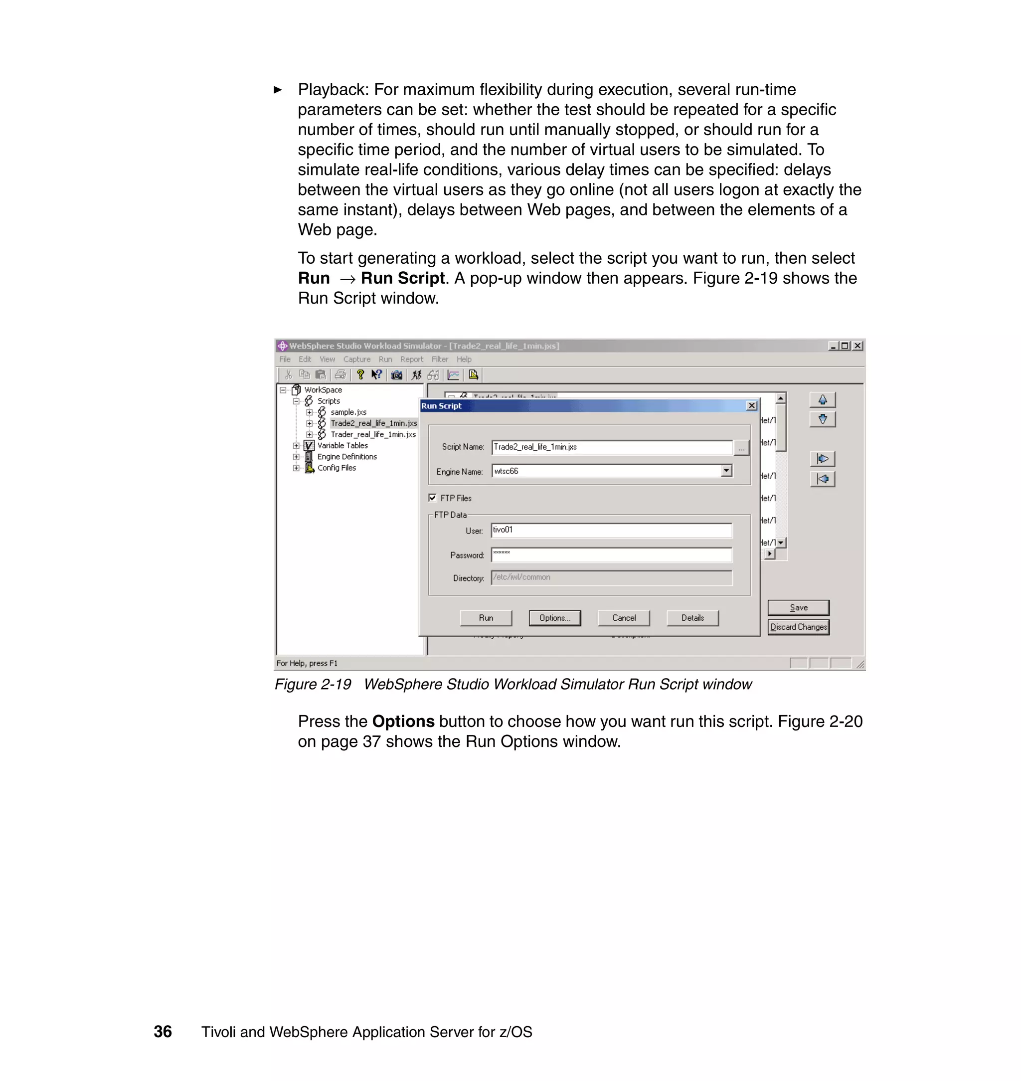 Playback: For maximum flexibility during execution, several run-time
                  parameters can be set: whether the test should be repeated for a specific
                  number of times, should run until manually stopped, or should run for a
                  specific time period, and the number of virtual users to be simulated. To
                  simulate real-life conditions, various delay times can be specified: delays
                  between the virtual users as they go online (not all users logon at exactly the
                  same instant), delays between Web pages, and between the elements of a
                  Web page.
                  To start generating a workload, select the script you want to run, then select
                  Run → Run Script. A pop-up window then appears. Figure 2-19 shows the
                  Run Script window.




               Figure 2-19 WebSphere Studio Workload Simulator Run Script window

                  Press the Options button to choose how you want run this script. Figure 2-20
                  on page 37 shows the Run Options window.




36   Tivoli and WebSphere Application Server for z/OS
 