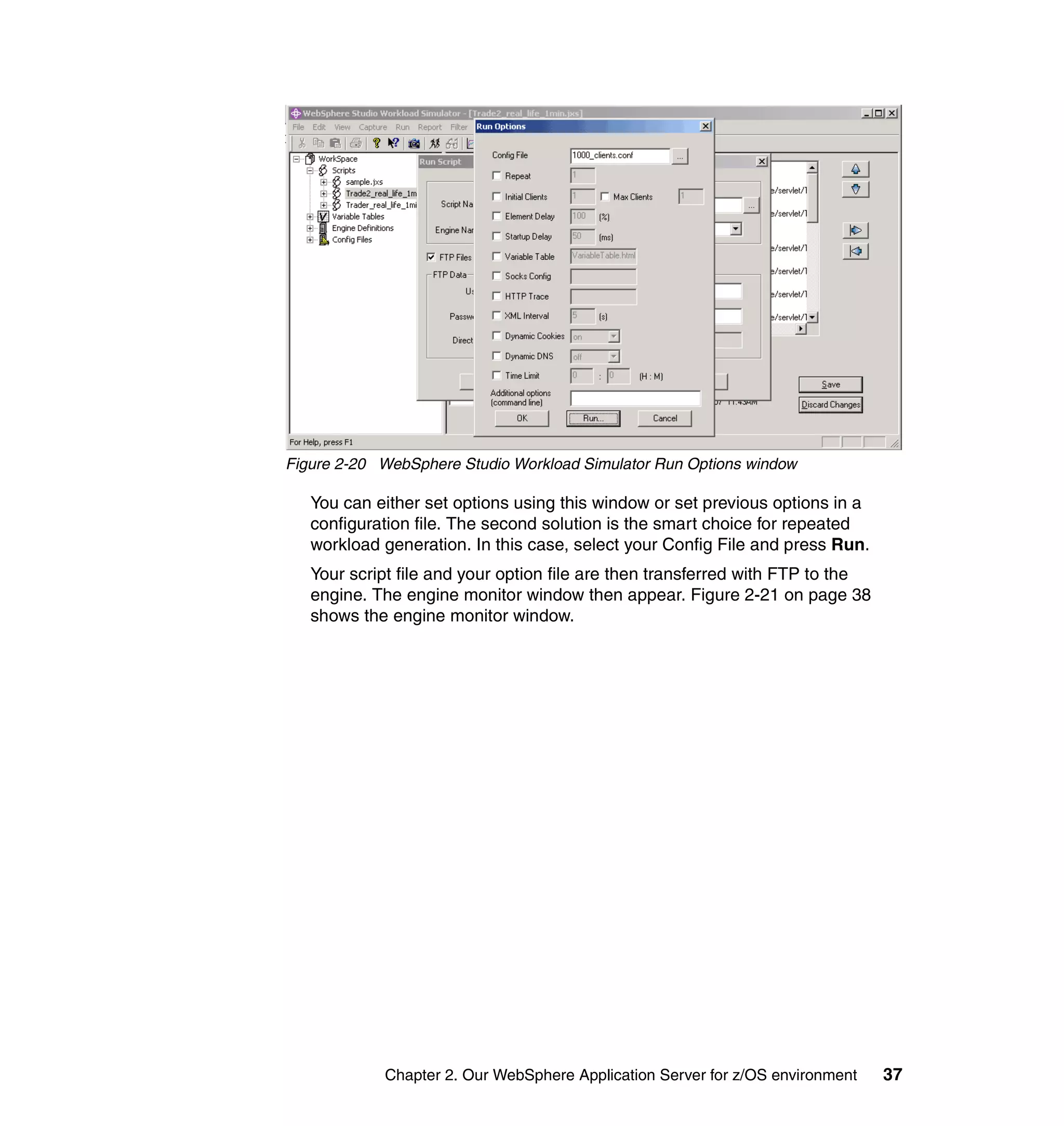 Figure 2-20 WebSphere Studio Workload Simulator Run Options window

   You can either set options using this window or set previous options in a
   configuration file. The second solution is the smart choice for repeated
   workload generation. In this case, select your Config File and press Run.
   Your script file and your option file are then transferred with FTP to the
   engine. The engine monitor window then appear. Figure 2-21 on page 38
   shows the engine monitor window.




            Chapter 2. Our WebSphere Application Server for z/OS environment    37
 