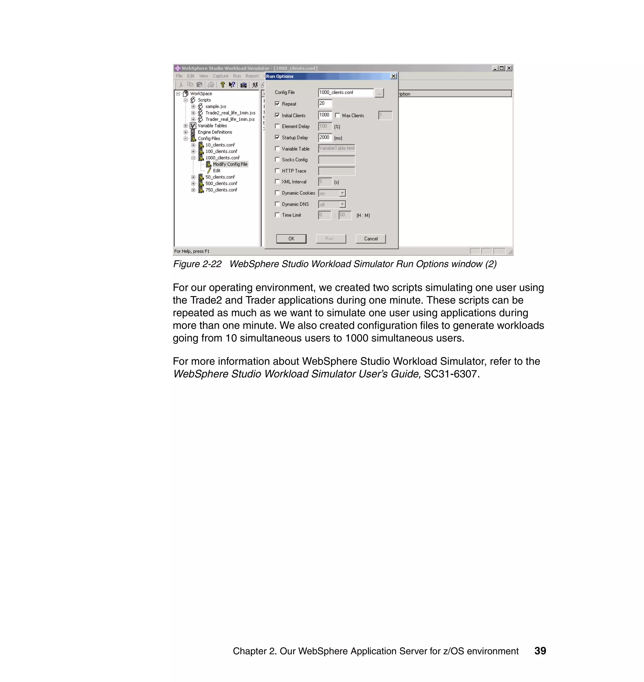 Figure 2-22 WebSphere Studio Workload Simulator Run Options window (2)

For our operating environment, we created two scripts simulating one user using
the Trade2 and Trader applications during one minute. These scripts can be
repeated as much as we want to simulate one user using applications during
more than one minute. We also created configuration files to generate workloads
going from 10 simultaneous users to 1000 simultaneous users.

For more information about WebSphere Studio Workload Simulator, refer to the
WebSphere Studio Workload Simulator User’s Guide, SC31-6307.




             Chapter 2. Our WebSphere Application Server for z/OS environment   39
 