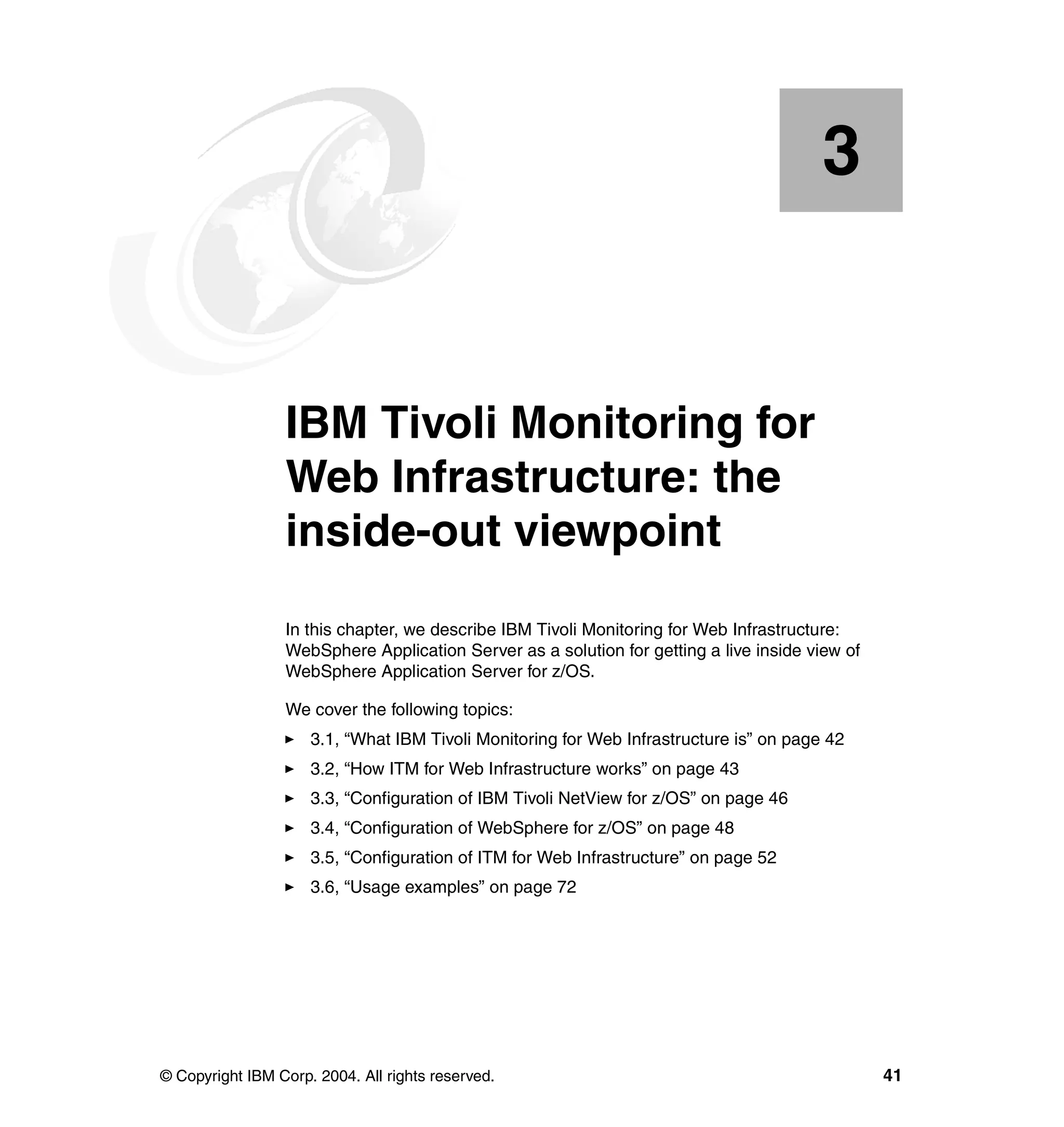 3


    Chapter 3.   IBM Tivoli Monitoring for
                 Web Infrastructure: the
                 inside-out viewpoint
                 In this chapter, we describe IBM Tivoli Monitoring for Web Infrastructure:
                 WebSphere Application Server as a solution for getting a live inside view of
                 WebSphere Application Server for z/OS.

                 We cover the following topics:
                     3.1, “What IBM Tivoli Monitoring for Web Infrastructure is” on page 42
                     3.2, “How ITM for Web Infrastructure works” on page 43
                     3.3, “Configuration of IBM Tivoli NetView for z/OS” on page 46
                     3.4, “Configuration of WebSphere for z/OS” on page 48
                     3.5, “Configuration of ITM for Web Infrastructure” on page 52
                     3.6, “Usage examples” on page 72




© Copyright IBM Corp. 2004. All rights reserved.                                                41
 