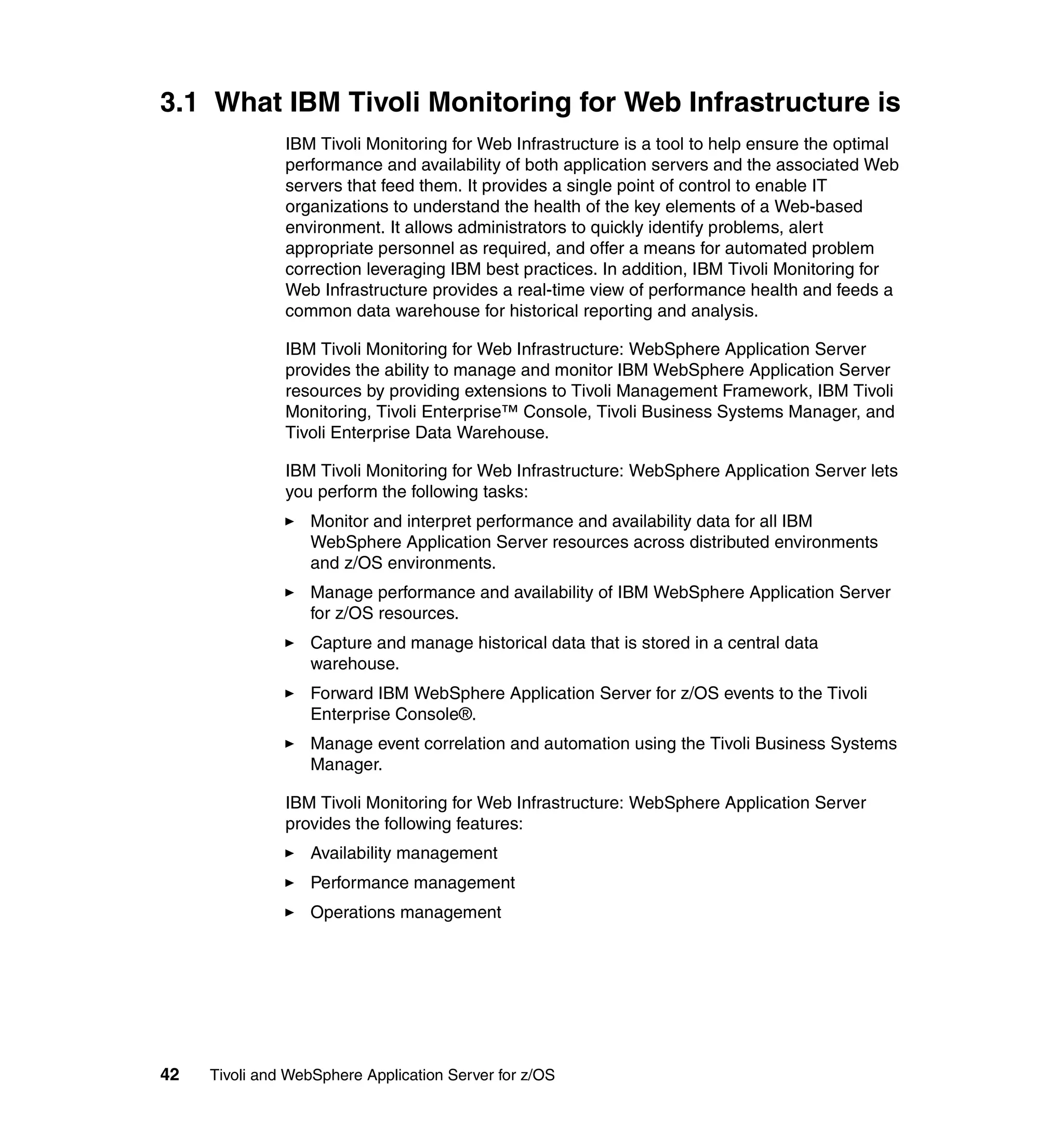 3.1 What IBM Tivoli Monitoring for Web Infrastructure is
               IBM Tivoli Monitoring for Web Infrastructure is a tool to help ensure the optimal
               performance and availability of both application servers and the associated Web
               servers that feed them. It provides a single point of control to enable IT
               organizations to understand the health of the key elements of a Web-based
               environment. It allows administrators to quickly identify problems, alert
               appropriate personnel as required, and offer a means for automated problem
               correction leveraging IBM best practices. In addition, IBM Tivoli Monitoring for
               Web Infrastructure provides a real-time view of performance health and feeds a
               common data warehouse for historical reporting and analysis.

               IBM Tivoli Monitoring for Web Infrastructure: WebSphere Application Server
               provides the ability to manage and monitor IBM WebSphere Application Server
               resources by providing extensions to Tivoli Management Framework, IBM Tivoli
               Monitoring, Tivoli Enterprise™ Console, Tivoli Business Systems Manager, and
               Tivoli Enterprise Data Warehouse.

               IBM Tivoli Monitoring for Web Infrastructure: WebSphere Application Server lets
               you perform the following tasks:
                  Monitor and interpret performance and availability data for all IBM
                  WebSphere Application Server resources across distributed environments
                  and z/OS environments.
                  Manage performance and availability of IBM WebSphere Application Server
                  for z/OS resources.
                  Capture and manage historical data that is stored in a central data
                  warehouse.
                  Forward IBM WebSphere Application Server for z/OS events to the Tivoli
                  Enterprise Console®.
                  Manage event correlation and automation using the Tivoli Business Systems
                  Manager.

               IBM Tivoli Monitoring for Web Infrastructure: WebSphere Application Server
               provides the following features:
                  Availability management
                  Performance management
                  Operations management




42   Tivoli and WebSphere Application Server for z/OS
 