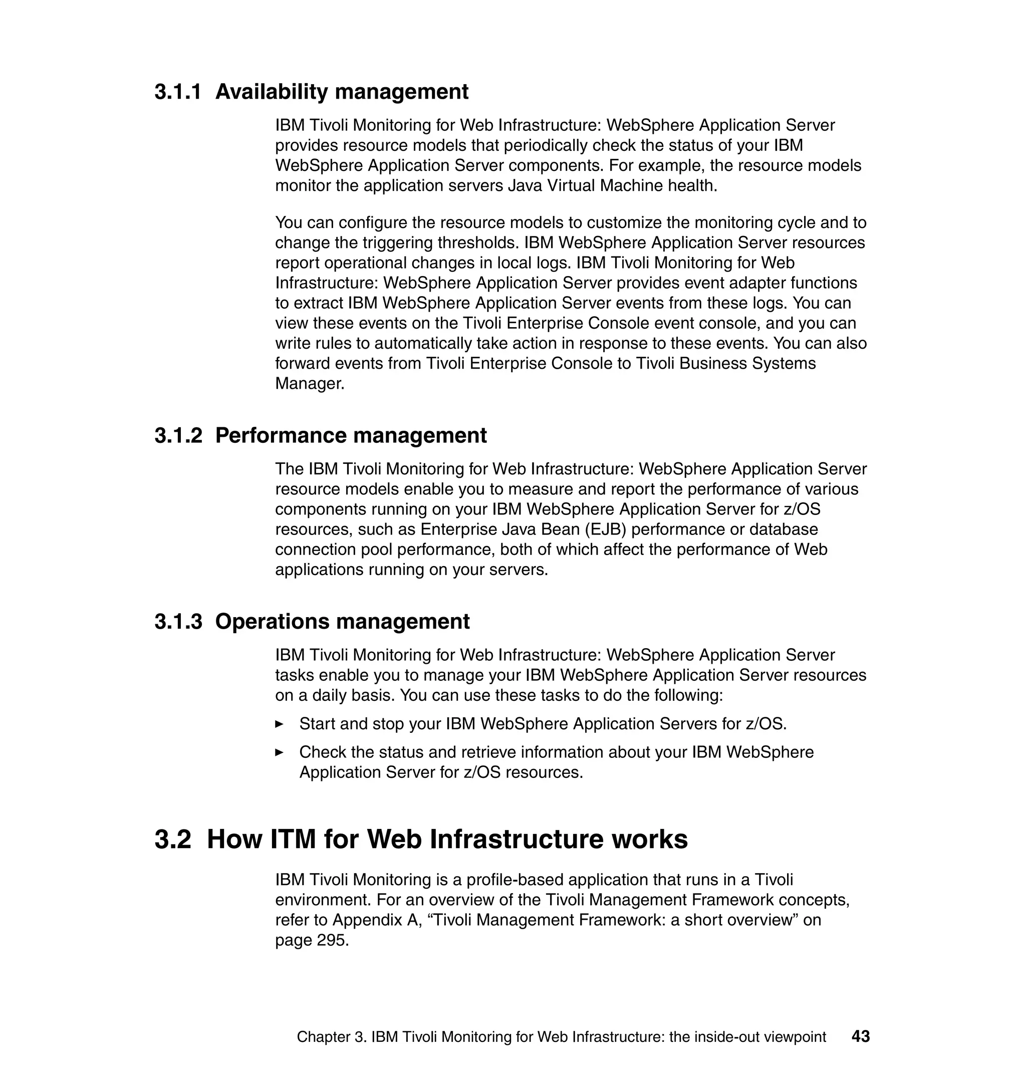 3.1.1 Availability management
           IBM Tivoli Monitoring for Web Infrastructure: WebSphere Application Server
           provides resource models that periodically check the status of your IBM
           WebSphere Application Server components. For example, the resource models
           monitor the application servers Java Virtual Machine health.

           You can configure the resource models to customize the monitoring cycle and to
           change the triggering thresholds. IBM WebSphere Application Server resources
           report operational changes in local logs. IBM Tivoli Monitoring for Web
           Infrastructure: WebSphere Application Server provides event adapter functions
           to extract IBM WebSphere Application Server events from these logs. You can
           view these events on the Tivoli Enterprise Console event console, and you can
           write rules to automatically take action in response to these events. You can also
           forward events from Tivoli Enterprise Console to Tivoli Business Systems
           Manager.


3.1.2 Performance management
           The IBM Tivoli Monitoring for Web Infrastructure: WebSphere Application Server
           resource models enable you to measure and report the performance of various
           components running on your IBM WebSphere Application Server for z/OS
           resources, such as Enterprise Java Bean (EJB) performance or database
           connection pool performance, both of which affect the performance of Web
           applications running on your servers.


3.1.3 Operations management
           IBM Tivoli Monitoring for Web Infrastructure: WebSphere Application Server
           tasks enable you to manage your IBM WebSphere Application Server resources
           on a daily basis. You can use these tasks to do the following:
              Start and stop your IBM WebSphere Application Servers for z/OS.
              Check the status and retrieve information about your IBM WebSphere
              Application Server for z/OS resources.



3.2 How ITM for Web Infrastructure works
           IBM Tivoli Monitoring is a profile-based application that runs in a Tivoli
           environment. For an overview of the Tivoli Management Framework concepts,
           refer to Appendix A, “Tivoli Management Framework: a short overview” on
           page 295.




              Chapter 3. IBM Tivoli Monitoring for Web Infrastructure: the inside-out viewpoint   43
 