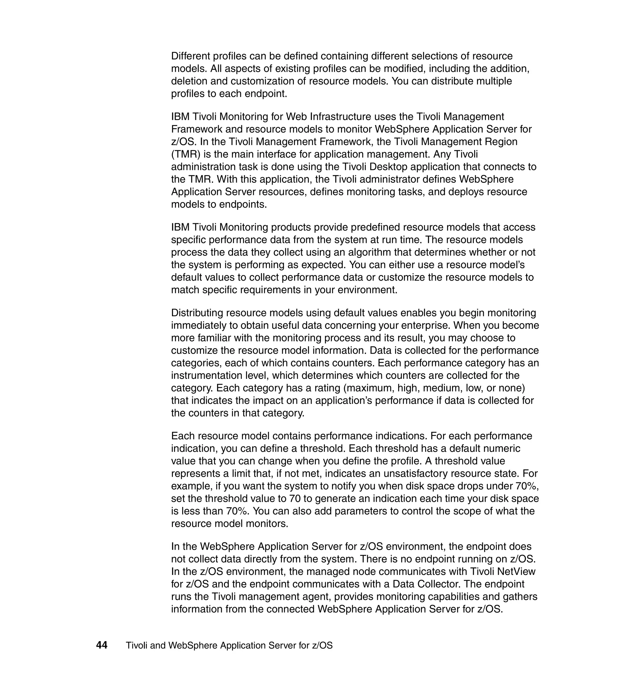 Different profiles can be defined containing different selections of resource
               models. All aspects of existing profiles can be modified, including the addition,
               deletion and customization of resource models. You can distribute multiple
               profiles to each endpoint.

               IBM Tivoli Monitoring for Web Infrastructure uses the Tivoli Management
               Framework and resource models to monitor WebSphere Application Server for
               z/OS. In the Tivoli Management Framework, the Tivoli Management Region
               (TMR) is the main interface for application management. Any Tivoli
               administration task is done using the Tivoli Desktop application that connects to
               the TMR. With this application, the Tivoli administrator defines WebSphere
               Application Server resources, defines monitoring tasks, and deploys resource
               models to endpoints.

               IBM Tivoli Monitoring products provide predefined resource models that access
               specific performance data from the system at run time. The resource models
               process the data they collect using an algorithm that determines whether or not
               the system is performing as expected. You can either use a resource model’s
               default values to collect performance data or customize the resource models to
               match specific requirements in your environment.

               Distributing resource models using default values enables you begin monitoring
               immediately to obtain useful data concerning your enterprise. When you become
               more familiar with the monitoring process and its result, you may choose to
               customize the resource model information. Data is collected for the performance
               categories, each of which contains counters. Each performance category has an
               instrumentation level, which determines which counters are collected for the
               category. Each category has a rating (maximum, high, medium, low, or none)
               that indicates the impact on an application’s performance if data is collected for
               the counters in that category.

               Each resource model contains performance indications. For each performance
               indication, you can define a threshold. Each threshold has a default numeric
               value that you can change when you define the profile. A threshold value
               represents a limit that, if not met, indicates an unsatisfactory resource state. For
               example, if you want the system to notify you when disk space drops under 70%,
               set the threshold value to 70 to generate an indication each time your disk space
               is less than 70%. You can also add parameters to control the scope of what the
               resource model monitors.

               In the WebSphere Application Server for z/OS environment, the endpoint does
               not collect data directly from the system. There is no endpoint running on z/OS.
               In the z/OS environment, the managed node communicates with Tivoli NetView
               for z/OS and the endpoint communicates with a Data Collector. The endpoint
               runs the Tivoli management agent, provides monitoring capabilities and gathers
               information from the connected WebSphere Application Server for z/OS.


44   Tivoli and WebSphere Application Server for z/OS
 