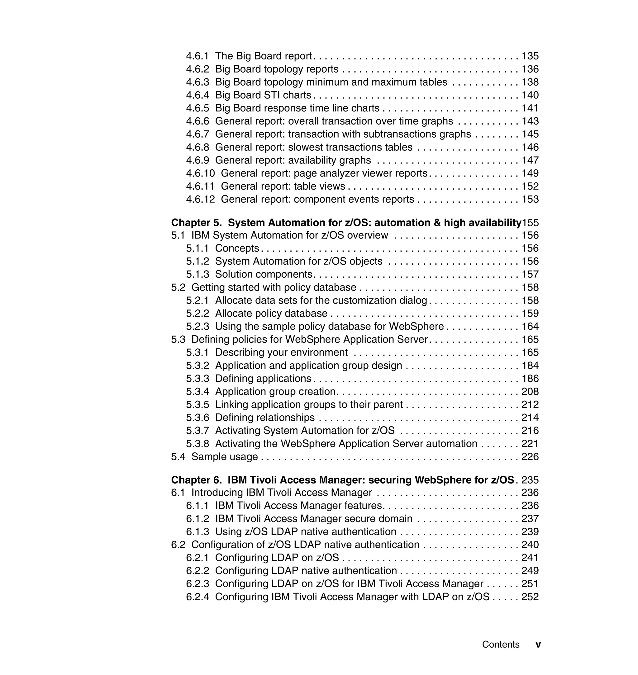 4.6.1 The Big Board report. . . . . . . . . . . . . . . . . . . . . . . . . . . . . . . . . . . . 135
    4.6.2 Big Board topology reports . . . . . . . . . . . . . . . . . . . . . . . . . . . . . . . 136
    4.6.3 Big Board topology minimum and maximum tables . . . . . . . . . . . . 138
    4.6.4 Big Board STI charts . . . . . . . . . . . . . . . . . . . . . . . . . . . . . . . . . . . . 140
    4.6.5 Big Board response time line charts . . . . . . . . . . . . . . . . . . . . . . . . 141
    4.6.6 General report: overall transaction over time graphs . . . . . . . . . . . 143
    4.6.7 General report: transaction with subtransactions graphs . . . . . . . . 145
    4.6.8 General report: slowest transactions tables . . . . . . . . . . . . . . . . . . 146
    4.6.9 General report: availability graphs . . . . . . . . . . . . . . . . . . . . . . . . . 147
    4.6.10 General report: page analyzer viewer reports . . . . . . . . . . . . . . . . 149
    4.6.11 General report: table views . . . . . . . . . . . . . . . . . . . . . . . . . . . . . . 152
    4.6.12 General report: component events reports . . . . . . . . . . . . . . . . . . 153

Chapter 5. System Automation for z/OS: automation & high availability155
5.1 IBM System Automation for z/OS overview . . . . . . . . . . . . . . . . . . . . . . 156
   5.1.1 Concepts . . . . . . . . . . . . . . . . . . . . . . . . . . . . . . . . . . . . . . . . . . . . . 156
   5.1.2 System Automation for z/OS objects . . . . . . . . . . . . . . . . . . . . . . . 156
   5.1.3 Solution components. . . . . . . . . . . . . . . . . . . . . . . . . . . . . . . . . . . . 157
5.2 Getting started with policy database . . . . . . . . . . . . . . . . . . . . . . . . . . . . 158
   5.2.1 Allocate data sets for the customization dialog . . . . . . . . . . . . . . . . 158
   5.2.2 Allocate policy database . . . . . . . . . . . . . . . . . . . . . . . . . . . . . . . . . 159
   5.2.3 Using the sample policy database for WebSphere . . . . . . . . . . . . . 164
5.3 Defining policies for WebSphere Application Server . . . . . . . . . . . . . . . . 165
   5.3.1 Describing your environment . . . . . . . . . . . . . . . . . . . . . . . . . . . . . 165
   5.3.2 Application and application group design . . . . . . . . . . . . . . . . . . . . 184
   5.3.3 Defining applications . . . . . . . . . . . . . . . . . . . . . . . . . . . . . . . . . . . . 186
   5.3.4 Application group creation. . . . . . . . . . . . . . . . . . . . . . . . . . . . . . . . 208
   5.3.5 Linking application groups to their parent . . . . . . . . . . . . . . . . . . . . 212
   5.3.6 Defining relationships . . . . . . . . . . . . . . . . . . . . . . . . . . . . . . . . . . . 214
   5.3.7 Activating System Automation for z/OS . . . . . . . . . . . . . . . . . . . . . 216
   5.3.8 Activating the WebSphere Application Server automation . . . . . . . 221
5.4 Sample usage . . . . . . . . . . . . . . . . . . . . . . . . . . . . . . . . . . . . . . . . . . . . . 226

Chapter 6. IBM Tivoli Access Manager: securing WebSphere for z/OS . 235
6.1 Introducing IBM Tivoli Access Manager . . . . . . . . . . . . . . . . . . . . . . . . . 236
   6.1.1 IBM Tivoli Access Manager features. . . . . . . . . . . . . . . . . . . . . . . . 236
   6.1.2 IBM Tivoli Access Manager secure domain . . . . . . . . . . . . . . . . . . 237
   6.1.3 Using z/OS LDAP native authentication . . . . . . . . . . . . . . . . . . . . . 239
6.2 Configuration of z/OS LDAP native authentication . . . . . . . . . . . . . . . . . 240
   6.2.1 Configuring LDAP on z/OS . . . . . . . . . . . . . . . . . . . . . . . . . . . . . . . 241
   6.2.2 Configuring LDAP native authentication . . . . . . . . . . . . . . . . . . . . . 249
   6.2.3 Configuring LDAP on z/OS for IBM Tivoli Access Manager . . . . . . 251
   6.2.4 Configuring IBM Tivoli Access Manager with LDAP on z/OS . . . . . 252



                                                                                             Contents        v
 