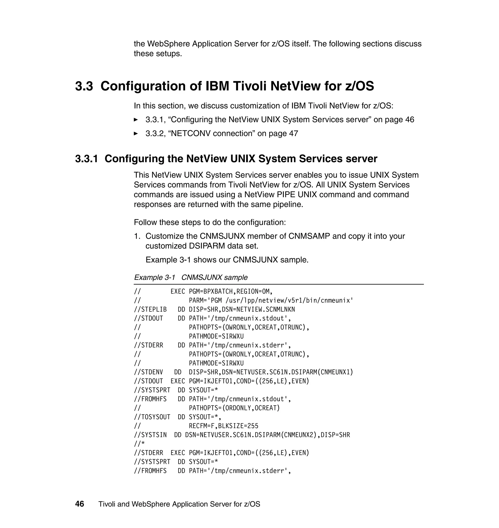 the WebSphere Application Server for z/OS itself. The following sections discuss
               these setups.



3.3 Configuration of IBM Tivoli NetView for z/OS
               In this section, we discuss customization of IBM Tivoli NetView for z/OS:
                  3.3.1, “Configuring the NetView UNIX System Services server” on page 46
                  3.3.2, “NETCONV connection” on page 47


3.3.1 Configuring the NetView UNIX System Services server
               This NetView UNIX System Services server enables you to issue UNIX System
               Services commands from Tivoli NetView for z/OS. All UNIX System Services
               commands are issued using a NetView PIPE UNIX command and command
               responses are returned with the same pipeline.

               Follow these steps to do the configuration:
               1. Customize the CNMSJUNX member of CNMSAMP and copy it into your
                  customized DSIPARM data set.
                  Example 3-1 shows our CNMSJUNX sample.

               Example 3-1 CNMSJUNX sample
               //        EXEC PGM=BPXBATCH,REGION=0M,
               //             PARM='PGM /usr/lpp/netview/v5r1/bin/cnmeunix'
               //STEPLIB DD DISP=SHR,DSN=NETVIEW.SCNMLNKN
               //STDOUT    DD PATH='/tmp/cnmeunix.stdout',
               //             PATHOPTS=(OWRONLY,OCREAT,OTRUNC),
               //             PATHMODE=SIRWXU
               //STDERR    DD PATH='/tmp/cnmeunix.stderr',
               //             PATHOPTS=(OWRONLY,OCREAT,OTRUNC),
               //             PATHMODE=SIRWXU
               //STDENV   DD DISP=SHR,DSN=NETVUSER.SC61N.DSIPARM(CNMEUNX1)
               //STDOUT EXEC PGM=IKJEFT01,COND=((256,LE),EVEN)
               //SYSTSPRT DD SYSOUT=*
               //FROMHFS DD PATH='/tmp/cnmeunix.stdout',
               //             PATHOPTS=(ORDONLY,OCREAT)
               //TOSYSOUT DD SYSOUT=*,
               //             RECFM=F,BLKSIZE=255
               //SYSTSIN DD DSN=NETVUSER.SC61N.DSIPARM(CNMEUNX2),DISP=SHR
               //*
               //STDERR EXEC PGM=IKJEFT01,COND=((256,LE),EVEN)
               //SYSTSPRT DD SYSOUT=*
               //FROMHFS DD PATH='/tmp/cnmeunix.stderr',



46   Tivoli and WebSphere Application Server for z/OS
 