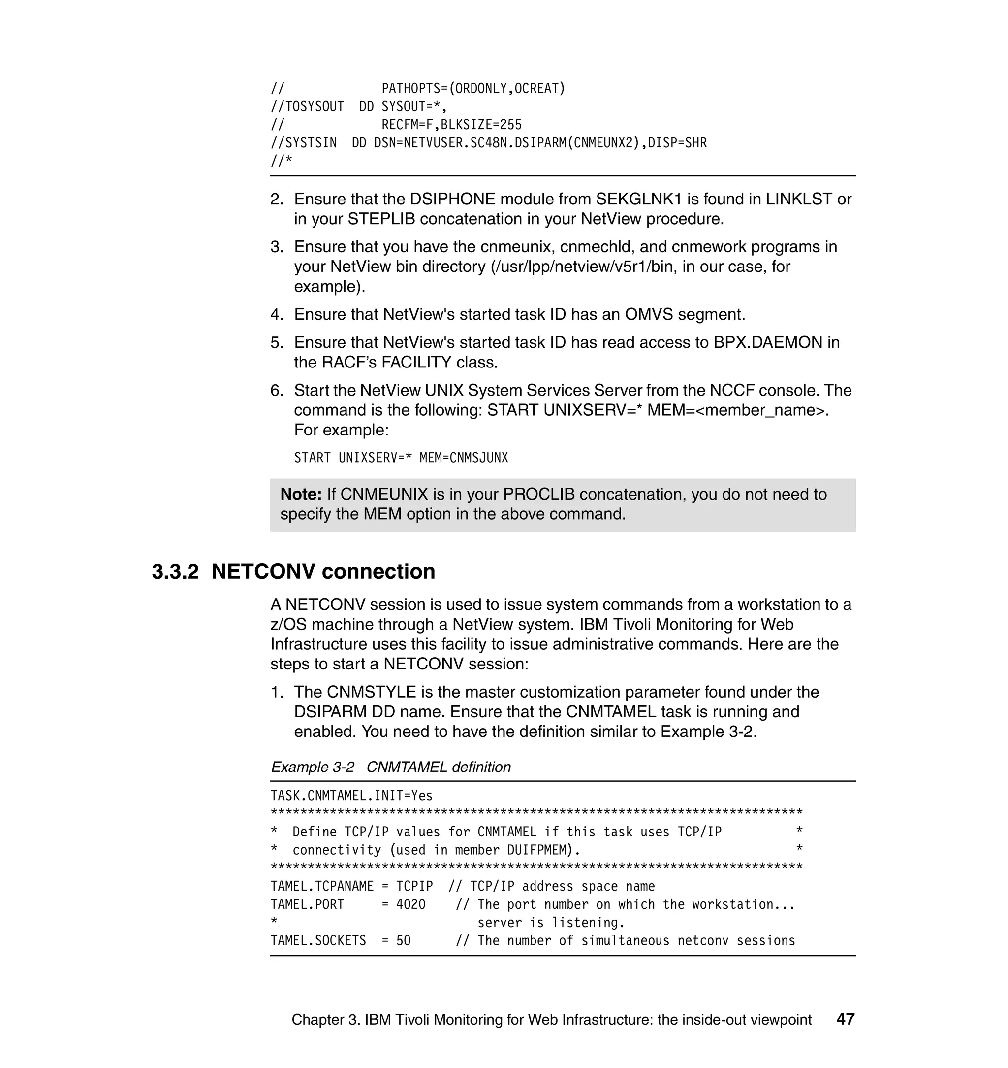 //            PATHOPTS=(ORDONLY,OCREAT)
          //TOSYSOUT DD SYSOUT=*,
          //            RECFM=F,BLKSIZE=255
          //SYSTSIN DD DSN=NETVUSER.SC48N.DSIPARM(CNMEUNX2),DISP=SHR
          //*

          2. Ensure that the DSIPHONE module from SEKGLNK1 is found in LINKLST or
             in your STEPLIB concatenation in your NetView procedure.
          3. Ensure that you have the cnmeunix, cnmechld, and cnmework programs in
             your NetView bin directory (/usr/lpp/netview/v5r1/bin, in our case, for
             example).
          4. Ensure that NetView's started task ID has an OMVS segment.
          5. Ensure that NetView's started task ID has read access to BPX.DAEMON in
             the RACF’s FACILITY class.
          6. Start the NetView UNIX System Services Server from the NCCF console. The
             command is the following: START UNIXSERV=* MEM=<member_name>.
             For example:
             START UNIXSERV=* MEM=CNMSJUNX

           Note: If CNMEUNIX is in your PROCLIB concatenation, you do not need to
           specify the MEM option in the above command.


3.3.2 NETCONV connection
          A NETCONV session is used to issue system commands from a workstation to a
          z/OS machine through a NetView system. IBM Tivoli Monitoring for Web
          Infrastructure uses this facility to issue administrative commands. Here are the
          steps to start a NETCONV session:
          1. The CNMSTYLE is the master customization parameter found under the
             DSIPARM DD name. Ensure that the CNMTAMEL task is running and
             enabled. You need to have the definition similar to Example 3-2.

          Example 3-2 CNMTAMEL definition
          TASK.CNMTAMEL.INIT=Yes
          ************************************************************************
          * Define TCP/IP values for CNMTAMEL if this task uses TCP/IP            *
          * connectivity (used in member DUIFPMEM).                               *
          ************************************************************************
          TAMEL.TCPANAME = TCPIP // TCP/IP address space name
          TAMEL.PORT     = 4020    // The port number on which the workstation...
          *                           server is listening.
          TAMEL.SOCKETS = 50       // The number of simultaneous netconv sessions




            Chapter 3. IBM Tivoli Monitoring for Web Infrastructure: the inside-out viewpoint   47
 