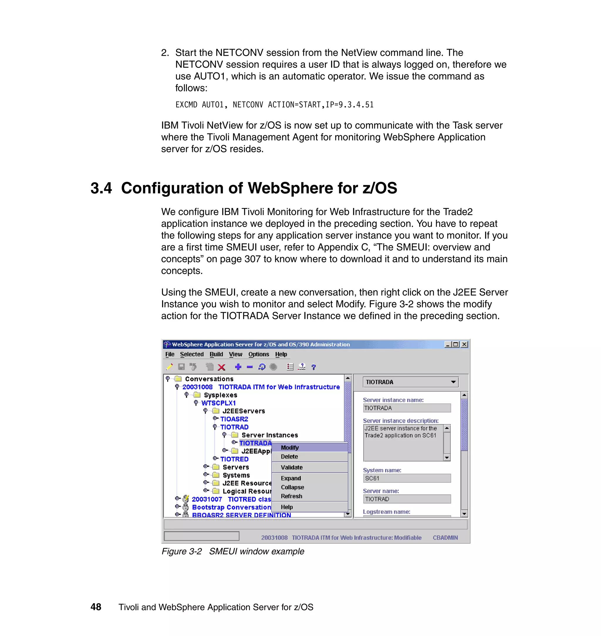 2. Start the NETCONV session from the NetView command line. The
                  NETCONV session requires a user ID that is always logged on, therefore we
                  use AUTO1, which is an automatic operator. We issue the command as
                  follows:
                  EXCMD AUTO1, NETCONV ACTION=START,IP=9.3.4.51

               IBM Tivoli NetView for z/OS is now set up to communicate with the Task server
               where the Tivoli Management Agent for monitoring WebSphere Application
               server for z/OS resides.



3.4 Configuration of WebSphere for z/OS
               We configure IBM Tivoli Monitoring for Web Infrastructure for the Trade2
               application instance we deployed in the preceding section. You have to repeat
               the following steps for any application server instance you want to monitor. If you
               are a first time SMEUI user, refer to Appendix C, “The SMEUI: overview and
               concepts” on page 307 to know where to download it and to understand its main
               concepts.

               Using the SMEUI, create a new conversation, then right click on the J2EE Server
               Instance you wish to monitor and select Modify. Figure 3-2 shows the modify
               action for the TIOTRADA Server Instance we defined in the preceding section.




               Figure 3-2 SMEUI window example




48   Tivoli and WebSphere Application Server for z/OS
 