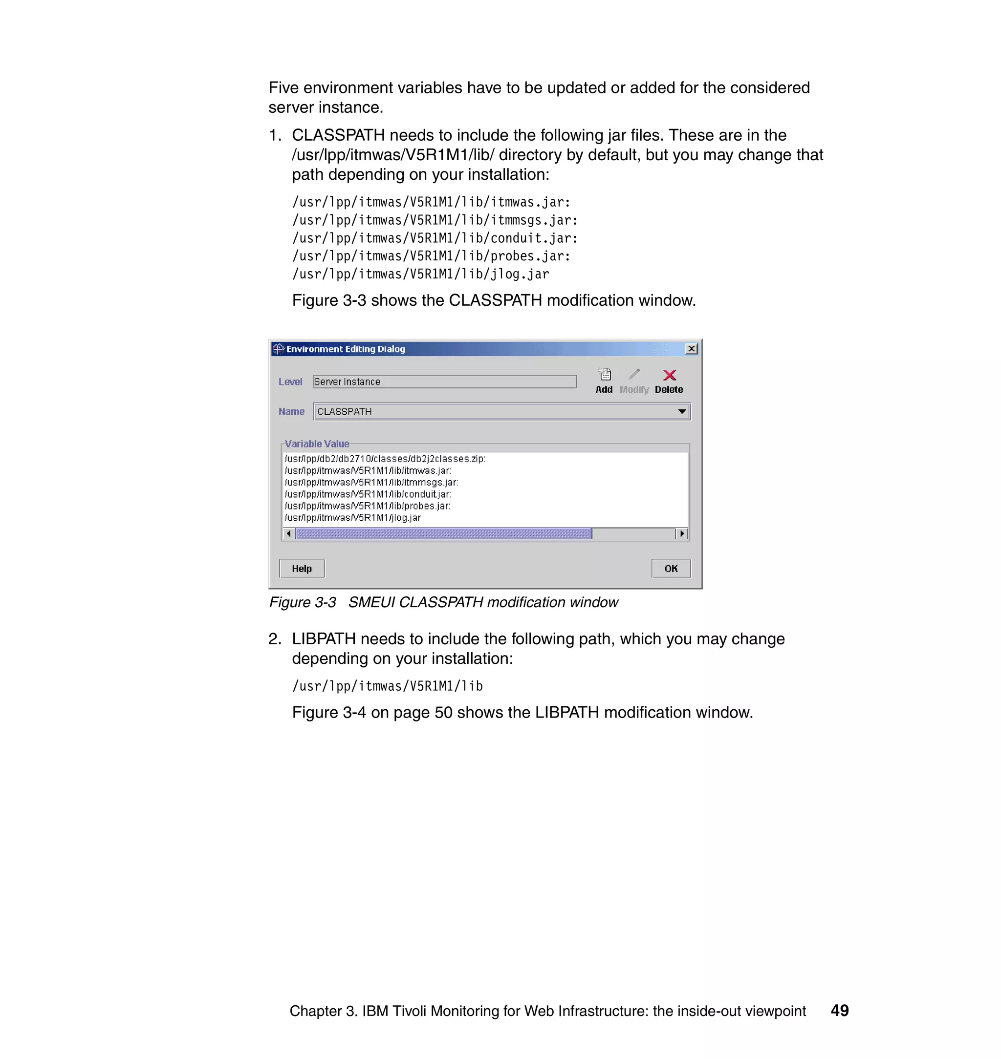 Five environment variables have to be updated or added for the considered
server instance.
1. CLASSPATH needs to include the following jar files. These are in the
   /usr/lpp/itmwas/V5R1M1/lib/ directory by default, but you may change that
   path depending on your installation:
   /usr/lpp/itmwas/V5R1M1/lib/itmwas.jar:
   /usr/lpp/itmwas/V5R1M1/lib/itmmsgs.jar:
   /usr/lpp/itmwas/V5R1M1/lib/conduit.jar:
   /usr/lpp/itmwas/V5R1M1/lib/probes.jar:
   /usr/lpp/itmwas/V5R1M1/lib/jlog.jar
   Figure 3-3 shows the CLASSPATH modification window.




Figure 3-3 SMEUI CLASSPATH modification window

2. LIBPATH needs to include the following path, which you may change
   depending on your installation:
   /usr/lpp/itmwas/V5R1M1/lib
   Figure 3-4 on page 50 shows the LIBPATH modification window.




  Chapter 3. IBM Tivoli Monitoring for Web Infrastructure: the inside-out viewpoint   49
 