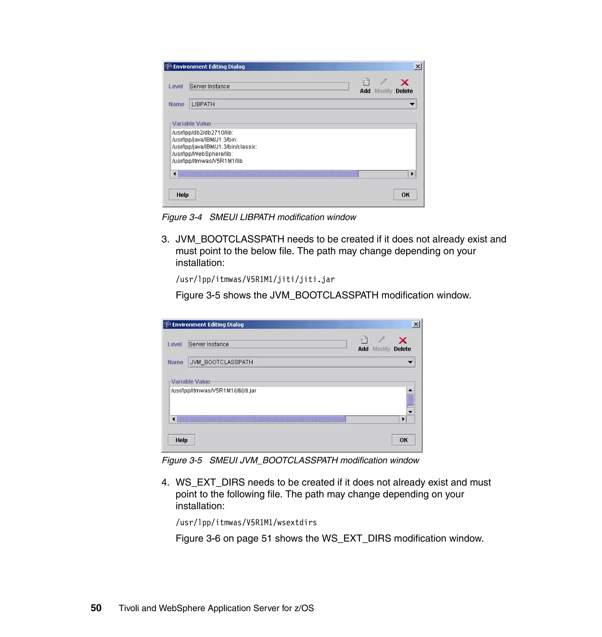 Figure 3-4 SMEUI LIBPATH modification window

               3. JVM_BOOTCLASSPATH needs to be created if it does not already exist and
                  must point to the below file. The path may change depending on your
                  installation:
                  /usr/lpp/itmwas/V5R1M1/jiti/jiti.jar
                  Figure 3-5 shows the JVM_BOOTCLASSPATH modification window.




               Figure 3-5 SMEUI JVM_BOOTCLASSPATH modification window

               4. WS_EXT_DIRS needs to be created if it does not already exist and must
                  point to the following file. The path may change depending on your
                  installation:
                  /usr/lpp/itmwas/V5R1M1/wsextdirs
                  Figure 3-6 on page 51 shows the WS_EXT_DIRS modification window.




50   Tivoli and WebSphere Application Server for z/OS
 