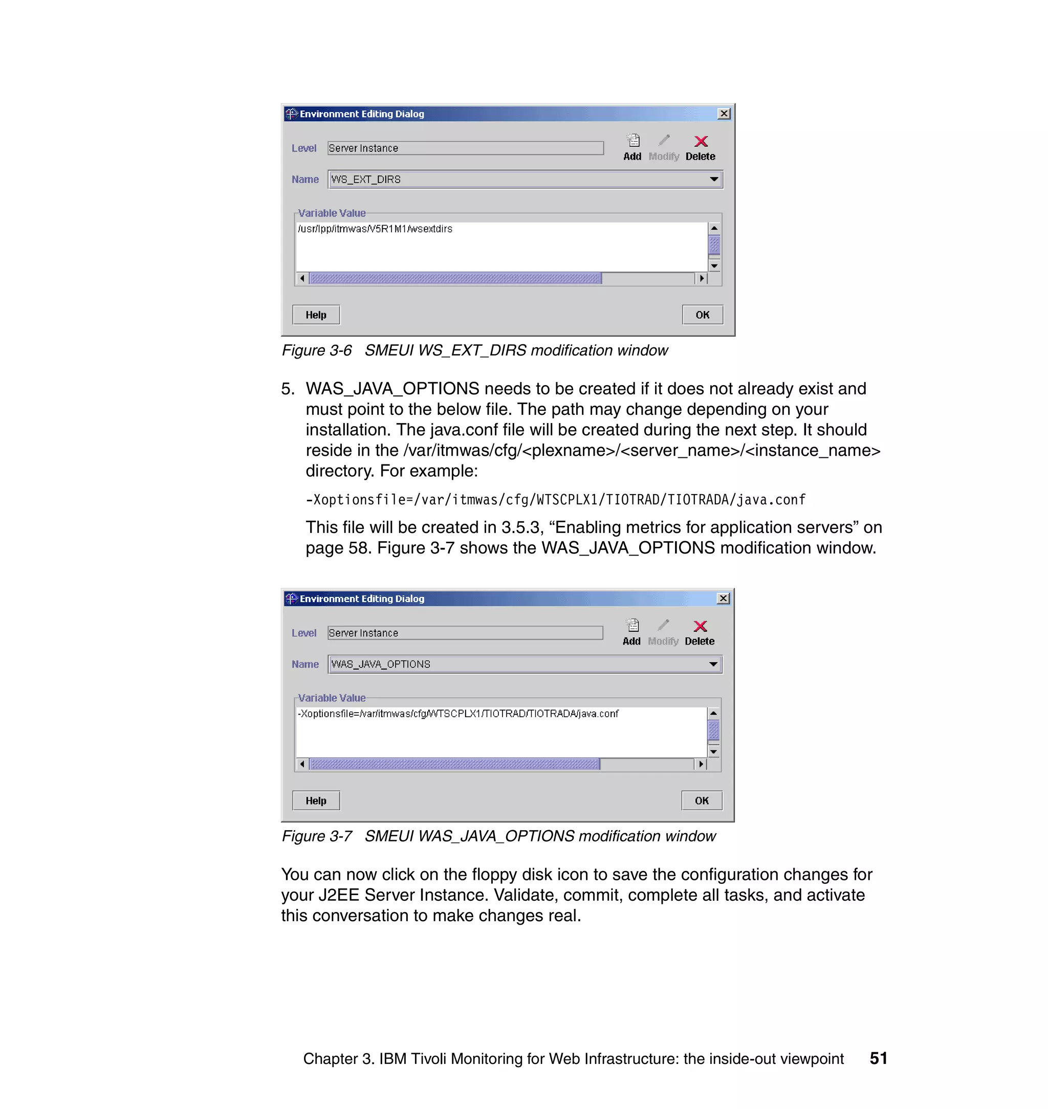 Figure 3-6 SMEUI WS_EXT_DIRS modification window

5. WAS_JAVA_OPTIONS needs to be created if it does not already exist and
   must point to the below file. The path may change depending on your
   installation. The java.conf file will be created during the next step. It should
   reside in the /var/itmwas/cfg/<plexname>/<server_name>/<instance_name>
   directory. For example:
   -Xoptionsfile=/var/itmwas/cfg/WTSCPLX1/TIOTRAD/TIOTRADA/java.conf
   This file will be created in 3.5.3, “Enabling metrics for application servers” on
   page 58. Figure 3-7 shows the WAS_JAVA_OPTIONS modification window.




Figure 3-7 SMEUI WAS_JAVA_OPTIONS modification window

You can now click on the floppy disk icon to save the configuration changes for
your J2EE Server Instance. Validate, commit, complete all tasks, and activate
this conversation to make changes real.




   Chapter 3. IBM Tivoli Monitoring for Web Infrastructure: the inside-out viewpoint   51
 