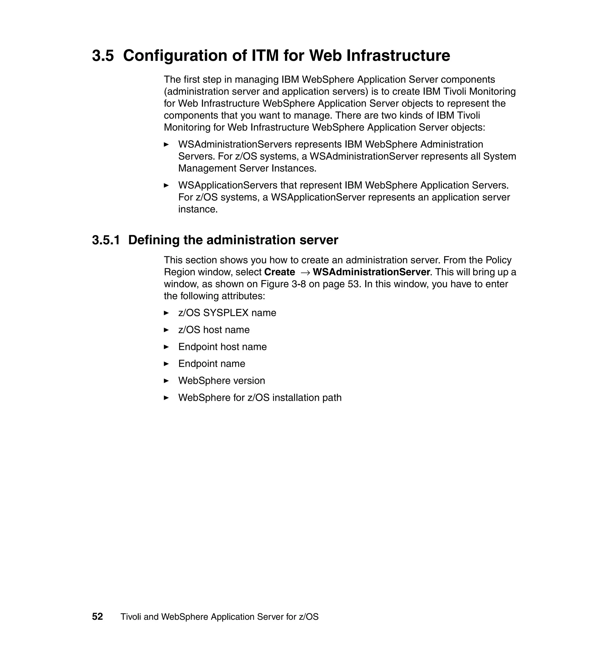 3.5 Configuration of ITM for Web Infrastructure
               The first step in managing IBM WebSphere Application Server components
               (administration server and application servers) is to create IBM Tivoli Monitoring
               for Web Infrastructure WebSphere Application Server objects to represent the
               components that you want to manage. There are two kinds of IBM Tivoli
               Monitoring for Web Infrastructure WebSphere Application Server objects:
                  WSAdministrationServers represents IBM WebSphere Administration
                  Servers. For z/OS systems, a WSAdministrationServer represents all System
                  Management Server Instances.
                  WSApplicationServers that represent IBM WebSphere Application Servers.
                  For z/OS systems, a WSApplicationServer represents an application server
                  instance.


3.5.1 Defining the administration server
               This section shows you how to create an administration server. From the Policy
               Region window, select Create → WSAdministrationServer. This will bring up a
               window, as shown on Figure 3-8 on page 53. In this window, you have to enter
               the following attributes:
                  z/OS SYSPLEX name
                  z/OS host name
                  Endpoint host name
                  Endpoint name
                  WebSphere version
                  WebSphere for z/OS installation path




52   Tivoli and WebSphere Application Server for z/OS
 