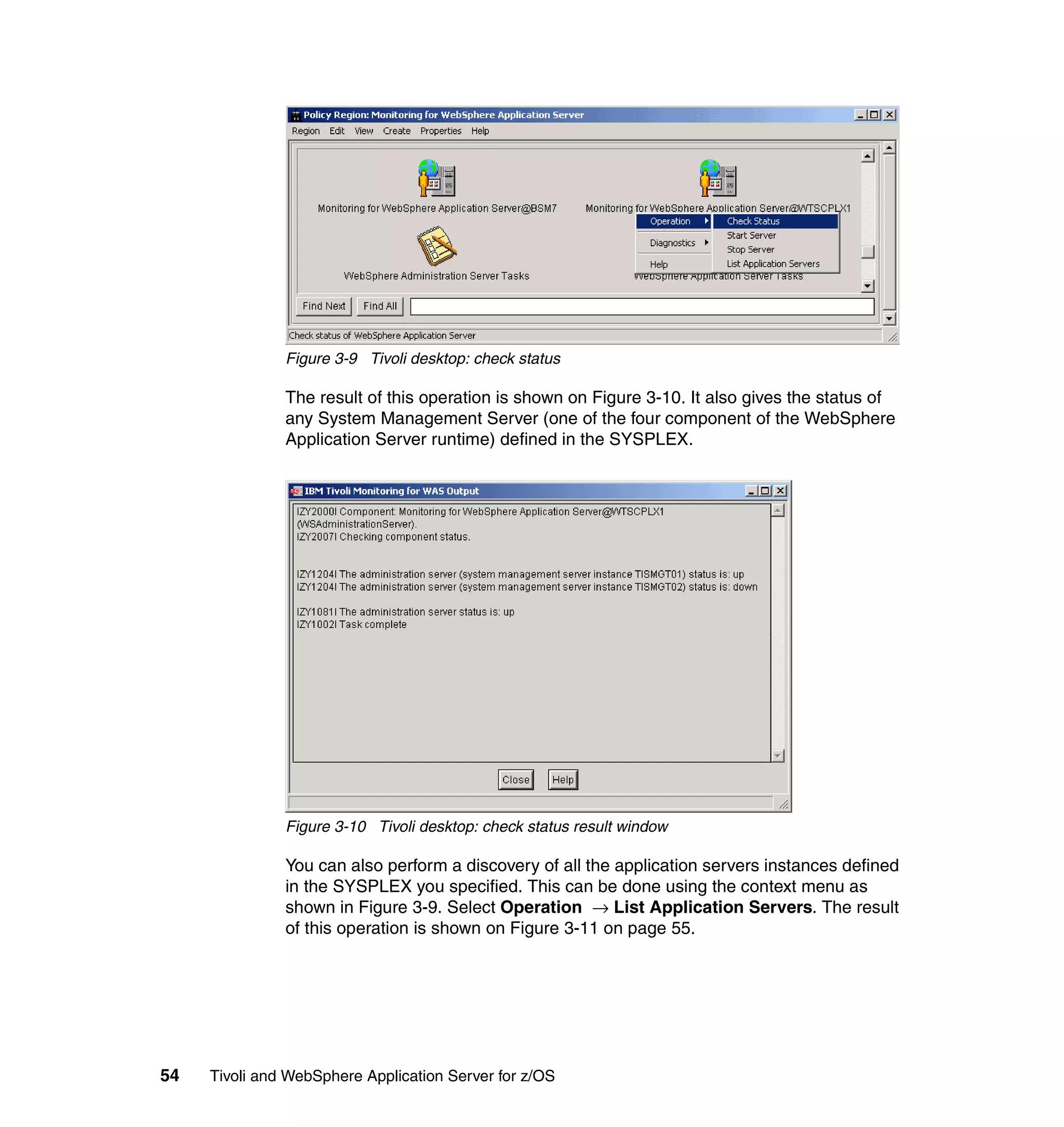 Figure 3-9 Tivoli desktop: check status

               The result of this operation is shown on Figure 3-10. It also gives the status of
               any System Management Server (one of the four component of the WebSphere
               Application Server runtime) defined in the SYSPLEX.




               Figure 3-10 Tivoli desktop: check status result window

               You can also perform a discovery of all the application servers instances defined
               in the SYSPLEX you specified. This can be done using the context menu as
               shown in Figure 3-9. Select Operation → List Application Servers. The result
               of this operation is shown on Figure 3-11 on page 55.




54   Tivoli and WebSphere Application Server for z/OS
 