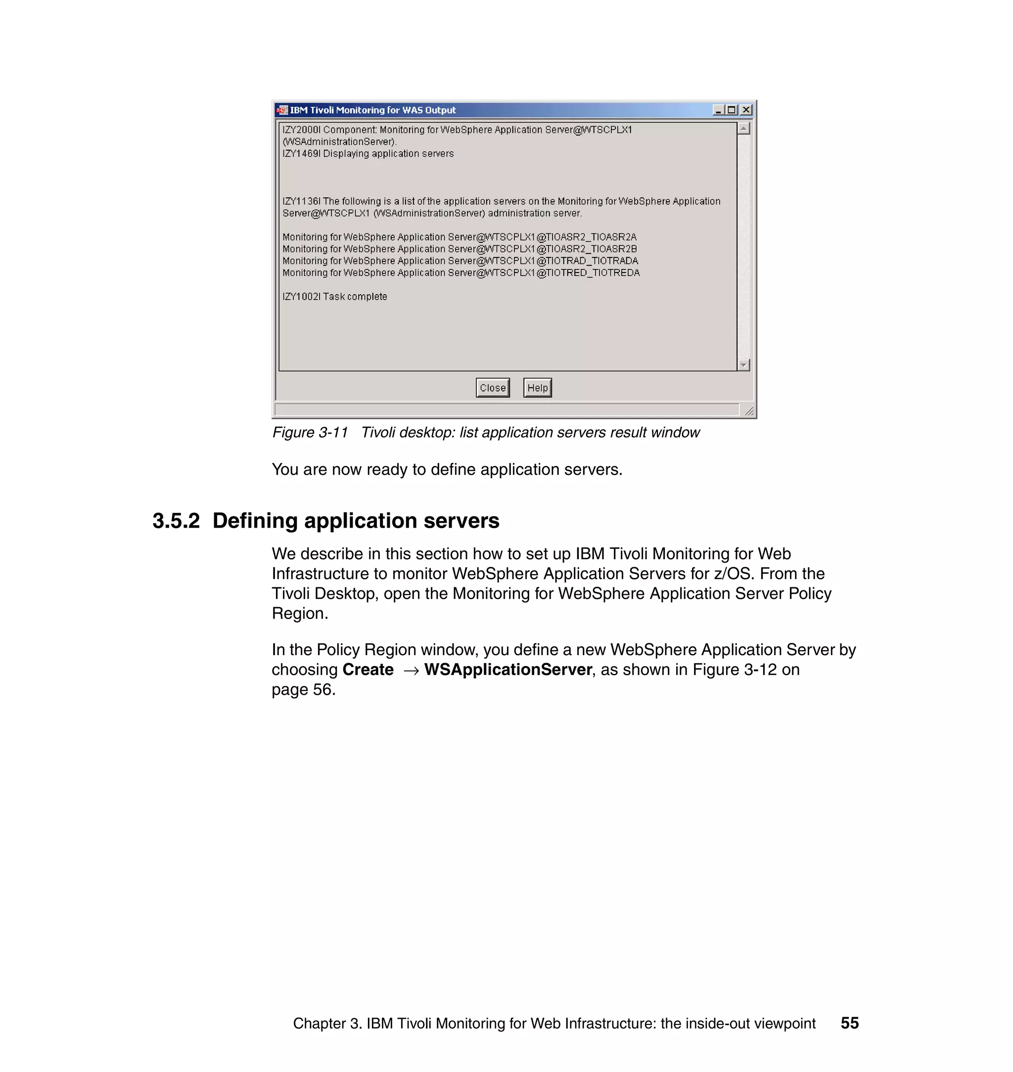 Figure 3-11 Tivoli desktop: list application servers result window

           You are now ready to define application servers.


3.5.2 Defining application servers
           We describe in this section how to set up IBM Tivoli Monitoring for Web
           Infrastructure to monitor WebSphere Application Servers for z/OS. From the
           Tivoli Desktop, open the Monitoring for WebSphere Application Server Policy
           Region.

           In the Policy Region window, you define a new WebSphere Application Server by
           choosing Create → WSApplicationServer, as shown in Figure 3-12 on
           page 56.




              Chapter 3. IBM Tivoli Monitoring for Web Infrastructure: the inside-out viewpoint   55
 