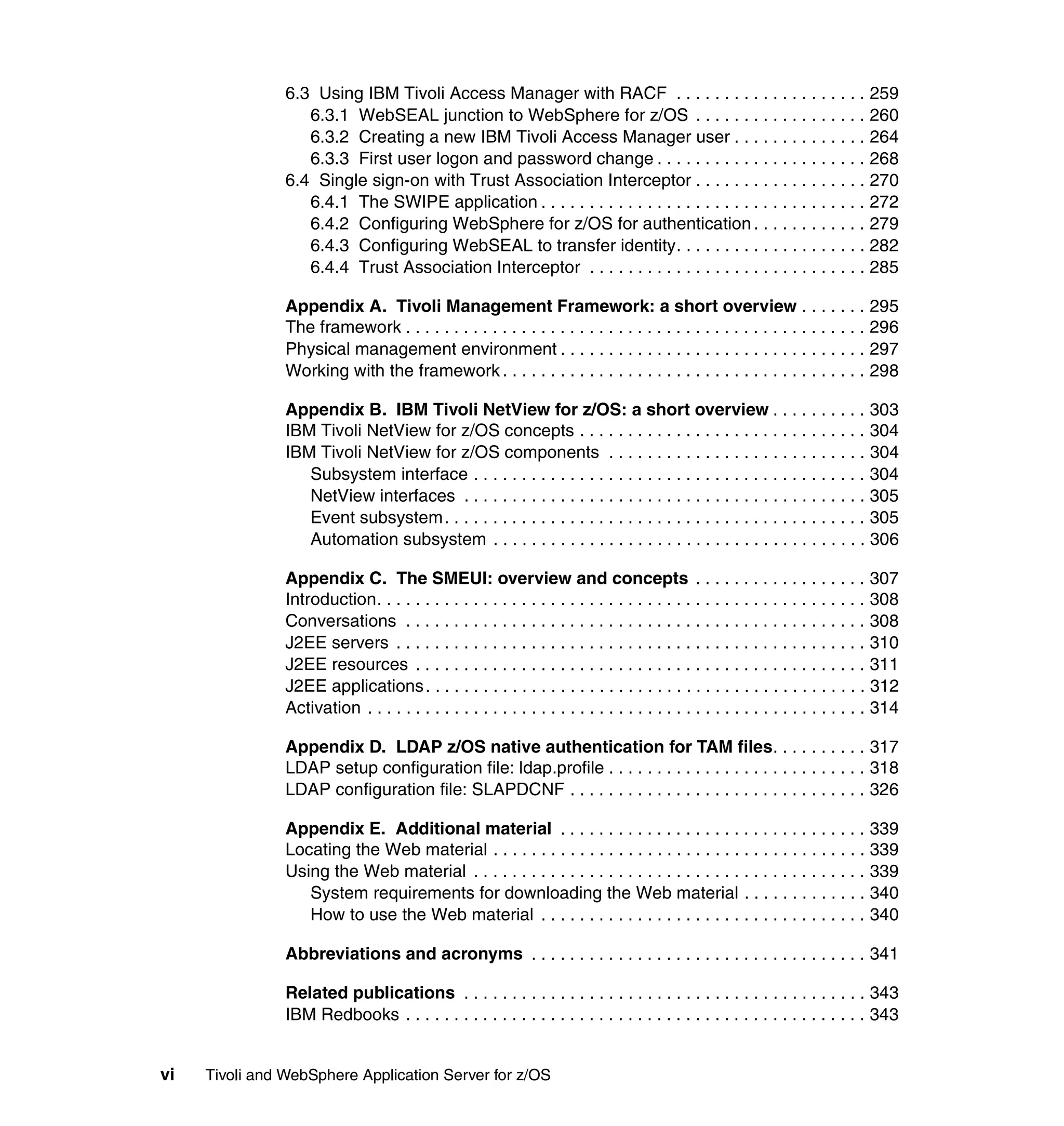 6.3 Using IBM Tivoli Access Manager with RACF . . . . . . . . . . . . . . . . . . . . 259
                   6.3.1 WebSEAL junction to WebSphere for z/OS . . . . . . . . . . . . . . . . . . 260
                   6.3.2 Creating a new IBM Tivoli Access Manager user . . . . . . . . . . . . . . 264
                   6.3.3 First user logon and password change . . . . . . . . . . . . . . . . . . . . . . 268
                6.4 Single sign-on with Trust Association Interceptor . . . . . . . . . . . . . . . . . . 270
                   6.4.1 The SWIPE application . . . . . . . . . . . . . . . . . . . . . . . . . . . . . . . . . . 272
                   6.4.2 Configuring WebSphere for z/OS for authentication . . . . . . . . . . . . 279
                   6.4.3 Configuring WebSEAL to transfer identity. . . . . . . . . . . . . . . . . . . . 282
                   6.4.4 Trust Association Interceptor . . . . . . . . . . . . . . . . . . . . . . . . . . . . . 285

                Appendix A. Tivoli Management Framework: a short overview . . . . . . . 295
                The framework . . . . . . . . . . . . . . . . . . . . . . . . . . . . . . . . . . . . . . . . . . . . . . . . 296
                Physical management environment . . . . . . . . . . . . . . . . . . . . . . . . . . . . . . . . 297
                Working with the framework . . . . . . . . . . . . . . . . . . . . . . . . . . . . . . . . . . . . . . 298

                Appendix B. IBM Tivoli NetView for z/OS: a short overview . . . . . . . . . . 303
                IBM Tivoli NetView for z/OS concepts . . . . . . . . . . . . . . . . . . . . . . . . . . . . . . 304
                IBM Tivoli NetView for z/OS components . . . . . . . . . . . . . . . . . . . . . . . . . . . 304
                   Subsystem interface . . . . . . . . . . . . . . . . . . . . . . . . . . . . . . . . . . . . . . . . . 304
                   NetView interfaces . . . . . . . . . . . . . . . . . . . . . . . . . . . . . . . . . . . . . . . . . . 305
                   Event subsystem. . . . . . . . . . . . . . . . . . . . . . . . . . . . . . . . . . . . . . . . . . . . 305
                   Automation subsystem . . . . . . . . . . . . . . . . . . . . . . . . . . . . . . . . . . . . . . . 306

                Appendix C. The SMEUI: overview and concepts . . . . . . . . . . . . . . . . . . 307
                Introduction. . . . . . . . . . . . . . . . . . . . . . . . . . . . . . . . . . . . . . . . . . . . . . . . . . . 308
                Conversations . . . . . . . . . . . . . . . . . . . . . . . . . . . . . . . . . . . . . . . . . . . . . . . . 308
                J2EE servers . . . . . . . . . . . . . . . . . . . . . . . . . . . . . . . . . . . . . . . . . . . . . . . . . 310
                J2EE resources . . . . . . . . . . . . . . . . . . . . . . . . . . . . . . . . . . . . . . . . . . . . . . . 311
                J2EE applications . . . . . . . . . . . . . . . . . . . . . . . . . . . . . . . . . . . . . . . . . . . . . . 312
                Activation . . . . . . . . . . . . . . . . . . . . . . . . . . . . . . . . . . . . . . . . . . . . . . . . . . . . 314

                Appendix D. LDAP z/OS native authentication for TAM files. . . . . . . . . . 317
                LDAP setup configuration file: ldap.profile . . . . . . . . . . . . . . . . . . . . . . . . . . . 318
                LDAP configuration file: SLAPDCNF . . . . . . . . . . . . . . . . . . . . . . . . . . . . . . . 326

                Appendix E. Additional material . . . . . . . . . . . . . . . . . . . . . . . . . . . . . . . . 339
                Locating the Web material . . . . . . . . . . . . . . . . . . . . . . . . . . . . . . . . . . . . . . . 339
                Using the Web material . . . . . . . . . . . . . . . . . . . . . . . . . . . . . . . . . . . . . . . . . 339
                   System requirements for downloading the Web material . . . . . . . . . . . . . 340
                   How to use the Web material . . . . . . . . . . . . . . . . . . . . . . . . . . . . . . . . . . 340

                Abbreviations and acronyms . . . . . . . . . . . . . . . . . . . . . . . . . . . . . . . . . . . 341

                Related publications . . . . . . . . . . . . . . . . . . . . . . . . . . . . . . . . . . . . . . . . . . 343
                IBM Redbooks . . . . . . . . . . . . . . . . . . . . . . . . . . . . . . . . . . . . . . . . . . . . . . . . 343


vi   Tivoli and WebSphere Application Server for z/OS
 