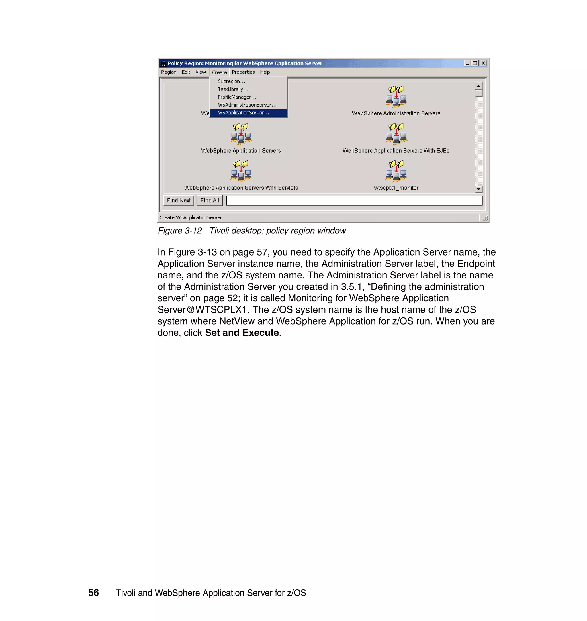 Figure 3-12 Tivoli desktop: policy region window

               In Figure 3-13 on page 57, you need to specify the Application Server name, the
               Application Server instance name, the Administration Server label, the Endpoint
               name, and the z/OS system name. The Administration Server label is the name
               of the Administration Server you created in 3.5.1, “Defining the administration
               server” on page 52; it is called Monitoring for WebSphere Application
               Server@WTSCPLX1. The z/OS system name is the host name of the z/OS
               system where NetView and WebSphere Application for z/OS run. When you are
               done, click Set and Execute.




56   Tivoli and WebSphere Application Server for z/OS
 