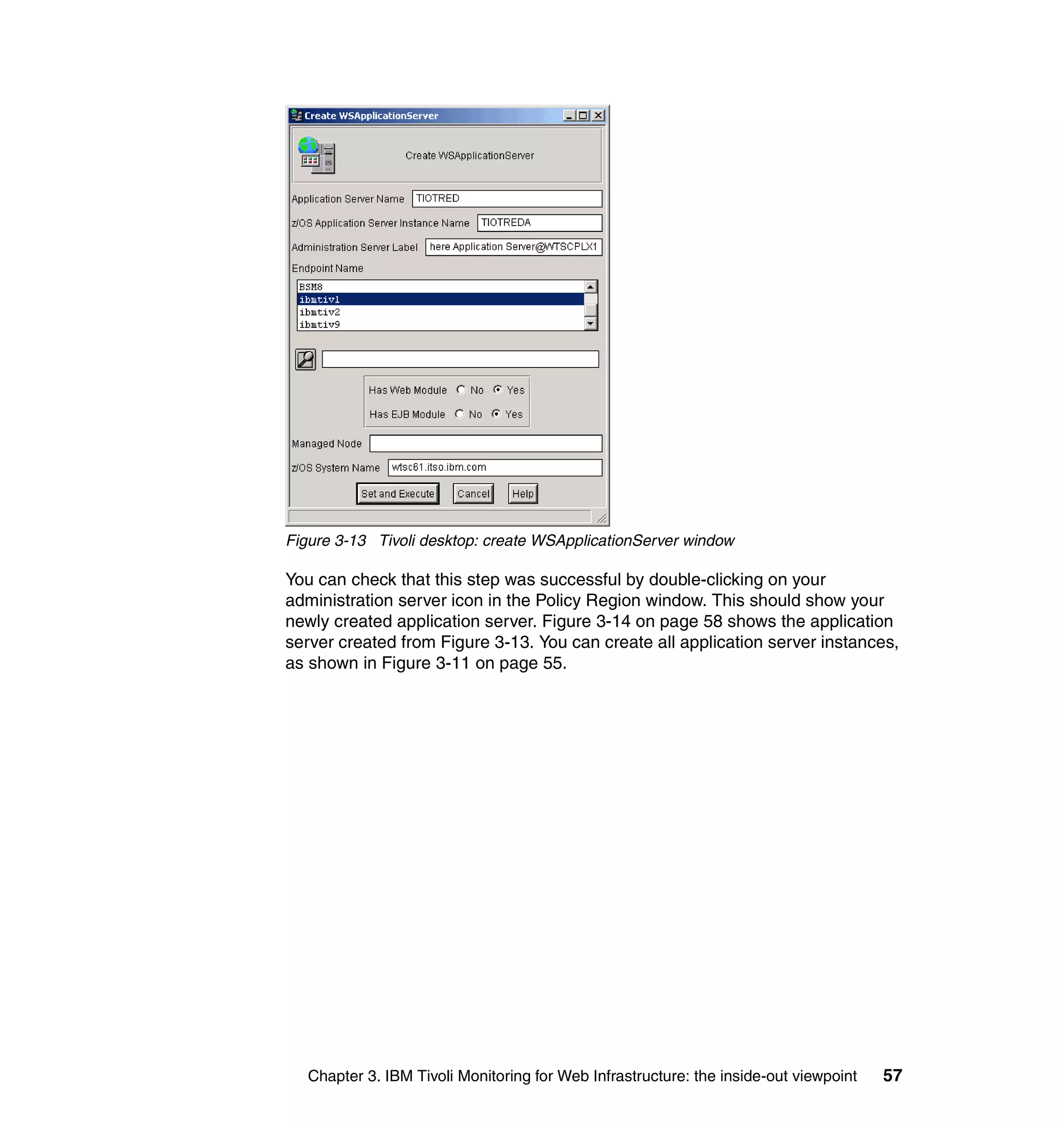 Figure 3-13 Tivoli desktop: create WSApplicationServer window

You can check that this step was successful by double-clicking on your
administration server icon in the Policy Region window. This should show your
newly created application server. Figure 3-14 on page 58 shows the application
server created from Figure 3-13. You can create all application server instances,
as shown in Figure 3-11 on page 55.




   Chapter 3. IBM Tivoli Monitoring for Web Infrastructure: the inside-out viewpoint   57
 