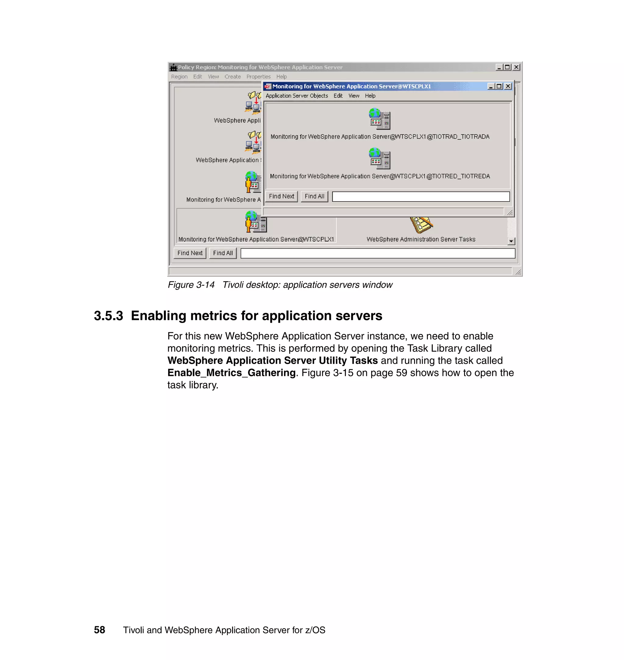 Figure 3-14 Tivoli desktop: application servers window


3.5.3 Enabling metrics for application servers
               For this new WebSphere Application Server instance, we need to enable
               monitoring metrics. This is performed by opening the Task Library called
               WebSphere Application Server Utility Tasks and running the task called
               Enable_Metrics_Gathering. Figure 3-15 on page 59 shows how to open the
               task library.




58   Tivoli and WebSphere Application Server for z/OS
 