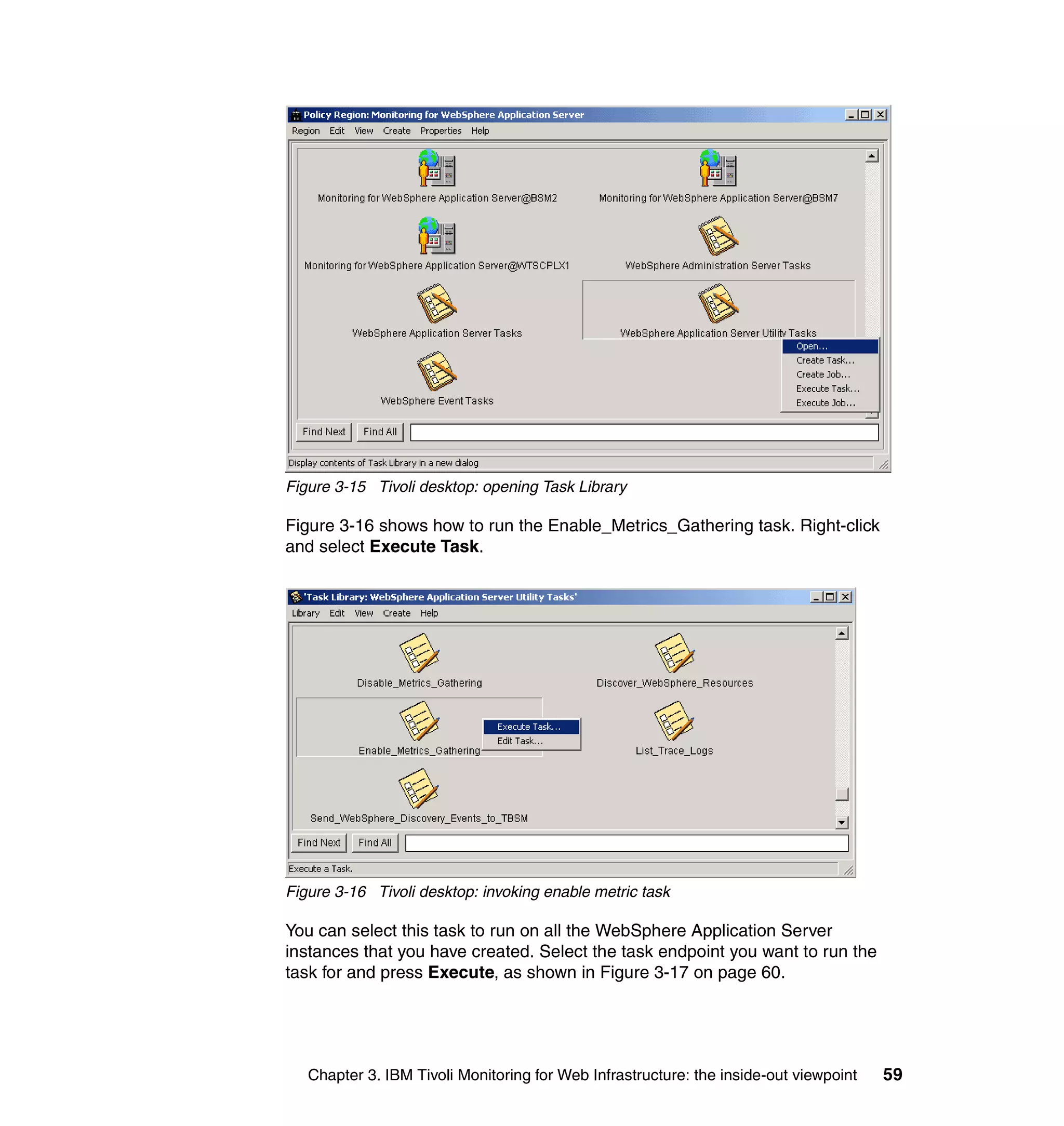 Figure 3-15 Tivoli desktop: opening Task Library

Figure 3-16 shows how to run the Enable_Metrics_Gathering task. Right-click
and select Execute Task.




Figure 3-16 Tivoli desktop: invoking enable metric task

You can select this task to run on all the WebSphere Application Server
instances that you have created. Select the task endpoint you want to run the
task for and press Execute, as shown in Figure 3-17 on page 60.




   Chapter 3. IBM Tivoli Monitoring for Web Infrastructure: the inside-out viewpoint   59
 