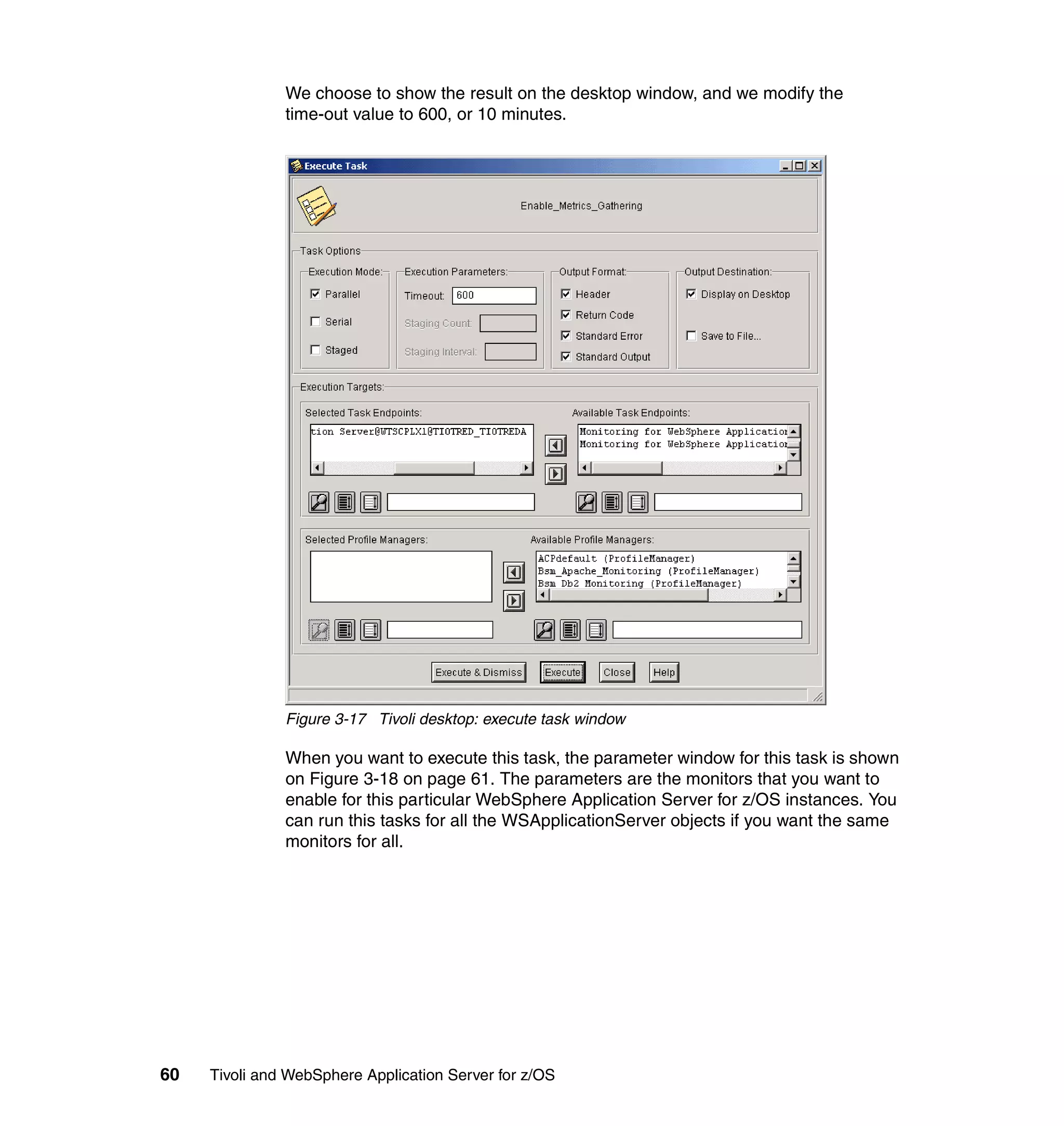 We choose to show the result on the desktop window, and we modify the
               time-out value to 600, or 10 minutes.




               Figure 3-17 Tivoli desktop: execute task window

               When you want to execute this task, the parameter window for this task is shown
               on Figure 3-18 on page 61. The parameters are the monitors that you want to
               enable for this particular WebSphere Application Server for z/OS instances. You
               can run this tasks for all the WSApplicationServer objects if you want the same
               monitors for all.




60   Tivoli and WebSphere Application Server for z/OS
 