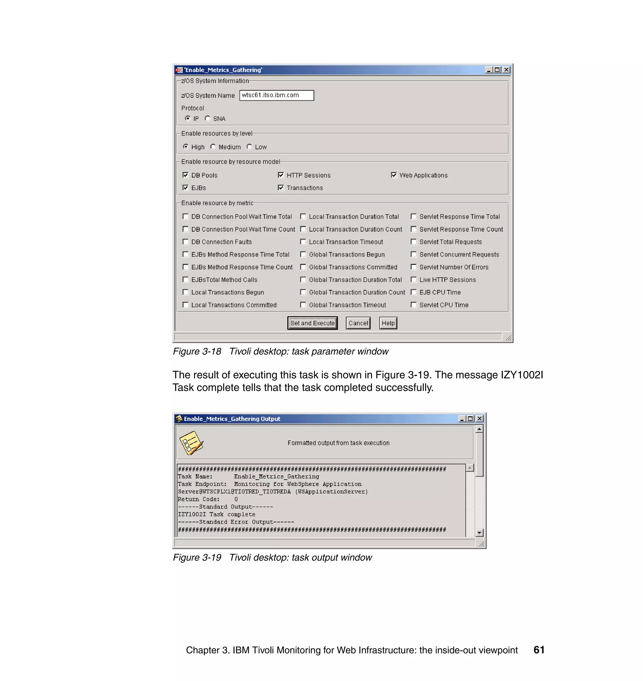 Figure 3-18 Tivoli desktop: task parameter window

The result of executing this task is shown in Figure 3-19. The message IZY1002I
Task complete tells that the task completed successfully.




Figure 3-19 Tivoli desktop: task output window




   Chapter 3. IBM Tivoli Monitoring for Web Infrastructure: the inside-out viewpoint   61
 