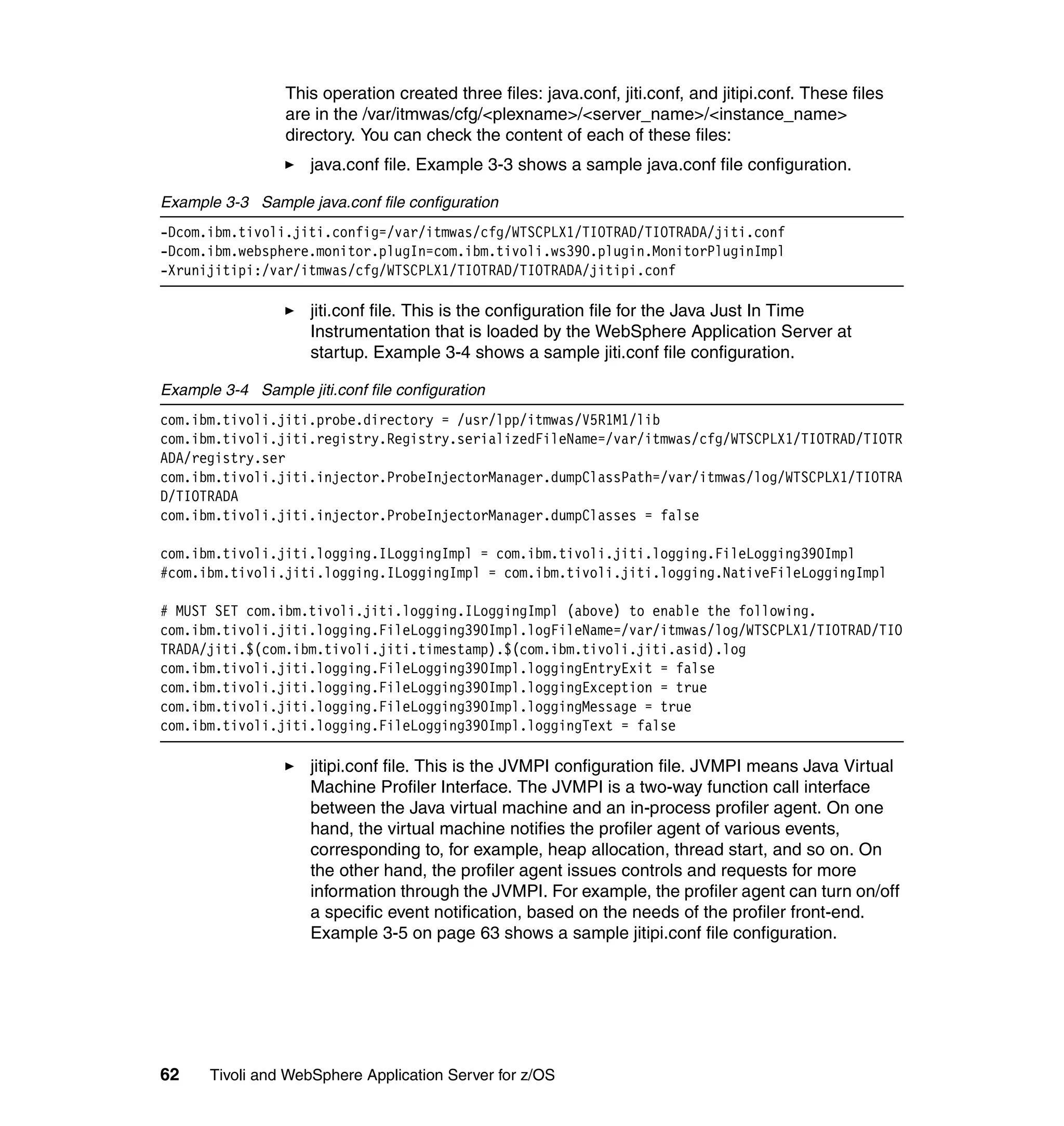 This operation created three files: java.conf, jiti.conf, and jitipi.conf. These files
                  are in the /var/itmwas/cfg/<plexname>/<server_name>/<instance_name>
                  directory. You can check the content of each of these files:
                     java.conf file. Example 3-3 shows a sample java.conf file configuration.

Example 3-3 Sample java.conf file configuration
-Dcom.ibm.tivoli.jiti.config=/var/itmwas/cfg/WTSCPLX1/TIOTRAD/TIOTRADA/jiti.conf
-Dcom.ibm.websphere.monitor.plugIn=com.ibm.tivoli.ws390.plugin.MonitorPluginImpl
-Xrunijitipi:/var/itmwas/cfg/WTSCPLX1/TIOTRAD/TIOTRADA/jitipi.conf

                     jiti.conf file. This is the configuration file for the Java Just In Time
                     Instrumentation that is loaded by the WebSphere Application Server at
                     startup. Example 3-4 shows a sample jiti.conf file configuration.

Example 3-4 Sample jiti.conf file configuration
com.ibm.tivoli.jiti.probe.directory = /usr/lpp/itmwas/V5R1M1/lib
com.ibm.tivoli.jiti.registry.Registry.serializedFileName=/var/itmwas/cfg/WTSCPLX1/TIOTRAD/TIOTR
ADA/registry.ser
com.ibm.tivoli.jiti.injector.ProbeInjectorManager.dumpClassPath=/var/itmwas/log/WTSCPLX1/TIOTRA
D/TIOTRADA
com.ibm.tivoli.jiti.injector.ProbeInjectorManager.dumpClasses = false

com.ibm.tivoli.jiti.logging.ILoggingImpl = com.ibm.tivoli.jiti.logging.FileLogging390Impl
#com.ibm.tivoli.jiti.logging.ILoggingImpl = com.ibm.tivoli.jiti.logging.NativeFileLoggingImpl

# MUST SET com.ibm.tivoli.jiti.logging.ILoggingImpl (above) to enable the following.
com.ibm.tivoli.jiti.logging.FileLogging390Impl.logFileName=/var/itmwas/log/WTSCPLX1/TIOTRAD/TIO
TRADA/jiti.$(com.ibm.tivoli.jiti.timestamp).$(com.ibm.tivoli.jiti.asid).log
com.ibm.tivoli.jiti.logging.FileLogging390Impl.loggingEntryExit = false
com.ibm.tivoli.jiti.logging.FileLogging390Impl.loggingException = true
com.ibm.tivoli.jiti.logging.FileLogging390Impl.loggingMessage = true
com.ibm.tivoli.jiti.logging.FileLogging390Impl.loggingText = false

                     jitipi.conf file. This is the JVMPI configuration file. JVMPI means Java Virtual
                     Machine Profiler Interface. The JVMPI is a two-way function call interface
                     between the Java virtual machine and an in-process profiler agent. On one
                     hand, the virtual machine notifies the profiler agent of various events,
                     corresponding to, for example, heap allocation, thread start, and so on. On
                     the other hand, the profiler agent issues controls and requests for more
                     information through the JVMPI. For example, the profiler agent can turn on/off
                     a specific event notification, based on the needs of the profiler front-end.
                     Example 3-5 on page 63 shows a sample jitipi.conf file configuration.




62     Tivoli and WebSphere Application Server for z/OS
 